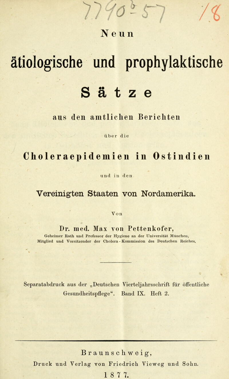 ätiologische und prophylaictische Sätze aus den amtlichen Berichten über die Choleraepidemien in Ostindien undinden Vereinigten Staaten von Nordamerika. Von Dr. med. Max von Pettenkofer, Geheimer Bath und Professor der Hygiene an der Universität München, Mitglied und Vorsitzender der Cholera - Kommission des Deutschen Reiches. Separatabdruck aus der „Deutschen Vierteljahrsschrift für öffentliche Gesundheitspflege. Band IX. Heft 2. Braunschweig, Druck und Verlag von Friedrich Vieweg und Sohn. 18 77.