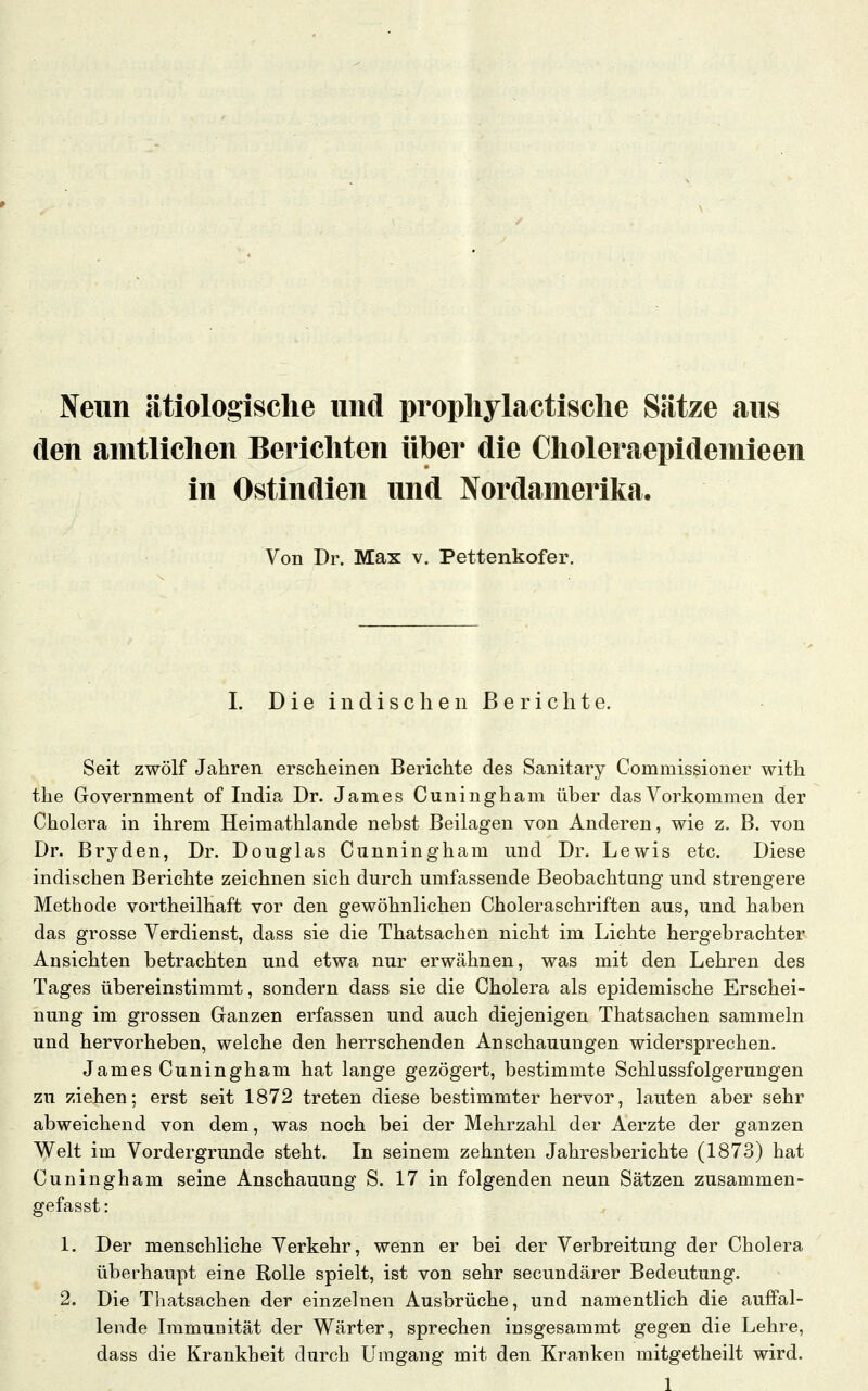 Neun ätiologische und propliylactisclie Sätze aus den amtlichen Berichten über die Choleraepideniieen in Ostindien und Nordamerika. Von Dr. Max v. Pettenkofer. I. D i e i n d i s c h e 11 ß e r i c h t e. Seit zwölf Jahren ersclieinen Berichte des Sanitary Commissioner with the Government of India Dr. James Cuningham über das Vorkommen der Cholera in ihrem Heimathlande nebst Beilagen von Anderen, wie z. B. von Dr. Bryden, Dr. Douglas Cunningham und Dr. Lewis etc. Diese indischen Berichte zeichnen sich durch umfassende Beobachtung und strengere Methode vortheilhaft vor den gewöhnlichen Choleraschriften aus, und haben das grosse Verdienst, dass sie die Thatsachen nicht im Lichte hergebrachter Ansichten betrachten und etwa nur erwähnen, was mit den Lehren des Tages übereinstimmt, sondern dass sie die Cholera als epidemische Erschei- nung im grossen Ganzen erfassen und auch diejenigen Thatsachen sammeln und hervorheben, welche den herrschenden Anschauungen widersprechen. James Cuningham hat lange gezögert, bestimmte Schlussfolgerungen zu ziehen; erst seit 1872 treten diese bestimmter hervor, lauten aber sehr abweichend von dem, was noch bei der Mehrzahl der Aerzte der ganzen Welt im Vordergrunde steht. In seinem zehnten Jahresberichte (1873) hat Cuningham seine Anschauung S. 17 in folgenden neun Sätzen zusammen- gefasst: 1. Der menschliche Verkehr, wenn er bei der Verbreitung der Cholera überhaupt eine Rolle spielt, ist von sehr secundärer Bedeutung. 2. Die Thatsachen der einzelnen Ausbrüche, und namentlich die auffal- lende Immunität der Wärter, sprechen insgesammt gegen die Lehre, dass die Krankheit durch Umgang mit den Kranken mitgetheilt wird.