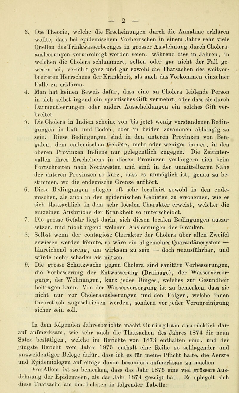 3. Die Theorie, welche die Erscheinungen durch die Annahme erklären wollte, dass bei epidemischem Vorherrschen in einem Jahre sehr viele Quellen des Trinkwasserbezuges in grosser Ausdehnung durch Cholera- ausleerungen verunreinigt worden seien, während dies in Jahren, in welchen die Cholera schlummert, selten oder gar nicht der Fall ge- wesen sei, verfehlt ganz und gar sowohl die Thatsachen des weitver- breiteten Herrschens der Krankheit, als auch das Vorkommen einzelner Fälle zu erklären. 4. Man hat keinen Beweis dafür, dass eine an Cholera leidende Person in sich selbst irgend ein specifisches Gift vermehrt, oder dass sie durch Darmentleerungen oder andere Ausscheidungen ein solches Gift ver- breitet. 5. Die Cholera in Indien scheint von bis jetzt wenig verstandenen Bedin- gungen in Luft und Boden, oder in beiden zusammen abhängig zu sein. Diese Bedingungen sind in den unteren Provinzen von Ben- galen, dem endemischen Gebiete, mehr oder weniger immer, in den oberen Provinzen Indiens nur gelegentlich zugegen. Die Zeitinter- vallen ihres Erscheinens in diesen Provinzen verlängern sich beim Fortschreiten nach Nordwesten und sind in der unmittelbaren Nähe der unteren Provinzen so kurz, dass es unmöglich ist, genau zu be- stimmen, wo die endemische Grenze aufhört. 6. Diese Bedingungen pflegen oft sehr localisirt sowohl in den ende- mischen, als auch in den epidemischen Gebieten zu erscheinen, wie es sich thatsächlich in dem sehr localen Charakter erweist, welcher die einzelnen Ausbrüche der Krankheit so unterscheidet. 7. Die grosse Gefahr liegt darin, sich diesen localen Bedingungen auszu- setzen, und nicht irgend welchen Ausleerungen der Kranken. 8. Selbst wenn der contagiose Charakter der Cholera über allen Zweifel erwiesen werden könnte, so wäre ein allgemeines Quarantänesystem — hinreichend streng, um wirksam zu sein — doch unausführbar, und würde mehr schaden als nützen. 9. Die grosse Schutzwache gegen Cholera sind sanitäre Verbesserungen, die Verbesserung der Entwässerung (Drainage), der Wasserversor- gung, der Wohnungen, kurz jedes Dinges, welches zur Gesundheit beitragen kann. Von der Wasserversorgung ist zu bemerken, dass sie nicht nur vor Choleraausleerungen und den Folgen, welche ihnen theoretisch zugeschrieben werden, sondern vor jeder Verunreinigung sicher sein soll. In dem folgenden Jahresberichte macht Cuningham ausdrücklich dar- auf aufmerksam, wie sehr auch die Thatsachen des Jahres 1874 die neun Sätze bestätigen, welche im Berichte von 1873 enthalten sind, und der jüngste Bericht vom Jahre 1875 enthält eine Reihe so schlagender und unzweideutiger Belege dafür, dass ich es für meine Pflicht halte, die Aerzte und Epidemiologen auf einige davon besonders aufmerksam zu machen. Vor Allem ist zu bemerken, dass das Jahr 1875 eine viel grössere Aus- dehnung der Epidemieen, als das Jahr 1874 gezeigt hat. Es spiegelt sich diese Thatsache am deutlichsten in folgender Tabelle: