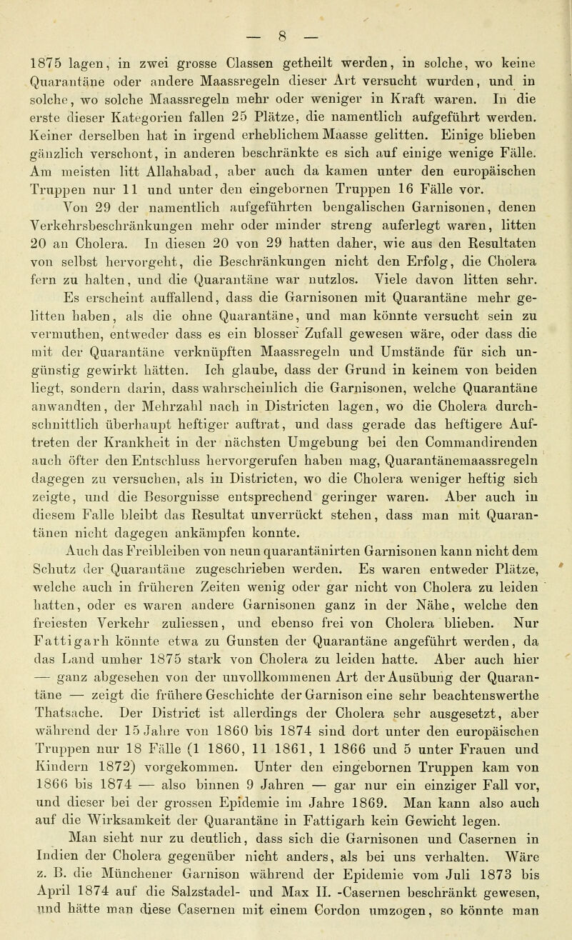 1875 lagen, in zwei grosse Classen getheilt werden, in solche, wo keine Quarantäne oder andere Maassregeln dieser Art versucht wurden, und in solche, wo solche Maassregeln mehr oder weniger in Kraft waren. In die erste dieser Kategorien fallen 25 Plätze, die namentlich aufgeführt werden. Keiner derselben hat in irgend erheblichem Maasse gelitten. Einige blieben gänzlich verschont, in anderen beschränkte es sich auf einige wenige Fälle. Am meisten litt Allahabad, aber auch da kamen unter den europäischen Truppen nur 11 und unter den eingebornen Truppen 16 Fälle vor. Von 29 der namentlich aufgeführten bengalischen Garnisonen, denen Verkehrsbeschränkungen mehr oder minder streng auferlegt waren, litten 20 an Cholera. In diesen 20 von 29 hatten daher, wie aus den Resultaten von selbst hervorgeht, die Beschränkungen nicht den Erfolg, die Cholera fern zu halten, und die Quarantäne war nutzlos. Viele davon litten sehr. Es erscheint auffallend, dass die Garnisonen mit Quarantäne mehr ge- litten haben, als die ohne Quarantäne, und man könnte versucht sein zu vermuthen, entweder dass es ein blosser Zufall gewesen wäre, oder dass die mit der Quarantäne verknüpften Maassregeln und Umstände für sich un- günstig gewirkt hätten. Ich glaube, dass der Grund in keinem von beiden liegt, sondern darin, dass wahrscheinlich die Garnisonen, welche Quarantäne anwandten, der Mehrzahl nach in Districten lagen, wo die Cholera durch- schnittlich überhaupt heftiger auftrat, und dass gerade das heftigere Auf- treten der Krankheit in der nächsten Umgebung bei den Commandirenden auch öfter den Entschluss hervorgerufen haben mag, Quarantänemaassregeln dagegen zu versuchen, als in Districten, wo die Cholera weniger heftig sich zeigte, und die Besorgnisse entsprechend geringer waren. Aber auch in diesem Falle bleibt das Resultat unverrückt stehen, dass man mit Quaran- tänen nicht dagegen ankämpfen konnte. Auch das Freibleiben von neun quarantänirten Garnisonen kann nicht dem Schutz der Quarantäne zugeschrieben werden. Es waren entweder Plätze, welche auch in früheren Zeiten wenig oder gar nicht von Cholera zu leiden hatten, oder es waren andere Garnisonen ganz in der Nähe, welche den freiesten Verkehr zuliessen, und ebenso frei von Cholera blieben. Nur Fattigarh könnte etwa zu Gunsten der Quarantäne angeführt werden, da das Land umher 1875 stark von Cholera zu leiden hatte. Aber auch hier — ganz abgesehen von der unvollkommenen Art der Ausübung der Quaran- täne — zeigt die frühere Geschichte der Garnison eine sehr beachtenswerthe Thatsache. Der District ist allerdings der Cholera sehr ausgesetzt, aber während der 15 Jahre von 1860 bis 1874 sind dort unter den europäischen Truppen nur 18 Fälle (1 1860, 11 1861, 1 1866 und 5 unter Frauen und Kindern 1872) vorgekommen. Unter den eingebornen Truppen kam von 1866 bis 1874 — also binnen 9 Jahren — gar nur ein einziger Fall vor, und dieser bei der grossen Epidemie im Jahre 1869. Man kann also auch auf die Wirksamkeit der Quarantäne in Fattigarh kein Gewicht legen. Man sieht nur zu deutlich, dass sich die Garnisonen und Casernen in Indien der Cholera gegenüber nicht anders, als bei uns verhalten. Wäre z. B. die Münchener Garnison während der Epidemie vom Juli 1873 bis April 1874 auf die Salzstadel- und Max IL -Casernen beschränkt gewesen, und hätte man diese Casernen mit einem Cordon umzogen, so könnte man