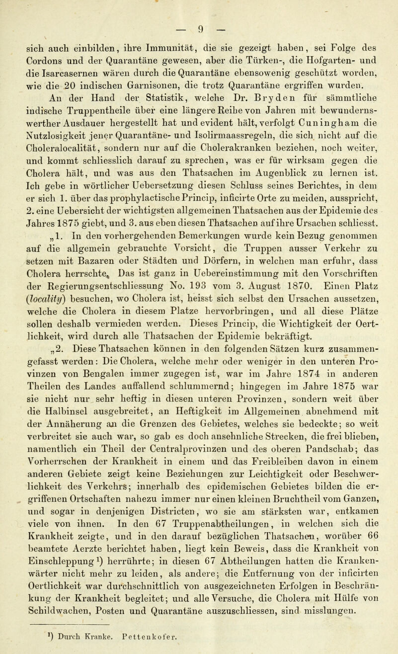 sich auch einbilden, ihre Immunität, die sie gezeigt haben, sei Folge des Cordons und der Quarantäne gewesen, aber die Türken-, die Hofgarten- und die Isarcasernen wären durch die Quarantäne ebensowenig geschützt worden, wie die 20 indischen Garnisonen, die trotz Quarantäne ergriffen wurden. An der Hand der Statistik, welche Dr. Bryden für sämmtliche indische Truppentheile über eine längere Reibe von Jahren mit bewunderns- werther Ausdauer hergestellt hat und evident hält, verfolgt Cuningham die Nutzlosigkeit jener Quarantäne- und Isolirmaassregeln, die sich nicht auf die Choleralocalität, sondern nur auf die Cholerakranken beziehen, noch weiter, und kommt schliesslich darauf zu sprechen, was er für wirksam gegen die Cholera hält, und was aus den Thatsachen im Augenblick zu lernen ist. Ich gebe in wörtlicher Uebersetzung diesen Schluss seines Berichtes, in dem er sich 1. über das prophylactische Princip, inficirte Orte zu meiden, ausspricht, 2. eine Uebersicht der wichtigsten allgemeinen Thatsachen aus der Epidemie des Jahres 1875 giebt, und 3. aus eben diesen Thatsachen auf ihre Ursachen schliesst. „1. In den vorhergehenden Bemerkungen wurde kein Bezug genommen auf die allgemein gebrauchte Vorsicht, die Truppen ausser Verkehr zu setzen mit Bazaren oder Städten und Dörfern, in welchen man erfuhr, dass Cholera herrschte^ Das ist ganz in üebereinStimmung mit den Vorschriften der Regierungsentschliessung No. 193 vom 3. August 1870. Einen Platz (locality) besuchen, wo Cholera ist, heisst sich selbst den Ursachen aussetzen, welche die Cholera in diesem Platze hervorbringen, und all diese Plätze sollen deshalb vermieden werden. Dieses Princip, die Wichtigkeit der Oert- lichkeit, wird durch alle Thatsachen der Epidemie bekräftigt. „2. Diese Thatsachen können in den folgenden Sätzen kurz zusammen- gefasst werden: Die Cholera, welche mehr oder weniger in den unteren Pro- vinzen von Bengalen immer zugegen ist, war im Jahre 1874 in anderen Theilen des Landes auffallend schlummernd; hingegen im Jahre 1875 war sie nicht nur sehr heftig in diesen unteren Provinzen, sondern weit über die Halbinsel ausgebreitet, an Heftigkeit im Allgemeinen abnehmend mit der Annäherung an die Grenzen des Gebietes, welches sie bedeckte; so weit verbreitet sie auch war, so gab es doch ansehnliche Strecken, die frei blieben, namentlich ein Theil der Centralprovinzen und des oberen Pandschab; das Vorherrschen der Krankheit in einem und das Freibleiben davon in einem anderen Gebiete zeigt keine Beziehungen zur Leichtigkeit oder Beschwer- lichkeit des Verkehrs; innerhalb des epidemischen Gebietes bilden die er- griffenen Ortschaften nahezu immer nur einen kleinen Bruchtheil vom Ganzen, und sogar in denjenigen Districten, wo sie am stärksten war, entkamen viele von ihnen. In den 67 Truppenabtheilungen, in welchen sich die Krankheit zeigte, und in den darauf bezüglichen Thatsachen, worüber 66 beamtete Aerzte berichtet haben, liegt kein Beweis, dass die Krankheit von Einschleppung 1) herrührte; in diesen 67 Abtheilungen hatten die Kranken- wärter nicht mehr zu leiden, als andere; die Entfernung von der inficirten Oertlichkeit war durchschnittlich von ausgezeichneten Erfolgen in Beschrän- kung der Krankheit begleitet; und alle Versuche, die Cholera mit Hülfe von Schildwachen, Posten und Quarantäne auszuschliessen, sind misslungen. ^) Durch Kranke. Pettenkofer.