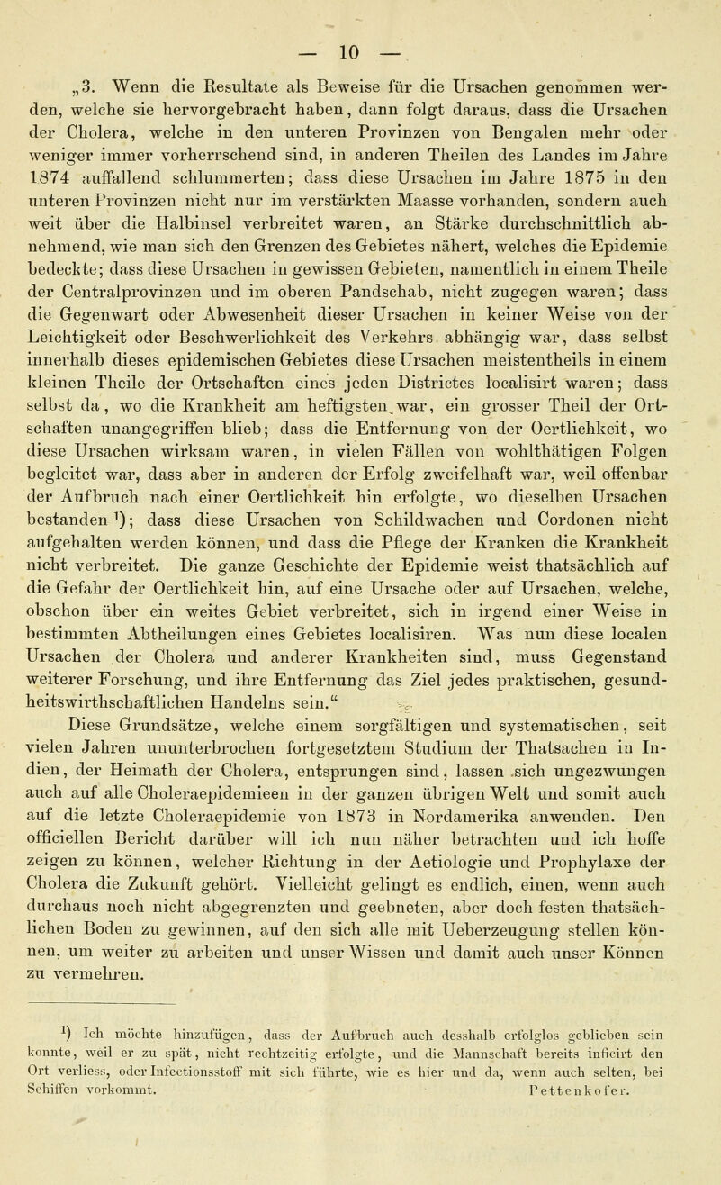 „3. Wenn die Resultate als Beweise für die Ursaclien genommen wer- den, welche sie hervorgebracht haben, dann folgt daraus, dass die Ursachen der Cholera, welche in den unteren Provinzen von Bengalen mehr oder weniger immer vorherrschend sind, in anderen Theilen des Landes im Jahre 1874 auffallend schlummerten; dass diese Ursachen im Jahre 1875 in den unteren Provinzen nicht nur im verstärkten Maasse vorhanden, sondern auch weit über die Halbinsel verbreitet waren, an Stärke durchschnittlich ab- nehmend, wie man sich den Grenzen des Gebietes nähert, welches die Epidemie bedeckte; dass diese Ursachen in gewissen Gebieten, namentlich in einem Theile der Centralprovinzen und im oberen Pandschab, nicht zugegen waren; dass die Gegenwart oder Abwesenheit dieser Ursachen in keiner Weise von der Leichtigkeit oder Beschwerlichkeit des Verkehrs abhängig war, dass selbst innerhalb dieses epidemischen Gebietes diese Ursachen meistentheils in einem kleinen Theile der Ortschaften eines jeden Districtes localisirt waren; dass selbst da, wo die Krankheit am heftigsten war, ein grosser Theil der Ort- schaften unangegriffen blieb; dass die Entfernung von der Oertlichkeit, wo diese Ursachen wirksam waren, in vielen Fällen von wohlthätigen Folgen begleitet war, dass aber in anderen der Erfolg zweifelhaft war, weil offenbar der Aufbruch nach einer Oertlichkeit hin erfolgte, wo dieselben Ursachen bestanden i); dass diese Ursachen von Schildwachen und Cordonen nicht aufgehalten werden können, und dass die Pflege der Kranken die Krankheit nicht verbreitet. Die ganze Geschichte der Epidemie weist thatsächlich auf die Gefahr der Oertlichkeit hin, auf eine Ursache oder auf Ursachen, welche, obschon über ein weites Gebiet verbreitet, sich in irgend einer Weise in bestimmten Abtheilungen eines Gebietes localisiren. Was nun diese localen Ursachen der Cholera und anderer Krankheiten sind, muss Gegenstand weiterer Forschung, und ihre Entfernung das Ziel jedes praktischen, gesund- heitswirthschaftlichen Handelns sein. Diese Grundsätze, welche einem sorgfältigen und systematischen, seit vielen Jahren ununterbrochen fortgesetztem Studium der Thatsachen in In- dien, der Heimath der Cholera, entsprungen sind, lassen .sich ungezwungen auch auf alle Choleraepidemieen in der ganzen übrigen Welt und somit auch auf die letzte Choleraepidemie von 1873 in Nordamerika anwenden. Den officiellen Bericht darüber will ich nun näher betrachten und ich hoffe zeigen zu können, welcher Richtung in der Aetiologie und Prophylaxe der Cholera die Zukunft gehört. Vielleicht gelingt es endlich, einen, wenn auch durchaus noch nicht abgegrenzten und geebneten, aber doch festen thatsäch- lichen Boden zu gewinnen, auf den sich alle mit Ueberzeugung stellen kön- nen, um weiter zu arbeiten und unser Wissen und damit auch unser Können zu vermehren. 1) Ich möchte hinzufügen, dass der Aufbruch auch desshalb erfolglos geblieben sein konnte, weil er zu spät, nicht rechtzeitig erfolgte, und die Mannschaft bereits inficirt den Ort verliess, oder InfectionsstofF mit sich führte, wie es hier und da, wenn auch selten, bei Schiffen vorkommt. Pettenkofer.