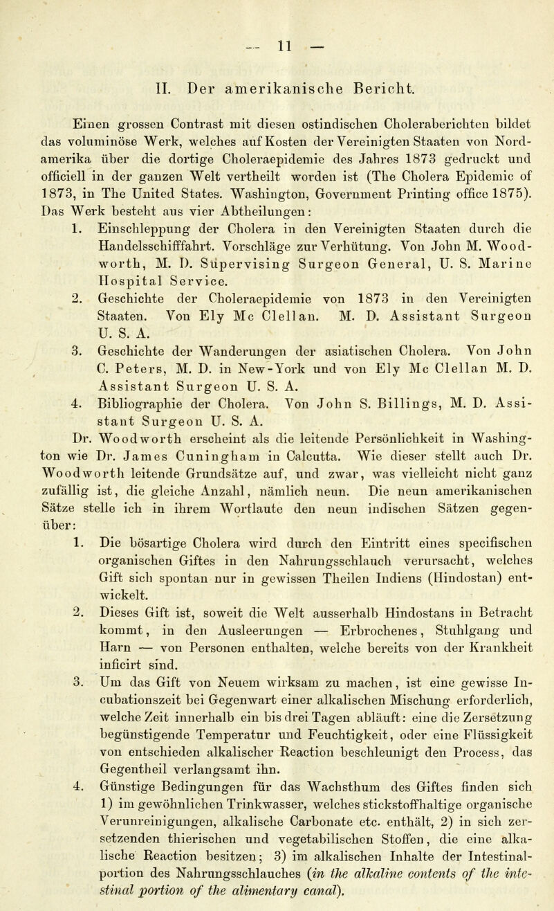 IL Der amerikanische Bericht. Einen grossen Contrast mit diesen ostindischen Choleraberichten bildet das voluminöse Werk, welches auf Kosten der Vereinigten Staaten von Nord- amerika über die dortige Choleraepidemie des Jahres 1873 gedruckt und officiell in der ganzen Welt vertheilt worden ist (The Cholera Epidemie of 1873, in The United States. Washington, Government Printing office 1875). Das Werk besteht aus vier Abtheilungen: 1. Einschleppung der Cholera in den Vereinigten Staaten durch die Handelsschifffahrt. Vorschläge zur Verhütung. Von John M. Wood- worth, M. I). Süpervising Surgeon General, U. S. Marine Hospital Service. 2. Geschichte der Choleraepidemie von 1873 in den Vereinigten Staaten. Von Ely Mc Clellan. M. D. Assistant Surgeon U. S. A. 3. Geschichte der Wanderungen der a;siatischen Cholera. Von John C. Peters, M. D. in New-York und von Ely Mc Clellan M. D. Assistant Surgeon U. S. A. 4. Bibliographie der Cholera. Von John S. Billings, M. D. Assi- stant Surgeon U. S. A. Dr. Woodworth erscheint als die leitende Persönlichkeit in Washing- ton wie Dr. James Cuningham in Calcutta. Wie dieser stellt auch Dr. Woodworth leitende Grundsätze auf, und zwar, was vielleicht nicht ganz zufällig ist, die gleiche Anzahl, nämlich neun. Die neun amerikanischen Sätze stelle ich in ihrem Wortlaute den neun indischen Sätzen gegen- über : 1. Die bösartige Cholera wird durch den Eintritt eines specifischen organischen Giftes in den Nahrungsschlauch verursacht, welches Gift sich spontan nur in gewissen Theilen Indiens (Hindostan) ent- wickelt. 2. Dieses Gift ist, soweit die Welt ausserhalb Hindostans in Betracht kommt, in den Ausleerungen — Erbrochenes, Stuhlgang und Harn — von Personen enthalten, welche bereits von der Krankheit inficirt sind. 3. Um das Gift von Neuem wirksam zu machen, ist eine gewisse In- cubationszeit bei Gegenwart einer alkalischen Mischung erforderlich, welche Zeit innerhalb ein bis drei Tagen abläuft: eine die Zersetzung begünstigende Temperatur und Feuchtigkeit, oder eine Flüssigkeit von entschieden alkalischer Reaction beschleunigt den Process, das Gegentheil verlangsamt ihn. 4. Günstige Bedingungen für das Wachsthum des Giftes finden sich 1) im gewöhnlichen Trinkwasser, welches stickstoffhaltige organische Verunreinigungen, alkalische Carbonate etc. enthält, 2) in sich zer- setzenden thierischen und vegetabilischen Stoffen, die eine alka- lische Reaction besitzen; 3) im alkalischen Inhalte der Intestinal- portion des Nahrnngsschlauches (in the alJcaline contents of tlie inte- stinal portion of the alimentary canaT),