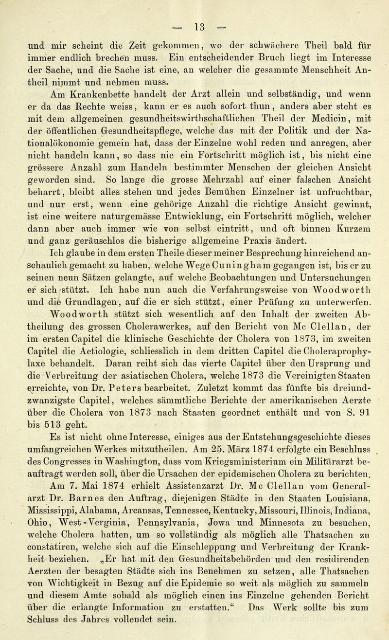 und mir scheint die Zeit gekommen, wo der schwächere Theil bald für immer endlich brechen muss. Ein entscheidender Bruch liegt im Interesse der Sache, und die Sache ist eine, an welcher die gesammte Menschheit x4.n- theil nimmt und nehmen muss. Am Krankenbette handelt der Arzt allein und selbständig, und wenn er da das Rechte weiss, kann er es auch sofort thun, anders aber steht es mit dem allgemeinen gesundheitswirthschaftlichen Theil der Medicin, mit der öffentlichen Gesundheitspflege, welche das mit der Politik und der Na- tionalökonomie gemein hat, dass der Einzelne wohl reden und anregen, aber nicht handeln kann, so dass nie ein Fortschritt möglich ist, bis nicht eine grössere Anzahl zum Handeln bestimmter Menschen der gleichen Ansicht geworden sind. So lange die grosse Mehrzahl auf einer falschen Ansicht beharrt, bleibt alles stehen und jedes Bemühen Einzelner ist unfruchtbar, und nur erst, wenn eine gehörige Anzahl die richtige Ansicht gewinnt, ist eine weitere naturgemässe Entwicklung, ein Fortschritt möglich, welcher dano aber auch immer wie von selbst eintritt, und oft binnen Kurzem und ganz geräuschlos die bisherige allgemeine Praxis ändert. Ich glaube in dem ersten Theile dieser meiner Besprechung hinreichend an- schaulich gemacht zu haben, welche Wege Cuningham gegangen ist, bis er zu seinen neun Sätzen gelangte, auf welche Beobachtungen und Untersuchungen er sich stützt. Ich habe nun auch die Verfahrungsweise von Woodworth und die Grundlagen, auf die er sich stützt, einer Prüfung zu unterwerfen. Woodworth stützt sich wesentlich auf den Inhalt der zweiten Ab- theilung des grossen Cholerawerkes, auf den Bericht von Mc Clellan, der im ersten Capitel die klinische Geschichte der Cholera von 1873, im zweiten Capitel die Aetiologie, schliesslich in dem dritten Capitel die Choleraprophy- laxe behandelt. Daran reiht sich das vierte Capitel über den Ursprung und die Verbreitung der asiatischen Cholera, welche 1873 die Vereinigten Staaten erreichte, von Dr. Peters bearbeitet. Zuletzt kommt das fünfte bis dreiund- zwanzigste Capitel, welches sämmtliche Berichte der amerikanischen Aerzte über die Cholera von 1873 nach Staaten geordnet enthält und von S. 91 bis 513 geht. Es ist nicht ohne Interesse, einiges aus der Entstehungsgeschichte dieses umfangreichen Werkes mitzutheilen. Am 25. März 1874 erfolgte ein Beschluss des Congresses in Washington, dass vom Kriegsministerium ein Militärarzt be- auftragt werden soll, über die Ursachen der epidemischen Cholera zu berichten. Am 7. Mai 1874 erhielt Assistenzarzt Dr. Mc Clellan vom General- arzt Dr. Barnes den Auftrag, diejenigen Städte in den Staaten Louisiana, Mississippi, Alabama, Arcansas, Tennessee, Kentucky, Missouri, Illinois, Indiana, Ohio, West - Verginia, Pennsylvania, Jowa und Minnesota zu besuchen, welche Cholera hatten, um so vollständig als möglich alle Thatsachen zu constatiren, welche sich auf die Einschleppung und Verbreitung der Krank- heit beziehen. „Er hat mit den Gesundheitsbehörden und den residirenden Aerzten der besagten Städte sich ins Benehmen zu setzen, alle Thatsachen von Wichtigkeit in Bezug auf die Epidemie so weit als möglich zu sammeln und diesem Amte sobald als möglich einen ins Einzelne gehenden Bericht über die erlangte Information zu erstatten. Das Werk: sollte bis zum Schluss des Jahres vollendet sein.