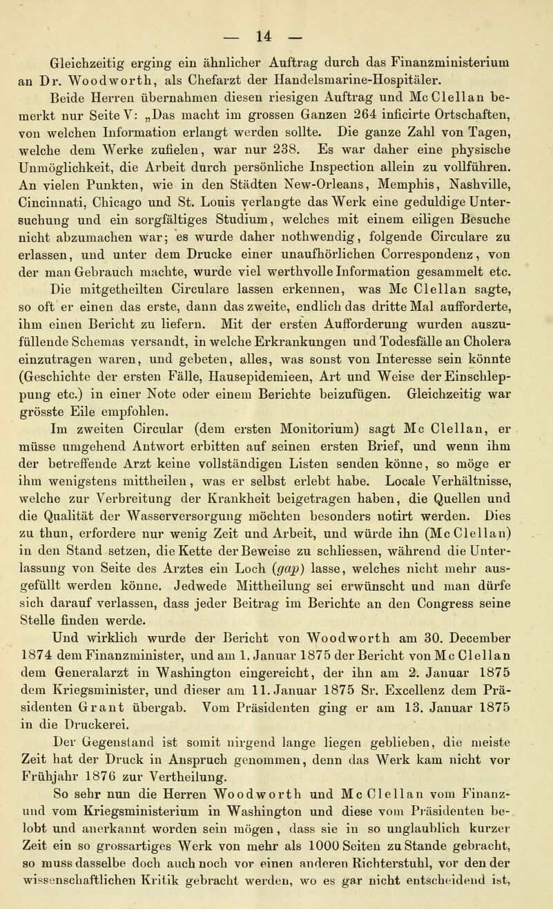 Gleiclizeitig erging ein ähnlicher Auftrag durch das Finanzministerium an Dr. Woodworth, als Chefarzt der Handelsmarine-Hospitäler. Beide Herren übernahmen diesen riesigen Auftrag und McClellan be- merkt nur Seite V: „Das macht im grossen Ganzen 264 inficirte Ortschaften, von welchen Information erlangt werden sollte. Die ganze Zahl von Tagen, welche dem Werke zufielen, war nur 238. Es war daher eine physische Unmöglichkeit, die Arbeit durch persönliche Inspection allein zu vollführen. An vielen Punkten, wie in den Städten New-Orleans, Memphis, Nashville, Cincinnati, Chicago und St. Louis verlangte das Werk eine geduldige Unter- suchung und ein sorgfältiges Studium, welches mit einem eiligen Besuche nicht abzumachen war; es wurde daher nothwendig, folgende Circulare zu erlassen, und unter dem Drucke einer unaufhörlichen Correspondeuz, von der man Gebrauch machte, wurde viel werthvolle Information gesammelt etc. Die mitgetheilten Circulare lassen erkennen, was Mc Clellan sagte, so oft er einen das erste, dann das zweite, endlich das dritte Mal aufforderte, ihm einen Bericht zu liefern. Mit der ersten Aufforderung wurden auszu- füllende Schemas versandt, in welche Erkrankungen und Todesfälle an Cholera einzutragen waren, und gebeten, alles, was sonst von Interesse sein könnte (Geschichte der ersten Fälle, Hausepidemieen, Art und Weise der Einschlep- pung etc.) in einer Note oder einem Berichte beizufügen. Gleichzeitig war grösste Eile empfohlen. Im zweiten Circular (dem ersten Monitorium) sagt Mc Clellan, er müsse umgehend Autwort erbitten auf seinen ersten Brief, und wenn ihm der betreffende Arzt keine vollständigen Listen senden könne, so möge er ihm wenigstens mittheilen, was er selbst erlebt habe. Locale Verhältnisse, welche zur Verbreitung der Krankheit beigetragen haben, die Quellen und die Qualität der Wasserversorgung möchten besonders notirt werden. Dies zu thun, erfordere nur wenig Zeit und Arbeit, und würde ihn (McClellan) in den Stand setzen, die Kette der Beweise zu schliessen, während die Unter- lassung von Seite des Arztes ein Loch (gap) lasse, welches nicht mehr aus- gefüllt werden könne. Jedwede Mittheilung sei erwünscht und man dürfe sich darauf verlassen, dass jeder Beitrag im Berichte an den Congress seine Stelle finden werde. Und wirklich wurde der Bericht von Woodworth am 30. December 1874 dem Finanzminister, und am I.Januar 1875 der Bericht vonMc Clellan dem Generalarzt in Washington eingereicht, der ihn am 2. Januar 1875 dem Kriegsminister, und dieser am 11. Januar 1875 Sr. Excellenz dem Prä- sidenten Grant übergab. Vom Präsidenten ging er am 13. Januar 1875 in die Druckerei. Der Gegenstand ist somit nirgend lange liegen geblieben, die meiste Zeit hat der Druck in Anspruch genommen, denn das Werk kam nicht vor Frühjahr 1876 zur Vertheilung. So sehr nun die Herren Woodworth und Mc Clellan vom Finanz- und vom Kriegsministerium in Washington und diese vom Präsidenten be- lobt und anerkannt worden sein mögen, dass sie in so unglaublich kurzer Zeit ein so grossartiges Werk von mehr als 1000 Seiten zu Stande gebracht, so muss dasselbe doch auch noch vor einen anderen Richterstuhl, vor den der wissenschaftlichen Kritik gebracht werden, wo es gar nicht entscheidend ist,