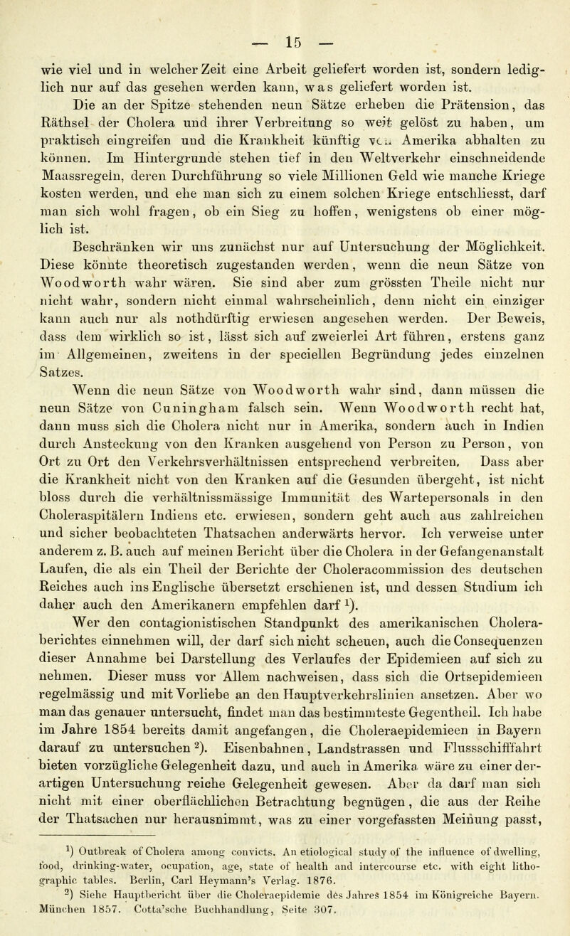 wie viel und in welcterZeit eine Arbeit geliefert worden ist, sondern ledig- lich nur auf das gesehen werden kann, was geliefert worden ist. Die an der Spitze stehenden neun Sätze erheben die Prätension, das Räthsel der Cholera und ihrer Verbreitung so weit gelöst zu haben, um praktisch eingreifen und die Krankheit künftig vc^ Amerika abhalten zu können. Im Hintergrunde stehen tief in den Weltverkehr einschneidende Maassregein, deren Durchführung so viele Millionen Geld wie manche Kriege kosten werden, und ehe man sich zu einem solchen Kriege entschliesst, darf man sich wohl fragen, ob ein Sieg zu hoffen, wenigstens ob einer mög- lich ist. Beschränken wir uns zunächst nur auf Untersuchung der Möglichkeit. Diese könnte theoretisch zugestanden werden, wenn die neun Sätze von Woodworth wahr wären. Sie sind aber zum grössten Theile nicht nur nicht wahr, sondern nicht einmal wahrscheinlich, denn nicht ein einziger kann auch nur als nothdürftig erwiesen angesehen werden. Der Beweis, dass dem wirklich so ist, lässt sich auf zweierlei Art führen, erstens ganz im Allgemeinen, zweitens in der speciellen Begründung jedes einzelnen Satzes. Wenn die neun Sätze von Woodworth wahr sind, dann müssen die neun Sätze von Cuningham falsch sein. Wenn Woodworth recht hat, dann muss sich die Cholera nicht nur in Amerika, sondern auch in Indien durch Ansteckung von den Kranken ausgehend von Person zu Person, von Ort zu Ort den Verkehrs Verhältnissen entsprechend verbreiten, Dass aber die Krankheit nicht von den Kranken auf die Gesunden übergeht, ist nicht bloss durch die verhältnissraässige Immunität des Wartepersonals in den Choleraspitäleru Indiens etc. erwiesen, sondern geht auch aus zahlreichen und sicher beobachteten Thatsachen anderwärts hervor. Ich verweise unter anderem z. ß. auch auf meinen Bericht über die Cholera in der Gefangenanstalt Laufen, die als ein Theil der Berichte der Choleracommission des deutschen Reiches auch ins Englische übersetzt erschienen ist, und dessen Studium ich daher auch den Amerikanern empfehlen darf i). Wer den contagionistischen Standpunkt des amerikanischen Cholera- berichtes einnehmen will, der darf sich nicht scheuen, auch die Consequenzen dieser Annahme bei Darstellung des Verlaufes der Epidemieen auf sich zu nehmen. Dieser muss vor Allem nachweisen, dass sich die Ortsepidemieen regelmässig und mit Vorliebe an den Hauptverkehrslinien ansetzen. Aber wo man das genauer untersucht, findet man das bestimmteste Gegentheil. Ich habe im Jahre 1854 bereits damit angefangen, die Choleraepidemieen in Bayern darauf zu untersuchen ^). Eisenbahnen, Landstrassen und Flussschifffahrt bieten vorzügliche Gelegenheit dazu, und auch in Amerika wäre zu einer der- artigen Untersuchung reiche Gelegenheit gewesen. Aber da darf man sich nicht mit einer oberflächlichen Betrachtung begnügen, die aus der Reihe der Thatsachen nur herausnimmt, was zu einer vorgefassten Meinung passt, ^) Outbreak of Cholera among convicts. An etiological study of the influence ofdwelling, food, drinking-water, ocupation, age, state of liealth and intercourse etc. with eight litho- graphic tables. Berlin, Carl Heynaann's Verlag. 1876. 2) Siehe Haupthericht über die Choleraepidemie des JahreS 1854 im Königreiche Bayern. München 1857. Cotta'sche Buchhandlung, Seite 307.