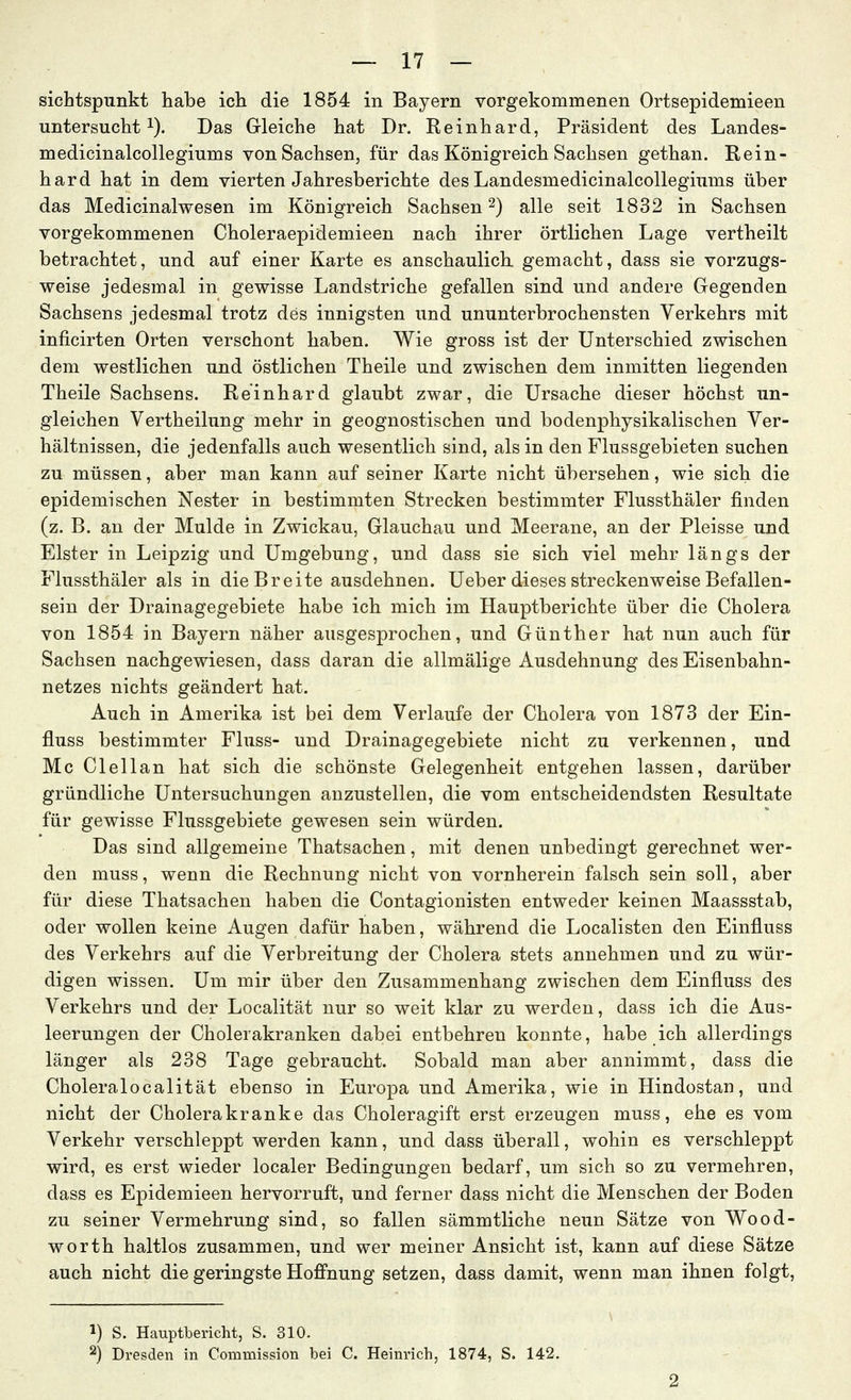 sichtspunkt habe ich die 1854 in Bayern vorgekommenen Ortsepidemieen untersucht 1). Das Gleiche hat Dr. Reinhard, Präsident des Landes- medicinalcollegiums von Sachsen, für das Königreich Sachsen gethan. Rein- hard hat in dem vierten Jahresberichte des Landesmedicinalcollegiums über das Medicinalwesen im Königreich Sachsen 2) alle seit 1832 in Sachsen vorgekommenen Choleraepidemieen nach ihrer örtlichen Lage vertheilt betrachtet, und auf einer Karte es anschaulich gemacht, dass sie vorzugs- weise jedesmal in gewisse Landstriche gefallen sind und andere Gegenden Sachsens jedesmal trotz des innigsten und ununterbrochensten Verkehrs mit inficirten Orten verschont haben. Wie gross ist der Unterschied zwischen dem westlichen und östlichen Theile und zwischen dem inmitten liegenden Theile Sachsens. Reinhard glaubt zwar, die Ursache dieser höchst un- gleichen Vertheilung mehr in geognostischen und bodenphysikalischen Ver- hältnissen, die jedenfalls auch wesentlich sind, als in den Flussgebieten suchen zu müssen, aber man kann auf seiner Karte nicht übersehen, wie sich die epidemischen Nester in bestimmten Strecken bestimmter Flussthäler finden (z. B. an der Mulde in Zwickau, Glauchau und Meerane, an der Pleisse und Elster in Leipzig und Umgebung, und dass sie sich viel mehr längs der Flussthäler als in die Breite ausdehnen. Ueber dieses streckenweise Befallen- sein der Drainagegebiete habe ich mich im Hauptberichte über die Cholera von 1854 in Bayern näher ausgesprochen, und Günther hat nun auch für Sachsen nachgewiesen, dass daran die allmälige Ausdehnung des Eisenbahn- netzes nichts geändert hat. Auch in Amerika ist bei dem Verlaufe der Cholera von 1873 der Ein- fluss bestimmter Fluss- und Drainagegebiete nicht zu verkennen, und Mc Clellan hat sich die schönste Gelegenheit entgehen lassen, darüber gründliche Untersuchungen anzustellen, die vom entscheidendsten Resultate für gewisse Flussgebiete gewesen sein würden. Das sind allgemeine Thatsachen, mit denen unbedingt gerechnet wer- den muss, wenn die Rechnung nicht von vornherein falsch sein soll, aber für diese Thatsachen haben die Contagionisten entweder keinen Maassstab, oder wollen keine Augen dafür haben, während die Localisten den Einfluss des Verkehrs auf die Verbreitung der Cholera stets annehmen und zu wür- digen wissen. Um mir über den Zusammenhang zwischen dem Einfluss des Verkehrs und der Localität nur so weit klar zu werden, dass ich die Aus- leerungen der Cholerakranken dabei entbehren konnte, habe ich allerdings länger als 238 Tage gebraucht. Sobald man aber annimmt, dass die Choleralocalität ebenso in Europa und Amerika, wie in Hindostan, und nicht der Cholerakranke das Choleragift erst erzeugen muss, ehe es vom Verkehr verschleppt werden kann, und dass überall, wohin es verschleppt wird, es erst wieder localer Bedingungen bedarf, um sich so zu vermehren, dass es Epidemieen hervorruft, und ferner dass nicht die Menschen der Boden zu seiner Vermehrung sind, so fallen sämmtliche neun Sätze von Wood- worth haltlos zusammen, und wer meiner Ansicht ist, kann auf diese Sätze auch nicht die geringste Hoffnung setzen, dass damit, wenn man ihnen folgt. 1) S. Hauptbericht, S. 310. 2) Dresden in Commission bei C. Heinrich, 1874, S. 142.