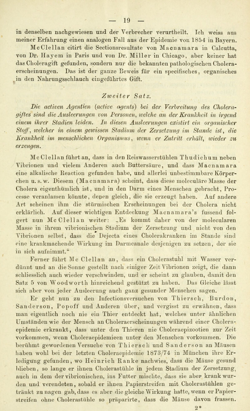 in denselben nachgewiesen und der Verbrecher verurtheilt. Ich weiss aus meiner Erfahrung einen analogen Fall aus der Epidemie von 1854 in Bayern. McClellan citirt die Sectionsresultate von Macnamara in Calcutta, von Dr. Hayem in Paris und von Dr. Miller in Chicago, aber keiner hat das Choleragift gefunden, sondern nur die bekannten pathologischen Cholera- erscheinungen. Das ist der ganze Beweis für ein specifisches, organisches ,in den Nahrungsschlauch eingeführtes Gift. Zweiter Sats. Die aetiven Agentien (active agents) hei der Verbreitung des Cholera- giftes sind die Ausleerungen von Per sotten, ivelclie an der Krankheit in irgend einem ihrer Stadien leiden. In diesen Ausleerungen existirt ein organischer Stoff, tvelcher in einem gewissen Stadium der Zersetzung im Stande ist, die Krankheit im menschlichen Organismus, ivenn er Zutritt erhalt, tvieder zu erzeugen. Mc Clellan führt an, dass in den Reiswasserstühlen Thudichum neben Vibrionen und vielem Anderen auch Buttersäure, und dass Macnamara eine alkalische Reaction gefunden habe, und allerlei unbestimmbare Körper- chen U.S.W. Diesem (Macnamara) scheint, dass diese moleculäre Masse der Cholera eigenthümlich ist, und in den Darm eines Menschen gebracht, Pro- cesse veranlassen könnte, depen gleich, die sie erzeugt haben. Auf andere Art scheinen ihm die stürmischen Erscheinungen bei der Cholera nicht erklärlich. Auf dieser wichtigen Entdeckung Macnamara's fussend fol- gert nun McClellan weiter: .,Es kommt daher von der molecularen Masse in ihrem vibrionischen Stadium der Zersetzung und nicht von den Vibrionen selbst, dass die Dejecta eines Cholerakranken im Stande sind eine krankmachende Wirkung im Darmcanale desjenigen zu setzen, der sie in sich aufnimmt. Ferner führt Mc Clellan an, dass ein Cholerastuhl mit Wasser ver- dünnt und an die Sonne gestellt nach einiger Zeit Vibrionen zeigt, die dann schliesslich auch wieder verschwinden, und er scheint zu glauben, damit den Satz 5 von Woodworth hinreichend gestützt zu haben. Das Gleiche lasst sich aber von jeder Ausleerung auch ganz gesunder Menschen sagen. Er geht nun zu den Infectionsversuchen von Thiersch, Burdon, Sanderson, Popoff und Anderen über, und vergisst zu erwähnen, dass man eigentlich noch nie ein Thier entdeckt hat, welches unter ähnlichen Umständen wie der Mensch an Choleraerscheinungen während einer Cholera- epidemie erkrankt, dass unter den Thieren nie Choleraepizootien zur Zeit vorkommen, wenn Choleraepidemieen unter den Menschen vorkommen. Die berühmt gewordenen Versuche von Thiersch und Sanderson an Mäusen Jiaben wohl bei der letzten Choleraepidemie 1873/74 in München ihre Er- ledigung gefunden, wo Heinrich Ranke nachwies, dass die Mäuse gesund })lieben, so lange er ihnen Cholerastühle in jedem Stadium der Zersetzung, auch in dem der vibrionischen, ins Futter mischte, dass sie abei» krank wur- den und verendeten, sobald er ihnen Papierstreifen mit Cholerastühlen ge- tränkt zu nagen gab, dass es aber die gleiche Wirkung hatte, wenn er Papier- streifen ohne Cholerastühle so präparirte, dass die Mäuse davon frassen. 2*