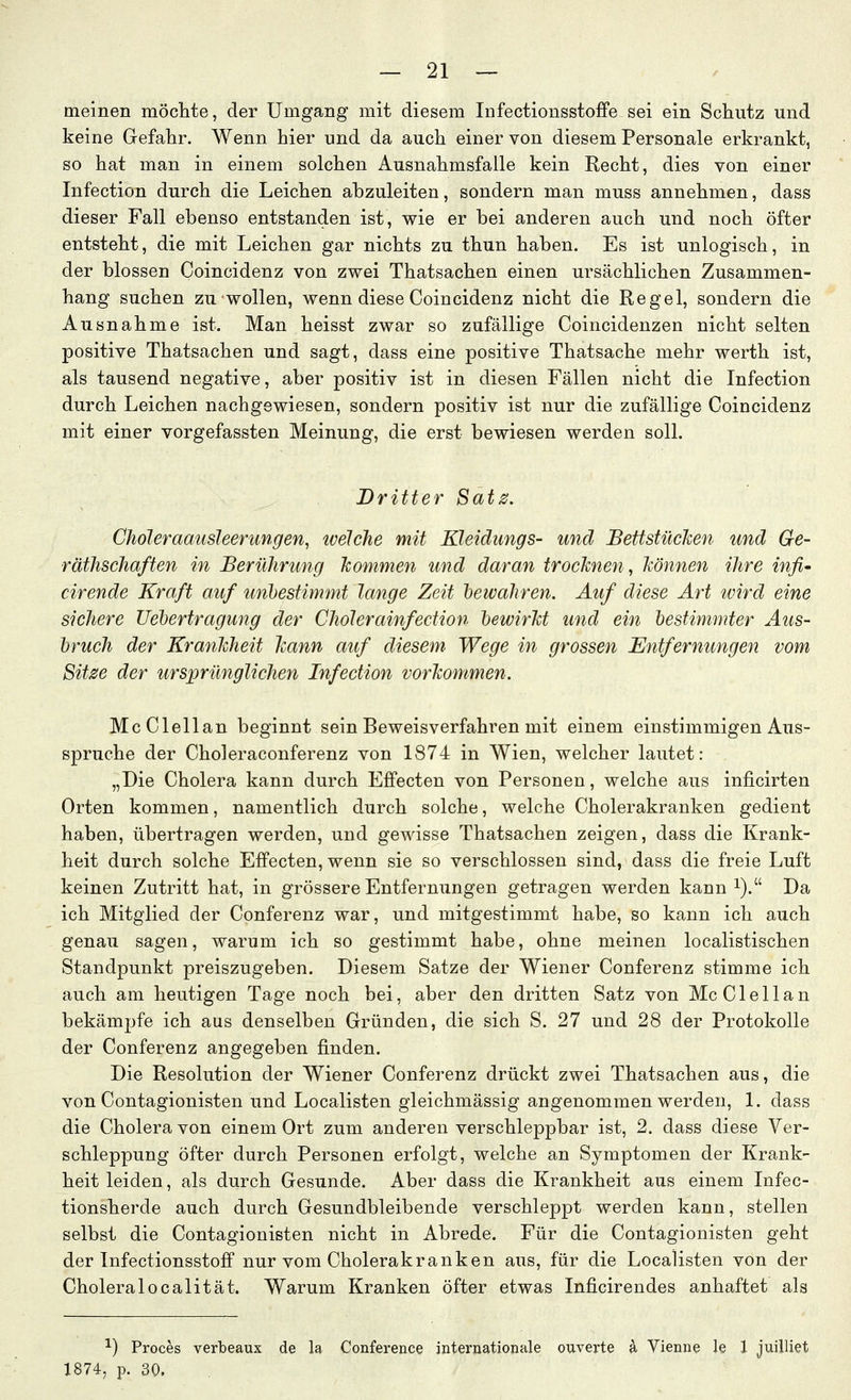 meinen möclite, der Umgang mit diesem Infectionsstoffe sei ein Schutz und keine Gefahr. Wenn hier und da auch einer von diesem Personale erkrankt, so hat man in einem solchen Ausnahmsfalle kein Recht, dies von einer Infection durch die Leichen abzuleiten, sondern man muss annehmen, dass dieser Fall ebenso entstanden ist, wie er bei anderen auch und noch öfter entsteht, die mit Leichen gar nichts zu thun haben. Es ist unlogisch, in der blossen Coincidenz von zwei Thatsachen einen ursächlichen Zusammen- hang suchen zu wollen, wenn diese Coincidenz nicht die Regel, sondern die Ausnahme ist. Man heisst zwar so zufällige Coincidenzen nicht selten positive Thatsachen und sagt, dass eine positive Thatsache mehr werth ist, als tausend negative, aber positiv ist in diesen Fällen nicht die Infection durch Leichen nachgewiesen, sondern positiv ist nur die zufällige Coincidenz mit einer vorgefassten Meinung, die erst bewiesen werden soll. Dritter Satz. Chöleraausleerungen, ivelehe mit Kleidungs- und JBettstücJcen und Ge- räthschaften in Berührung kommen und daran trocknen, können ihre infi- cirende Kraft auf unbestimmt lange Zeit hewahren. Auf diese Art ivird eine sichere Ueljertragung der Cholerainfection bewirkt und ein bestimmter uius- bruch der Krankheit kann auf diesem Wege in grossen Entfernungen vom Sitze der ursprünglichen Infection vorkommen. McClellan beginnt sein Beweisverfahren mit einem einstimmigen Aus- spruche der Choleraconferenz von 1874 in Wien, welcher lautet: „Die Cholera kann durch Effecten von Personen, welche aus inficirten Orten kommen, namentlich durch solche, welche Cholerakranken gedient haben, übertragen werden, und gewisse Thatsachen zeigen, dass die Krank- heit durch solche Effecten, wenn sie so verschlossen sind, dass die freie Luft keinen Zutritt hat, in grössere Entfernungen getragen werden kann ^). Da ich Mitglied der Conferenz war, und mitgestimmt habe, so kann ich auch genau sagen, warum ich so gestimmt habe, ohne meinen localistischen Standpunkt preiszugeben. Diesem Satze der Wiener Conferenz stimme ich auch am heutigen Tage noch bei, aber den dritten Satz von McClellan bekämpfe ich aus denselben Gründen, die sich S. 27 und 28 der Protokolle der Conferenz angegeben finden. Die Resolution der Wiener Conferenz drückt zwei Thatsachen aus, die von Contagionisten und Localisten gleichmässig angenommen werden, 1. dass die Cholera von einem Ort zum anderen verschleppbar ist, 2. dass diese Ver- schleppung öfter durch Personen erfolgt, welche an Symptomen der Krank- heit leiden, als durch Gesunde. Aber dass die Krankheit aus einem Infec- tionsherde auch durch Gesundbleibende verschleppt werden kann, stellen selbst die Contagionisten nicht in Abrede. Für die Contagionisten geht der Infectionsstoff nur vom Cholerakranken aus, für die Localisten von der Choleralocalität. Warum Kranken öfter etwas Inficirendes anhaftet als •^) Proces verlbeaux de la Conference internationale ouverte a Vienne le 1 juilliet 1874, p. 30.