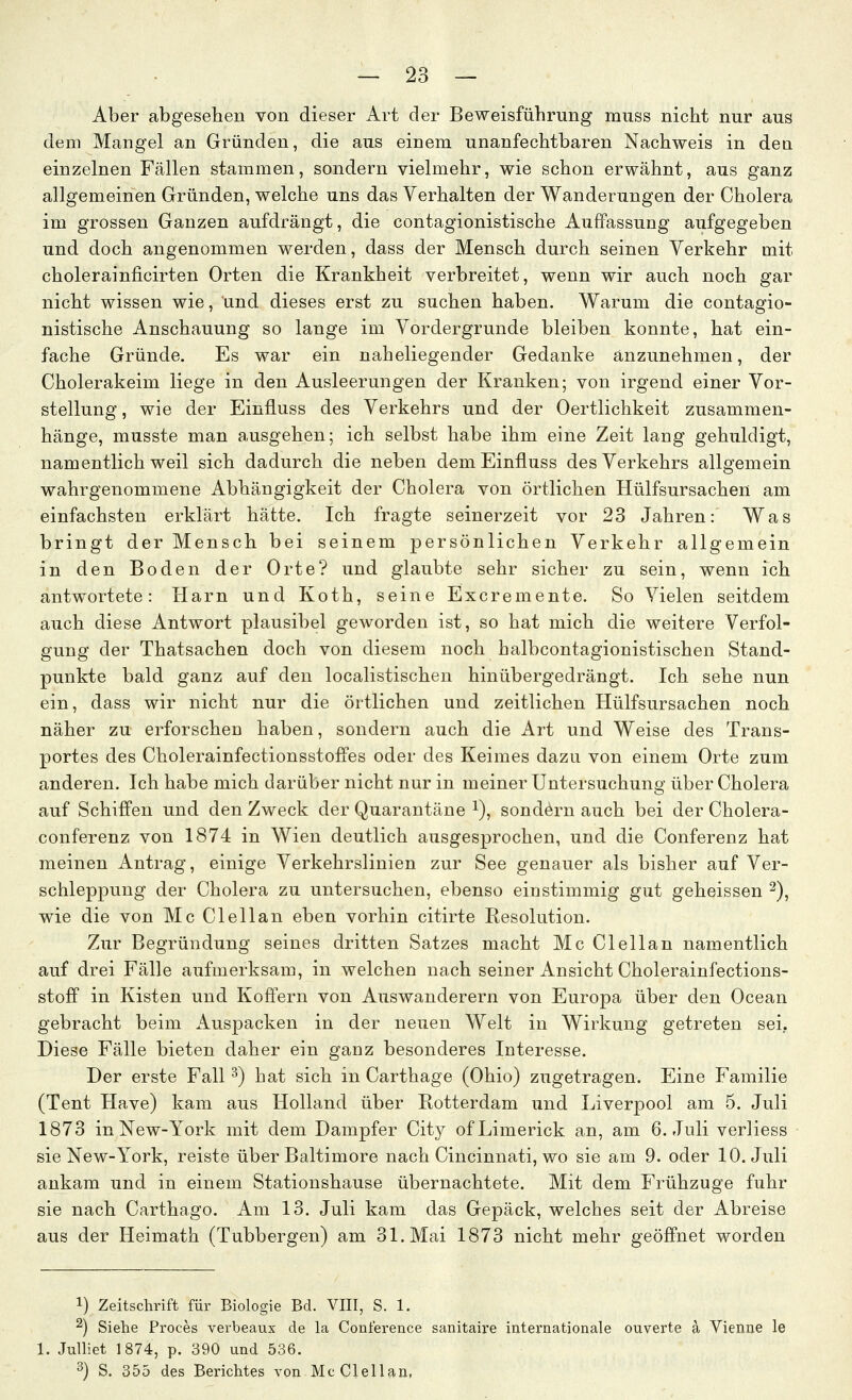 Aber abgesehen von dieser Art der Beweisführung miiss nicht nur aus dem Mangel an Gründen, die aus einem unanfechtbaren Nachweis in den einzelnen Fällen stammen, sondern vielmehr, wie schon erwähnt, aus ganz allgemeinen Gründen, welche uns das Verhalten der Wanderungen der Cholera im grossen Ganzen aufdrängt, die contagionistische Auffassung aufgegeben und doch angenommen werden, dass der Mensch durch seinen Verkehr mit cholerainiicirten Orten die Krankheit verbreitet, wenn wir auch noch gar nicht wissen wie, Und dieses erst zu suchen haben. Warum die contagio- nistische Anschauung so lange im Vordergrunde bleiben konnte, hat ein- fache Gründe. Es war ein naheliegender Gedanke anzunehmen, der Cholerakeim liege in den Ausleerungen der Kranken; von irgend einer Vor- stellung, wie der Einfluss des Verkehrs und der Oertlichkeit zusammen- hänge, musste man a,usgehen; ich selbst habe ihm eine Zeit lang gehuldigt, namentlich weil sich dadurch die neben dem Einfluss des Verkehrs allgemein wahrgenommene Abhängigkeit der Cholera von örtlichen Hülfsursachen am einfachsten erklärt hätte. Ich fragte seinerzeit vor 23 Jahren: Was bringt der Mensch bei seinem persönlichen Verkehr allgemein in den Boden der Orte? und glaubte sehr sicher zu sein, wenn ich antwortete: Harn und Koth, seine Excremente. So Vielen seitdem auch diese Antwort plausibel geworden ist, so hat mich die weitere Verfol- gung der Thatsachen doch von diesem noch halbcontagionistischen Stand- punkte bald ganz auf den localistischen hinübergedrängt. Ich sehe nun ein, dass wir nicht nur die örtlichen und zeitlichen Hülfsursachen noch näher zu erforschen haben, sondern auch die Art und Weise des Trans- portes des Cholerainfectionsstoffes oder des Keimes dazu von einem Orte zum anderen. Ich habe mich darüber nicht nur in meiner Untersuchung über Cholera auf Schiffen und den Zweck der Quarantäne i), sondern auch bei der Cholera- conferenz von 1874 in Wien deutlich ausgesprochen, und die Conferenz hat meinen Antrag, einige Verkehrslinien zur See genauer als bisher auf Ver- schleppung der Cholera zu untersuchen, ebenso einstimmig gut geheissen ^), wie die von Mc Clellan eben vorhin citirte Resolution. Zur Begründung seines dritten Satzes macht Mc Clellan namentlich auf drei Fälle aufmerksam, in welchen nach seiner Ansicht Cholerainfections- stoff in Kisten und Koffern von Auswanderern von Europa über den Ocean gebracht beim Auspacken in der neuen Welt in Wirkung getreten sei, Diese Fälle bieten daher ein ganz besonderes Interesse. Der erste Fall ^) hat sich in Carthage (Ohio) zugetragen. Eine Familie (Tent Have) kam aus Holland über Rotterdam und Liverpool am 5. Juli 1873 in New-York mit dem Dampfer City ofLimerick an, am 6. Juli verliess sie New-York, reiste über Baltimore nach Cincinnati, wo sie am 9. oder 10. Juli ankam und in einem Stationshause übernachtete. Mit dem Frühzuge fuhr sie nach Carthago. Am 13. Juli kam das Gepäck, welches seit der Abreise aus der Heimath (Tubbergen) am 31. Mai 1873 nicht mehr geöffnet worden 1) Zeitschrift für Biologie Bd. VIII, S. 1. ^) Siehe Proces verbeaux de la Conference sanitaii'e internationale ouverte a Vienne le 1. Julliet 1874, p. 390 und 536. ^) S. 355 des Berichtes von Mc Clellan,