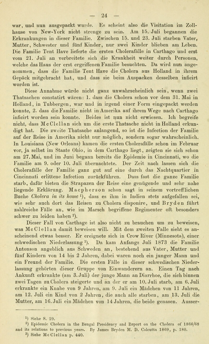 war, und nun ausgepackt wurde. Es scheint also die Visitation im Zoll- hause von New-York nicht strenge zu sein. Am 15. Juli begannen die Erkrankungen in dieser Familie. Zwischen 15. und 23. Juli starben Vater^ Mutter, Schwester und fünf Kinder, nur zwei Kinder blieben am Leben. Die Familie Tent Have lieferte die ersten Cholerafälle in Carthago und erst vom 21. Juli an verbreitete sich die Krankheit weiter durch Personen, welche das Haus der erst ergriffenen Familie besuchten. Da wird nun ange- nommen, dass die Familie Tent Have die Cholera aus Holland in ihrem Gepäck mitgebracht hat, und dass sie beim Auspacken desselben inficirt worden ist. Diese Annahme würde nicht ganz unwahrscheinlich sein, wenn zwei Thatsachen constatirt wären: 1. dass die Cholera schon vor dem 31. Mai in Holland, in Tubbergen, war und in irgend einer Form eingepackt werden konnte, 2. dass die Familie nicht in Amerika auf ihrem Wege nach Carthago inficirt worden sein konnte. Beides ist nun nicht erwiesen. Ich begreife nicht, dass McClellan sich um die erste Thatsache nicht in Holland erkun- digt hat. Die zweite Thatsache anlangend, so ist die Infection der Familie auf der Reise in Amerika nicht nur möglich, sondern sogar wahrscheinlich. In Louisiana (New Orleans) kamen die ersten Cholerafälle schon im Februar vor, ja selbst im Staate Ohio, in dem Carthago liegt, zeigten sie sich schon am 27. Mai, und im Juni begann bereits die Epidemie in Cincinnati, wo die Familie am 9. oder 10. Juli übernachtete. Der Zeit nach lassen sich die Cholerafälle der Familie ganz gut auf eine durch das Nachtquartier in Cincinnati erlittene Infection zurückführen. Dass fast die ganze Familie starb, dafür bieten die Strapazen der Reise eine genügende und sehr nahe liegende Erklärung. Macpherson schon sagt in seinem vortrefflichen Buche Cholera in üs Jiome i), dass es ihm in Indien stets aufgefallen sei, wie sehr auch dort das Reisen zu Cholera disponire, und Bryden führt zahlreiche Fälle an, wie im Marsch begriffene Regimenter oft besonders schwer zu leiden haben ^). Dieser Fall von Carthage ist also nicht zu brauchen um zu beweisen, was McClellan damit beweisen will. Mit dem zweiten Falle sieht es an- scheinend etwas besser. Er ereignete sich in Crow River (Minnesota), einer schwedischen Niederlassung ^). Da kam Anfangs Juli 1873 die Familie Antonson angeblich aus Schweden an, bestehend aus Vater, Mutter und fünf Kindern von 14 bis 2 Jahren, dabei waren noch ein junger Mann und ein Freund der Familie. Die ersten Fälle in dieser schwedischen Nieder- lassung gehörten dieser Grruppe von Einwanderern an. Einen Tag nach Ankunft erkrankte (am 3. Juli) der junge Mann an Diarrhoe, die sich binnen zwei Tagen zu Cholera steigerte und an der er am 10. Juli starb, am 6. Juli erkrankte ein Knabe von 9 Jahren, am 9. Juli ein Mädchen von 11 Jahren, am 12. Juli ein Kind von 2 Jahren, die auch alle starben, am 13. Juli die Mutter, am 16. Juli ein Mädchen von 14 Jahren, die beide genasen. Ausser- 1) Siehe S. 29. 2) Epidemie Cholera in the Bengal Presidency and Eeport on the Cholera of 1866/6J and its relations to previous years. Bj James Bryden M. D. Calcutta 1869, p. 180. 3) Siehe McClellan p. 440.