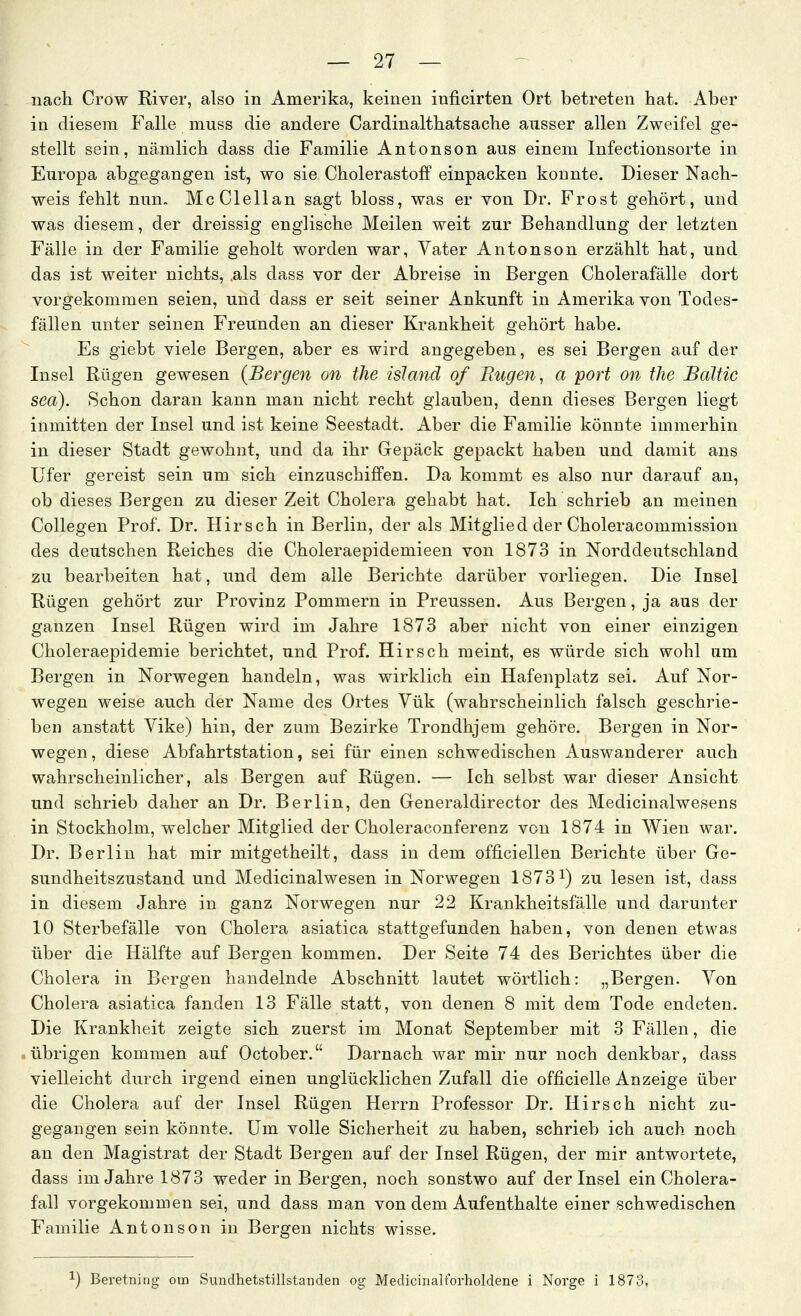 nach Crow River, also in Amerika, keinen inficirten Ort betreten hat. Aber in diesem Falle muss die andere Cardinalthatsache ausser allen Zweifel ge- stellt sein, nämlich dass die Familie Antonson aus einem Infectionsorte in Europa abgegangen ist, wo sie Cholerastoff einpacken konnte. Dieser Nach- weis fehlt nun. McClellan sagt bloss, was er von Dr. Frost gehört, und was diesem, der dreissig englische Meilen weit zur Behandlung der letzten Fälle in der Familie geholt worden war, Vater Antonson erzählt hat, und das ist weiter nichts, als dass vor der Abreise in Bergen Cholerafälle dort vorgekommen seien, und dass er seit seiner Ankunft in Amerika von Todes- fällen unter seinen Freunden an dieser Krankheit gehört habe. Es giebt viele Bergen, aber es wird angegeben, es sei Bergen auf der Insel Rügen gewesen (Bergen an the island of Rügen, a port on tJie Baltic sea). Schon daran kann man nicht recht glauben, denn dieses Bergen liegt inmitten der Insel und ist keine Seestadt. Aber die Familie könnte immerhin in dieser Stadt gewohnt, und da ihr Grepäck gepackt haben und damit ans Ufer gereist sein um sich einzuschiffen. Da kommt es also nur darauf an, ob dieses Bergen zu dieser Zeit Cholera gehabt hat. Ich schrieb an meinen Collegen Prof. Dr. Hirsch in Berlin, der als Mitglied der Choleracommission des deutschen Reiches die Choleraepidemieen von 1873 in Norddeutschland zu bearbeiten hat, und dem alle Berichte darüber vorliegen. Die Insel Rügen gehört zur Provinz Pommern in Preussen. Aus Bergen, ja aus der ganzen Insel Rügen wird im Jahre 1873 aber nicht von einer einzigen Choleraepidemie berichtet, und Prof. Hirsch meint, es würde sich wohl um Bergen in Norwegen handeln, was wirklich ein Hafenplatz sei. Auf Nor- wegen weise auch der Name des Ortes Yük (wahrscheinlich falsch geschrie- ben anstatt Vike) hin, der zum Bezirke Trondhjem gehöre. Bergen in Nor- wegen , diese Abfahrtstation, sei für einen schwedischen Auswanderer auch wahrscheinlicher, als Bergen auf Rügen. — Ich selbst war dieser Ansicht und schrieb daher an Dr. Berlin, den Generaldirector des Medicinalwesens in Stockholm, welcher Mitglied der Choleraconferenz von 1874 in Wien war. Dr. Berlin hat mir mitgetheilt, dass in dem officiellen Berichte über Ge- sundheitszustand und Medicinalwesen in Norwegen 1873^) zu lesen ist, dass in diesem Jahre in ganz Norwegen nur 22 Krankheitsfälle und darunter 10 Sterbefälle von Cholera asiatica stattgefunden haben, von denen etwas über die Hälfte auf Bergen kommen. Der Seite 74 des Berichtes über die Cholera in Bergen handelnde Abschnitt lautet wörtlich: „Bergen. Von Cholera asiatica fanden 13 Fälle statt, von denen 8 mit dem Tode endeten. Die Krankheit zeigte sich zuerst im Monat September mit 3 Fällen, die übrigen kommen auf October. Darnach war mir nur noch denkbar, dass vielleicht durch irgend einen unglücklichen Zufall die officielle Anzeige über die Cholera auf der Insel Rügen Herrn Professor Dr. Hirsch nicht zu- gegangen sein könnte. Um volle Sicherheit zu haben, schrieb ich auch noch an den Magistrat der Stadt Bergen auf der Insel Rügen, der mir antwortete, dass im Jahre 1873 weder in Bergen, noch sonstwo auf der Insel ein Cholera- fall vorgekommen sei, und dass man von dem Aufenthalte einer schwedischen Familie Antonson in Bergen nichts wisse. 1) Beretning otn Sundhetstillstanden og Medicinalforholdene i Norge i 1873,