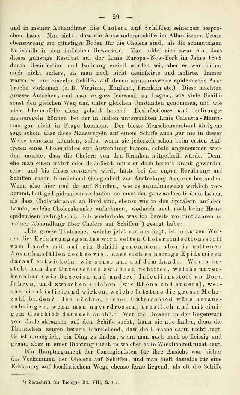 und in meiner Abhandlung die Cholera auf Schiffen seinerzeit bespro- chen habe. Man sieht, dass die Auswandererschiffe im Atlantischen Ocean ebensowenig ein günstiger Boden für die Cholera sind, als die schmutzigen Kulischiffe in den indischen Gewässern. Man bildet sich zwar ein, dass dieses günstige Resultat auf der Linie Europa - New-York im Jahre 1873 durch Desinfection und IsolirUng erzielt worden sei, aber es war früher auch nicht anders, als man noch nicht desinficirte und isolirte. Immer waren es nur einzelne Schiffe, auf denen ausnahmsweise epidemische Aus- brüche vorkamen (z. B. Virginia, England, Franklin etc.). Diese machten grosses Aufsehen, und man vergass jedesmal zu fragen, wie viele Schiffe sonst den gleichen Weg und unter gleichen Umständen genommen, und wie viele Cholerafälle diese gehabt haben? Desinfections- und Isolirungs- maassregeln können bei der in Indien untersuchten Linie Calcutta-Mauri- tius gar nicht in Frage kommen. Der blosse Menschenverstand übrigens sagt schon, dass diese Maassregeln auf einem Schiffe auch gar nie in dieser Weise schützen könnten, selbst wenn sie jederzeit schon beim ersten Auf- treten eines Cholerafalles zur Anwendung kämen, sobald angenommen wer- den müsste, dass die Cholera von den Kranken mitgetheilt würde. Denn ehe man einen isolirt oder desinficirt, muss er doch bereits krank geworden sein, und bis dieses constatirt wird, hätte bei der engen Berührung auf Schiffen schon hinreichend Gelegenheit zur Ansteckung Anderer bestanden. Wenn also hier und da auf Schiffen, wie es ausnahmsweise wirklich vor- kommt, heftige Epidemieen verlaufen, so muss das ganz andere Gründe haben, als dass Cholerakranke an Bord sind, ebenso wie in den Spitälern auf dem Lande, welche Cholerakranke aufnehmen, wodurch auch noch keine Haus- epidemieen bedingt sind. Ich wiederhole, was ich bereits vor fünf Jahren in meiner Abhandlung über Cholera auf Schiffen ^) gesagt habe: „Die grosse Thatsache, welche jetzt vor uns liegt, ist in kurzen Wor- ten die: Erfahrungsgemäss wird selten Cholerainfectionsstoff vom Lande mit auf ein Schiff genommen, aber in seltenen Ausnahmsfällen doch so viel, dass sich so heftige Epidemieen darauf entwickeln, wie sonst nur auf dem Lande. Worin be- steht nun der Unterschied zwischen Schiffen, welche unver- kennbar (wie Greecian und andere) Infectionsstoff an Bord führen, und zwischen solchen (wie Ehone und andere), wel- che nicht inficirend wirken, welche letztere die grosseMehr- zahl bilden? Ich dächte, dieser Unterschied wäre heraus- zubringen, wenn man unverdrossen, ernstlich und mit eini- gem Geschick darnach sucht. Wer die Ursache in der Gegenwart von Cholerakranken auf dem Schiffe sucht, kann sie nie finden, denn die Thatsachen zeigen bereits hinreichend, dass die Ursache darin nicht liegt. Es ist unmöglich, ein Ding zu finden, wenn man auch noch so fleissig und genau, aber in einer Richtung sucht, in welcher es in Wirklichkeit nicht liegt. Ein Hauptargument der Contagionisten für ihre Ansicht war bisher das Vorkommen der Cholera auf Schiffen, und man hielt dasselbe für eine Erklärung auf localistischem Wege ebenso ferne liegend, als oft die Schiffe 1) Zeitschrift für Biologie Bd. VIII, S. 61.
