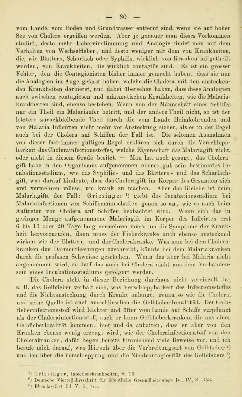 vom Lande, vom Boden und Grundwasser entfernt sind, wenn sie auf hoher See von Cholera ergriffen werden. Aber je genauer man dieses Vorkommen studirt, desto mehr Uebereinstimmung und Analogie findet man mit dem Verhalten von Wechselfieber, und desto weniger mit dem von Krankheiten, die, wie Blattern, Scharlach oder Syphilis, wirklich von Kranken mitgetheilt werden, von Krankheiten, die wirklich contagiös sind. Es ist ein grosser Fehler, den die Contagionisten bisher immer gemacht haben, dass sie nur die Analogien ins Auge gefasst haben, welche die Cholera mit den anstecken- den Krankheiten darbietet, und dabei übersehen haben, dass diese Analogien auch zwischen contagiösen und miasmatischen Krankheiten, wie die Malaria- krankheiten sind, ebenso bestehen. Wenn von der Mannschaft eines Schiffes nur ein Theil ein Malariaufer betritt, und der andere Theil nicht, so ist der letztere zurückbleibende Theil durch die vom Lande Heimkehrenden und von Malaria Inficirten nicht mehr vor i\-nsteckung sicher, als es in der Regel auch bei der Cholera auf Schiffen der Fall ist. Die seltenen Ausnahmen von dieser fast immer gültigen Regel erklären sich durch die Verschlepp- barkeit des Cholerainfectionsstoffes, welche Eigenschaft das Malariagift nicht, oder nicht in diesem Grade besitzt. — Man hat auch gesagt, das Cholera- gift habe in den Organismus aufgenommen ebenso gut sein bestimmtes In- cubationsstadium, wie das Syphilis- und das Blattern- und das Scharlach- gift, was darauf hindeute, dass das Choleragift im Körper des Gesunden sich erst vermehren müsse, um krank zu machen. Aber das Gleiche ist beim Malariagifte der Fall: Griesinger i) giebt das Incubationsstadium bei Malariainfectionen von Schiffsmannschaften genau so an, wie es auch beim Auftreten von Cholera auf Schiffen beobachtet wird. Wenn sich das in geringer Menge aufgenommene Malariagift im Körper des Inficirten erst 6 bis 13 oder 20 Tage lang vermehren muss, um die Symptome der Krank- heit hervorzurufen, dann muss der Fieberkranke auch ebenso ansteckend wirken wie der Blattern- und der Cholerakranke. Was man bei dem Cholera- kranken den Darmentleerungen zuschreibt, könnte bei dem Malariakranken durch die profusen Schweisse geschehen. Wenn das aber bei Malaria nicht angenommen wird, so darf das auch bei Cholera nicht aus dem Vorhanden- sein eines Incubationsstadiums gefolgert werden. Die Cholera steht in dieser Beziehung durchaus nicht vereinzelt da; z. B. das Gelbfieber verhält sich, was Verschleppbarkeit des Infectionsstoffes und die Nichtansteckung durch Kranke anlangt, genau so wie die Cholera, und seine Quelle ist auch ausschliesslich die Gelbfieberlocalität. Der Gelb- fieberinfectionsstoff wird leichter und öfter vom Lande auf Schiffe verpflanzt als der Cholerainfectionsstoff, auch er kann Gelbfieberkranken, die aus einer Gelbfieberlocalität kommen, hier und da anhaften, dass er aber von den Kranken ebenso wenig erzeugt wird, wie der Cholerainfectionsstoff von den Cholerakranken, dafür liegen .bereits hinreichend viele Beweise vor, und ich berufe mich darauf, was Hirsch über die Verbreitungsart von Gelbfieber^) und ich über die Verschleppung und die Nichtcontagiosität des Gelbfiebers ^') ^) Griesinger, Infectionskrankheiten, S. 16. 2) Deutsche VierteljahrsKchrift für öftentliche GesuudheitspfloGir-^ Bd. FV, S. 853. 3) Eben.laselhsl Bd. V, S. 375.