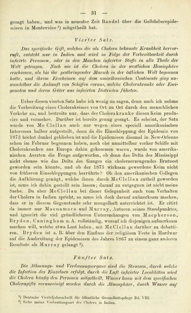 gesagt haben, und was in neuester Zeit Bändel über die Gelbfieberepide- mieen in Montevideo ^) mitgetheilt hat. Vierter Sats. Das specifiscJie Gift^ ivelclies die als Cholera bekannte KranMeit hervor- ruft, entsteht nur in Indien ttnd wird in Folge der Verhreitharkeit durch inficirte Personen, oder in den Maschen inficirter Stoffe in edle TJieile der Welt getragen. Noch nie ist die Cholera in der tvestlichen Hemisphäre erschienen, als bis ihr pestbringender Marsch in der östlichen Welt begonnen hatte, und ihrem Erscheinen auf dem amerikanischen Continente ging un- wandelbar die Ankunft von Schiffen voraus, welche Cholerakranke oder Emi- granten und deren Güter aus inficirten Bistricten führten. Ueber diesen vierten Satz habe ich wenig zu sagen, denn auch ich nehme die Verbreitung eines Cholerakeimes von Ort zu Ort durch den menschlichen Verkehr an, und bestreite nur, dass der Cholerakranke diesen Keim produ- cire und vermehre. Darüber ist bereits genug gesagt. Es scheint, der Satz wurde von Mc Clellan auch nur wegen eines speciell amerikanischen Interesses halber aufgestellt, denn da die Einschleppung der Epidemie von 1873 höchst dunkel geblieben ist und die Epidemieen diesmal in New-Orleans schon im Februar begonnen haben, noch ehe unmittelbar vorher Schiffe mit Cholerakranken aus Europa dahin gekommen waren, wurde von amerika- nischen Aerzten die Frage aufgeworfen, ob denn das Delta des Mississippi nicht ebenso wie das Delta des Ganges ein choleraerzeugendes Brutnest geworden sein könnte, und ob der 1873 wirksam gewordene Keim nicht von früheren Einschleppungen herrührte? Ob den amerikanischen Collegen die Aufklärung genügt, welche ihnen durch Mc Clellan zutheil geworden ist, muss ich dahin gestellt sein lassen; darauf zu entgegnen ist nicht meine Sache. Da aber McClellan bei dieser Gelegenheit auch vom Verhalten der Cholera in Indien spricht, so muss ich doch dai-auf aufmerksam machen, dass er in diesem Gegenstande sehr mangelhaft unterrichtet ist. Er citirt da immer nur Macnamara und Murray, Autoren seines Standpunktes, und ignorirt die viel gründlicheren Untersuchungen von Macpherson, B r y d e n, C un i n g h a m u. A. vollständig, worauf ich diejenigen aufmerksam machen will, welche etwa Lust haben, mit McClellan darüber zu debatti- ren. Bryden ist z. B. über den Einfluss der religiösen Feste in Hardwar auf die Ausbreitung der Epidemieen des Jahres 1867 zu einem ganz anderen Resultate als M u r r a y gelangt ^). Fünfter Sats. Die Äthmungs- und Verdauungsorgane sind die Strassen, durch ivelchc die Infection des Einseinen erfolgt, durch die Luft inficirter Localitäten wird die Cholera häufig den Personen mitgetheilt, Wasser kanyi mit dem specifischen Choleragifte verunreinigt werden durch die Atmosphäre, durch Wasser auf ^) Deutsche Vierteljahrsschrift für öffentliche Gesundheitspflege Bd. VIII. ^) Siehe meine Yerbreitungsart der Cholera in Indien.