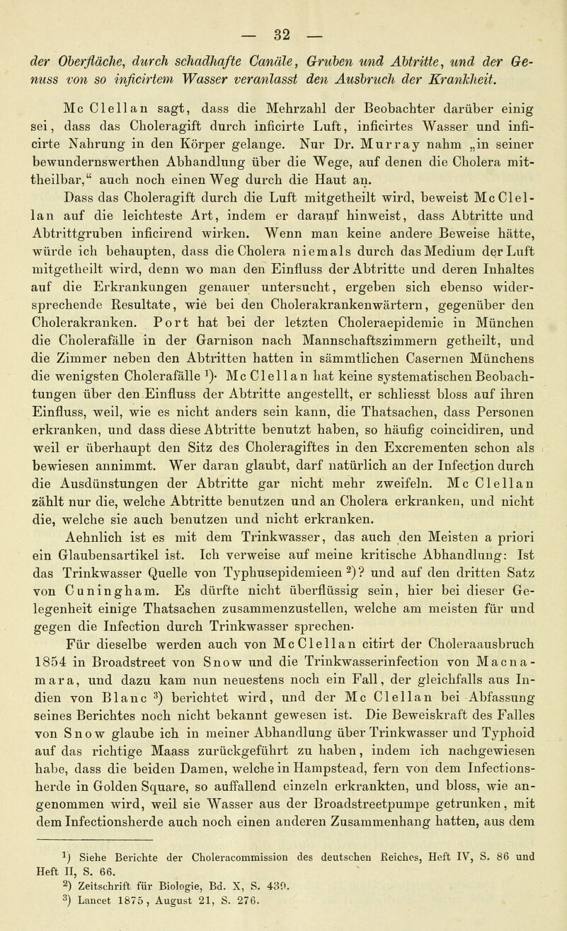 der Oberfläche, durch schadhafte Canäle, Gruben und Abtritte, und der Ge- nuss von so inficirtem Wasser veranlasst den Ausbruch der Krankheit. Mc Clellan sagt, dass die Mehrzahl der Beobachter darüber einig sei, dass das Choleragift durch inficirte Luft, inficirtes Wasser und infi- cirte Nahrung in den Körper gelange. Nur Dr. Murray nahm „in seiner bewundernswerthen Abhandlung über die Wege, auf denen die Cholera mit- theilbar, auch noch einen Weg durch die Haut an. Dass das Choleragift durch die Luft mitgetheilt wird, beweist Mc Clel- lan auf die leichteste Art, indem er darauf hinweist, dass Abtritte und Abtrittgruben inficirend wirken. Wenn man keine andere Beweise hätte, würde ich behaupten, dass die Cholera niemals durch das Medium der Luft mitgetheilt wird, denn wo man den Einfluss der Abtritte und deren Inhaltes auf die Erkrankungen genauer untersucht, ergeben sich ebenso wider- sprechende Resultate, wie bei den Cholerakrankenwärtern, gegenüber den Cholerakranken. Port hat bei der letzten Choleraepidemie in München die Cholerafälle in der Garnison nach Mannschaftszimmern getheilt, und die Zimmer neben den Abtritten hatten in sämmtlichen Casernen Münchens die wenigsten Cholerafälle ^)- Mc Clellan hat keine systematischen Beobach- tungen über den Einfluss der Abtritte angestellt, er schliesst bloss auf ihren Einfluss, weil, wie es nicht anders sein kann, die Thatsachen, dass Personen erkranken, und dass diese Abtritte benutzt haben, so häufig coincidiren, und weil er überhaupt den Sitz des Choleragiftes in den Excrementen schon als bewiesen annimmt. Wer daran glaubt, darf natürlich an der Infection durch die Ausdünstungen der Abtritte gar nicht mehr zweifeln. Mc Clellan zählt nur die, welche Abtritte benutzen und an Cholera erkranken, und nicht die, welche sie auch benutzen und nicht erkranken. Aehnlich ist es mit dem Trinkwasser, das auch den Meisten a priori ein Glaubensartikel ist. Ich verweise auf meine kritische Abhandlung: Ist das Trinkwasser Quelle von Typhusepidemieen 2) ? und auf den dritten Satz von Cuningham. Es dürfte nicht überflüssig sein, hier bei dieser Ge- legenheit einige Thatsachen zusammenzustellen, welche am meisten für und gegen die Infection durch Trinkwasser sprechen- Für dieselbe werden auch von McClellan citirt der Choleraausbruch 1854 in Broadstreet von Snow und die Trinkwasserinfection von Macna- mara, und dazu kam nun neuestens noch ein Fall, der gleichfalls aus In- dien von Blanc ^) berichtet wird, und der Mc Clellan bei Abfassung seines Berichtes noch nicht bekannt gewesen ist. Die Beweiskraft des Falles von Snow glaube ich in meiner Abhandlung über Trinkwasser und Typhoid auf das richtige Maass zurückgeführt zu haben, indem ich nachgewiesen habe, dass die beiden Damen, welche in Hampstead, fern von dem Infections- herde in Golden Square, so auffallend einzeln erkrankten, und bloss, wie an- genommen wird, weil sie Wasser aus der Broadstreetpumpe getrunken, mit dem Infectionsherde auch noch einen anderen Zusammenhang hatten, aus dem 1) Siehe Berichte der Choleracommission des deutschen Reiches, Heft IV, S. 86 und Heft n, S. 66. 2) Zeitschrift für Biologie, Bd. X, S. 430. 3) Lancet 1875, August 21, S. 276.