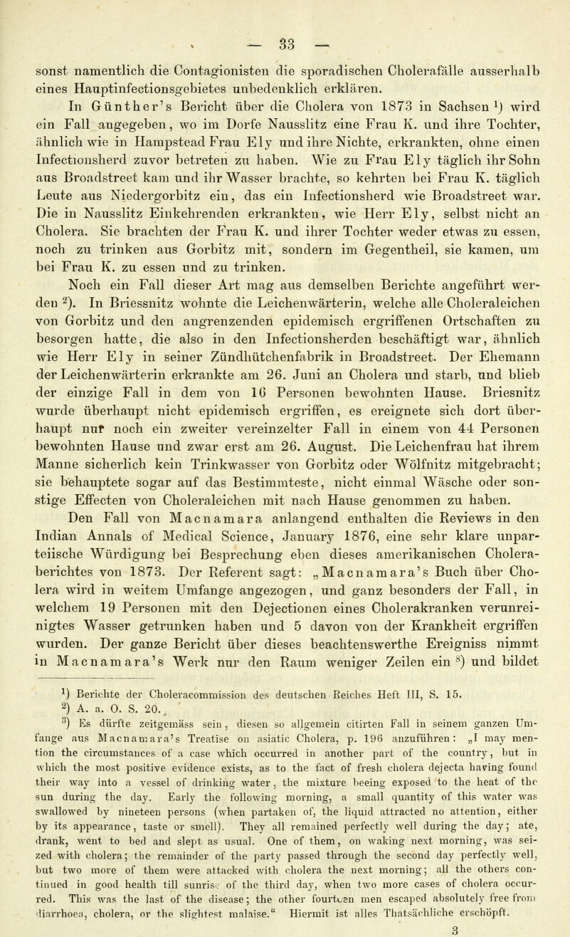 sonst namentlicli die Contagionisten die sporadischen Cholerafälle ausserhalb eines Hauptinfectionsgebietes unbedenklich erklären. In Günther's Bericht über die Cholera von 1873 in Sachsen^) wird ein Fall angegeben, wo im Dorfe Nausslitz eine Frau K. und ihre Tochter, ähnlich wie in Hampstead Frau Ely und ihre Nichte, erkrankten, ohne einen Infectionsherd zuvor betreten zu haben. Wie zu Frau Ely täglich ihr Sohn aus Broadstreet kam und ihr Wasser brachte, so kehrten bei Frau K. täglich Leute aus Niedergorbitz ein, das ein Infectionsherd wie Broadstreet war. Die in Nausslitz Einkehrenden erkrankten, wie Herr Ely, selbst nicht an Cholera. Sie brachten der Frau K. und ihrer Tochter weder etwas zu essen, noch zu trinken aus Gorbitz mit, sondern im Gegentheil, sie kamen, um bei Frau K. zu essen und zu trinken. Noch ein Fall dieser Art mag aus demselben Berichte angeführt wer- den 2). In Briessnitz wohnte die Leichenwärterin, welche alle Choleraleichen von Gorbitz und den angrenzenden epidemisch ergriffenen Ortschaften zu besorgen hatte, die also in den Infectionsherden beschäftigt war, ähnlich wie Herr Ely in seiner Zündhütchenfabrik in Broadstreet. Der Ehemann der Leichenwärterin erkrankte am 26. Juni an Cholera und starb, und blieb der einzige Fall in dem von IG Personen bewohnten Hause. Briesnitz wurde überhaupt nicht epidemisch ergriffen, es ereignete sich dort über- haupt nuf noch ein zweiter vereinzelter Fall in einem von 44 Personen bewohnten Hause und zwar erst am 26. August. Die Leichenfrau hat ihrem Manne sicherlich kein Trinkwasser von Gorbitz oder Wölfnitz mitgebracht; sie behauptete sogar auf das Bestimmteste, nicht einmal Wäsche oder son- stige Effecten von Choleraleichen mit nach Hause genommen zu haben. Den Fall von Macnamara anlangend enthalten die Reviews in den Indian Annais of Medical Science, January 1876, eine sehr klare unpar- teiische Würdigung bei Besprechung eben dieses amerikanischen Cholera- berichtes von 1873. Der Referent sagt: „Macnamara's Buch über Cho- lera wird in weitem Umfange angezogen, und ganz besonders der Fall, in welchem 19 Personen mit den Dejectionen eines Cholerakranken verunrei- nigtes Wasser getrunken haben und 5 davon von der Krankheit ergriffen wurden. Der ganze Bericht über dieses beachtenswerthe Ereigniss nimmt in Macnamara's Werk nur den Raum weniger Zeilen ein ^) und bildet ^) Berichte der Choleracommission des deutschen Reiches Heft III, S. 15. 2) A. a. 0. S. 20., ^) Es dürfte zeitgemäss sein , diesen so allgemein citirten Fall in seinem ganzen Um- fange aus Macnamara's Treatise on asiatic Cholera, p. 196 anzuführen: „I may men- tion the circumstances of a case which oceurred in another part of the country, but in which the most positive evidence exists, as to the fact of fresh cholera dejecta having found their way into a vessel of drinking water, the mixture beeing exposed to the heat of the sun during the day. Early the following morning, a small quantity of this water was swallowed by uineteen persons (when partaken of, the liquid attracted no attention, either by its appeai'ance, taste or smell). They all remained perfectly well during the day; ate, drank, went to bed and slept as usual. One of them, on waking next morning, was sei- zed with cholera; the remainder of the party passed through the second day perfectly weil, but two more of them were attacked with cholera the next morning; all the others con- tinued in good health tili sunrisu of the third day, when two more cases of cholera oceur- red. This was the last of the disease; the other fourt^en men escaped absolutely free from diarrhoea, cholera, or the slightest mnlaise. Hiermit ist alles Thatsäohliche erschöpft. 3