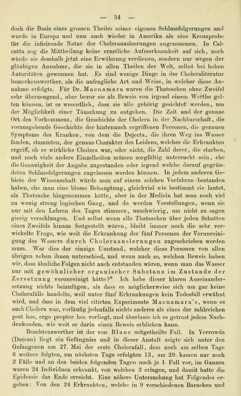 doch die Basis eines grossen Theiles seiner eigenen ScUussfolgerungen und wurde in Europa und nun auch wieder in Amerika als eine Kreuzprobe für die inficirende Natur der Choleraausleerungen angenommen. In Cal- cutta zog die Mittheilung keine ernstliche Aufmerksamkeit auf sich, noch würde sie desshalb jetzt eine Erwähnung verdienen, sondern nur wegen der gläubigen Annahme, die sie in allen Theilen der Welt, selbst bei hohen Autoritäten gewonnen hat. Es sind wenige Dinge in der Choleraliteratur bemerkenswerther, als die unfragliche Art und Weise, in welcher diese An- nahme erfolgte. Für Dr. Macnamara waren die Thatsachen ohne Zweifel sehr überzeugend, aber bevor sie als Beweis von irgend einem Werthe gel- ten können, ist es wesentlich, dass sie alle gehörig gesichtet werden, um der Möglichkeit einer Täuschung zu entgehen. Die Zeit und der genaue Ort des Vorkommens, die Geschichte der Cholera in der Nachbarschaft, die vorausgehende Geschichte der hintennach ergriffenen Personen, die genauen Symptome des Kranken, von dem die Dejecta, die ihren Weg ins Wasser fanden, stammten, der genaue Charakter des Leidens, welches die Erkrankten ergriff, ob es wirkliche Cholera war, oder nicht, die Zahl derer, die starben, und noch viele andere Einzelheiten müssen sorgfältig untersucht sein, ehe die Genauigkeit der Angabe zugestanden oder irgend welche darauf gegrün- deten Schlussfolgerungen zugelassen werden können. In jedem anderen Ge- biete der Wissenschaft würde man auf einem solchen Verfahren bestanden haben, ehe man eine blosse Behauptung, gleichviel wie bestimmt sie lautet, als Thatsache hingenommen hätte, aber in der Medicin hat man noch viel zu wenig streng logischen Gang, und da werden Vorstellungen, wenn sie nur mit den Lehren des Tages stimmen, unschwierig, um nicht zu sagen gierig verschlungen. Und selbst wenn alle Thatsachen über jeden Schatten eines Zweifels hinaus festgestellt wären, bleibt immer noch die sehr ver- wickelte Frage, wie weit die Erkrankung der fünf Personen der Verunreini- gung des Wassers durch Choleraauslerungen zugeschrieben werden muss. War dies der einzige Umstand, welcher diese Personen von allen übrigen neben ihnen unterschied, und wenn auch so, welchen Beweis haben wir, dass ähnliche Folgen nicht auch entstanden wären, wenn man das Wasser nur mit gewöhnlicher organischer Substanz im Zustande der Zersetzung verunreinigt hätte? Ich habe dieser klaren Auseinander- setzung nichts beizufügen, als dass es möglicherweise sich um gar keine Cholerafälle handelte, weil unter fünf Erkrankungen kein Todesfall erwähnt wird, und dass in dem viel citirten Experimente Macnamara's, wenn es auch Cholera war, vorläufig jedenfalls nichts anderes als eines der zahlreichen post hoc, ergo propter hoc vorliegt, und überlasse ich es getrost jedem Nach- denkenden, wie weit er darin einen Beweis erblicken kann. Beachtenswerther ist der von Blanc mitgetheilte Fall. In Yerrowda (Deccan) liegt ein Gefängniss und in dieser Anstalt zeigte sich unter den Gefangenen am 27. Mai der erste Cholerafall, dem noch am selben Tage 6 weitere folgten, am nächsten Tage erfolgten 13, am 29. kamen nur noch 2 Fälle und an den beiden folgenden Tagen noch je 1 Fall vor, im Ganzen waren 24 Individuen erkrankt, von welchen 3 erlagen, und damit hatte die Epidemie das Ende erreicht. Eine nähere Untersuchung liat Folgendes er- geben: Von den 24 Erkrankten, welche in 9 verschiedenen Baracken und