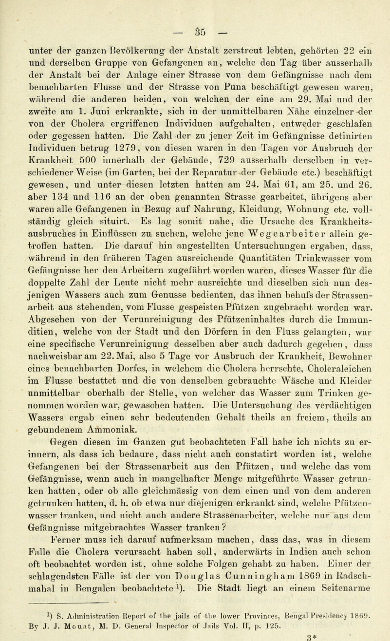 unter der ganzen Bevölkerung der Anstalt zerstreut lebten, gehörten 22 ein und derselben Gruppe von Gefangenen an, welche den Tag über ausserhalb der Anstalt bei der Anlage einer Strasse von dem Gefängnisse nach dem benachbarten Flusse und der Strasse von Puna beschäftigt gewesen waren, während die anderen beiden, von welchen der eine am 29. Mai und der zweite am 1. Juni erkrankte, sich in der unmittelbaren Nähe einzelner-der von der Cholera ergriffenen Individuen aufgehalten, entweder geschlafen oder gegessen hatten. Die Zahl der zu jener Zeit im Gefängnisse detinirten Individuen betrug 1279, von diesen waren in den Tagen vor Ausbruch der Krankheit 500 innerhalb der Gebäude, 729 ausserhalb derselben in ver- schiedener Weise (im Garten, bei der Reparatur der Gebäude etc.) beschäftigt gewesen, und unter diesen letzten hatten am 24. Mai 61, am 25. und 26. aber 134 und 116 an der oben genannten Strasse gearbeitet, übrigens aber waren alle Gefangenen in Bezug auf Nahrung, Kleidung, Wohnung etc. voll- ständig gleich situirt. Es lag somit nahe, die Ursache des Krankheits- ausbruches in Einflüssen zu suchen, welche jene Wegearbeiter allein ge- troffen hatten. Die darauf hin angestellten Untersuchungen ergaben, dass, während in den früheren Tagen ausreichende Quantitäten Trinkwasser vom Gefängnisse her den Arbeitern zugeführt worden waren, dieses Wasser für die doppelte Zahl der Leute nicht mehr ausreichte und dieselben sich nun des- jenigen Wassers auch zum Genüsse bedienten, das ihnen behufs der Strassen- arbeit aus stehenden, vom Flusse gespeisten Pfützen zugebracht worden war. Abgesehen von der Verunreinigung des Pfützeninhaltes durch die Immun- ditien, welche von der Stadt und den Dörfern in den Fluss gelangten, war eine specifische Verunreinigung desselben aber auch dadurch gegeben, dass nachweisbar am 22. Mai, also 5 Tage vor Ausbruch der Krankheit, Bewohner eines benachbarten Dorfes, in welchem die Cholera herrschte, Choleraleichen im Flusse bestattet und die von denselben gebrauchte Wäsche und Kleider unmittelbar oberhalb der Stelle, von welcher das Wasser zum Trinken ge- nommen worden war, gewaschen hatten. Die Untersuchung des verdächtigen Wassers ergab einen sehr bedeutenden Gehalt theils an freiem, theils an gebundenem Ammoniak. Gegen diesen im Ganzen gut beobachteten Fall habe ich nichts zu er- innern, als dass ich bedaure, dass nicht auch constatirt worden ist, welche Gefangenen bei der Strassenarbeit aus den Pfützen, und welche das vom Gefängnisse, wenn auch in mangelhafter Menge mitgeführte Wasser getrun- ken hatten, oder ob alle gleichmässig von dem einen und von dem anderen getrunken hatten, d. h. ob etwa nur diejenigen erkrankt sind, welche Pfützen- wasser tranken, und nicht auch andere Strassenarbeiter, welche nur aus dem Gefängnisse mitgebrachtes Wasser tranken ? Ferner muss ich darauf aufmerksam machen, dass das, was in diesem Falle die Cholera verursacht haben soll, anderwärts in Indien auch schon oft beobachtet worden ist, ohne solche Folgen gehabt zu haben. Einer der schlagendsten Fälle ist der von Douglas Cunningham 1869 in Radsch- mahal in Bengalen beobachtete ^). Die Stadt liegt an einem Seitenarme ^) S. Administration Report of the jails of tlie lovver Provinces, Bengal Presidency 1869. By J. J. Mouat, M. D. General Inspector of Jails Vol. II, p. 125.