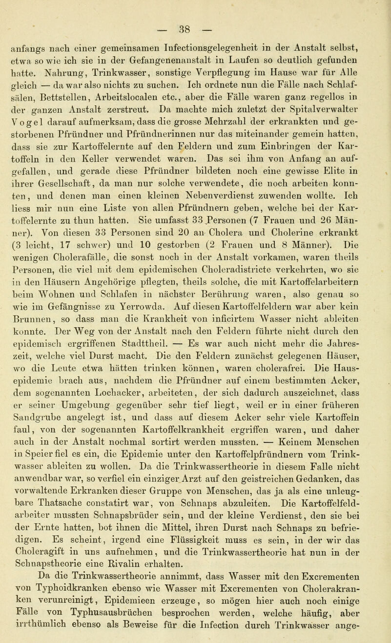 anfangs nach einer gemeinsamen Infectionsgelegenheit in der Anstalt selbst, etwa so wie ich sie in der Gefangenenanstalt in Laufen so deutlich gefunden hatte. Nahrung, Trinkwasser, sonstige Verpflegung im Hause war für Alle gleich — da war also nichts zu suchen. Ich ordnete nun die Fälle nach Schlaf- sälen, Bettstellen, Arbeitslocalen etc., aber die Fälle waren ganz regellos in der ganzen Anstalt zerstreut. Da machte mich zuletzt der Spitalverwalter Vogel darauf aufmerksam, dass die grosse Mehrzahl der erkrankten und ge- storbenen Pfründner und Pfründnerinnen nur das miteinander gemein hatten, dass sie zur Kartoffelernte auf den Feldern und zum Einbringen der Kar- toffeln in den Keller verwendet waren. Das sei ihm von Anfang an auf- gefallen, und gerade diese Pfründner bildeten noch eine gewisse Elite in ihrer Gesellschaft, da man nur solche verwendete, die noch arbeiten konn- ten , und denen man einen kleinen Nebenverdienst zuwenden wollte. Ich liess mir nun eine Liste von allen Pfründnern geben, welche bei der Kar- toffelernte zu thun hatten. Sie umfasst 33 Personen (7 Frauen und 26 Män- ner). Von diesen 33 Personen sind 20 an Cholera und Cholerine erkrankt (3 leicht, 17 schwer) und 10 gestorben (2 Frauen und 8 Männer). Die wenigen Cholerafälle, die sonst noch in der Anstalt vorkamen, waren theils Personen, die viel mit dem epidemischen Choleradistricte verkehrten, wo sie in den Häusern Angehörige pflegten, theils solche, die mit Kartoffelarbeitern beim Wohnen und Schlafen in nächster Berührung waren, also genau so wie im Gefängnisse zu Yerrowda. Auf diesen Kartoffelfeldern war aber kein Brunnen, so dass man die Krankheit von inficirtem Wasser nicht ableiten konnte. Der Weg von der Anstalt nach den Feldern führte nicht durch den epidemisch ergriffenen Stadttheil. — Es war auch nicht mehr die Jahres- zeit, welche viel Durst macht. Die den Feldern zunächst gelegenen Häuser, wo die Leute etwa hätten trinken können, waren cholerafrei. Die Haus- epidemie brach aus, nachdem die Pfründner auf einem bestimmten Acker, dem sogenannten Lochacker, arbeiteten, der sich dadurch auszeichnet, dass er seiner Umgebung gegenüber sehr tief liegt, weil er in einer früheren Sandgrube angelegt ist, und dass auf diesem Acker sehr viele Kartoffeln faul, von der sogenannten Kartoffelkrankheit ergriffen waren, und daher auch in der Anstalt nochmal sortirt werden mussten. — Keinem Menschen in Speier fiel es ein, die Epidemie unter den Kartoffelpfründnern vom Trink- wasser ableiten zu wollen. Da die Trinkwassertheorie in diesem Falle nicht anwendbar war, so verfiel ein einziger Arzt auf den geistreichen Gedanken, das vorwaltende Erkranken dieser Gruppe von Menschen, das ja als eine unleug- bare Thatsache constatirt war, von Schnaps abzuleiten. Die Kartoffelfeld- arbeiter mussten Schnapsbrüder sein, und der kleine Verdienst, den sie bei der Ernte hatten, bot ihnen die Mittel, ihren Durst nach Schnaps zu befrie- digen. Es scheint, irgend eine Flüssigkeit muss es sein, in der wir das Choleragift in uns aufnehmen, und die Trinkwassertheorie hat nun in der Schnapstheorie eine Rivalin erhalten. Da die Trinkwassertheorie annimmt, dass Wasser mit den Excrementen von Typhoidkranken ebenso wie Wasser mit Excrementen von Cholerakran- ken verunreinigt, Epidemieen erzeuge, so mögen hier auch noch einige Fälle von Typhusausbrüchen besprochen werden, welche häufig, aber irrthümlich ebenso als Beweise für die Infection durch Trinkwässer ange-
