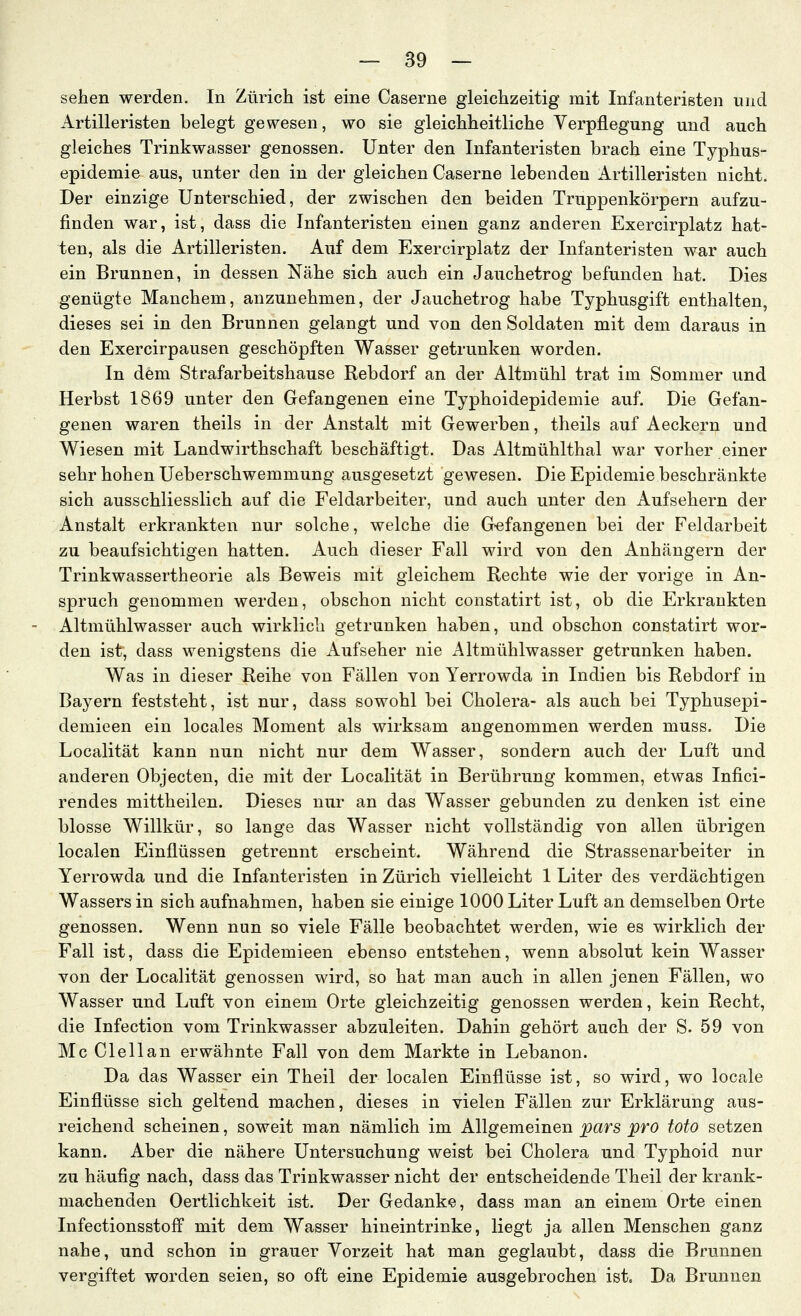 sehen werden. In Zürich ist eine Caserne gleichzeitig mit Infanteristen und Artilleristen belegt gewesen, wo sie gleichheitliche Verpflegung und auch gleiches Trinkwasser genossen. Unter den Infanteristen brach eine Typhus- epidemie aus, unter den in der gleichen Caserne lebenden Artilleristen nicht. Der einzige Unterschied, der zwischen den beiden Truppenkörpern aufzu- finden war, ist, dass die Infanteristen einen ganz anderen Exercirplatz hat- ten, als die Artilleristen. Auf dem Exercirplatz der Infanteristen war auch ein Brunnen, in dessen Nähe sich auch ein Jauchetrog befunden hat. Dies genügte Manchem, anzunehmen, der Jauchetrog habe Typhusgift enthalten, dieses sei in den Brunnen gelangt und von den Soldaten mit dem daraus in den Exercirpausen geschöpften Wasser getrunken worden. In dem Strafarbeitshause Rebdorf an der Altmühl trat im Sommer und Herbst 1869 unter den Gefangenen eine Typhoidepidemie auf. Die Gefan- genen waren theils in der Anstalt mit Gewerben, theils auf Aeckern und Wiesen mit Landwirthschaft beschäftigt. Das Altmühlthal war vorher einer sehr hohen Ueberschwemmung ausgesetzt gewesen. Die Epidemie beschränkte sich ausschliesslich auf die Feldarbeiter, und auch unter den Aufsehern der Anstalt erkrankten nur solche, welche die G-efangenen bei der Feldarbeit zu beaufsichtigen hatten. Auch dieser Fall wird von den Anhängern der Trinkwassertheorie als Beweis mit gleichem Rechte wie der vorige in An- spruch genommen werden, obschon nicht constatirt ist, ob die Erkrankten Altmühlwasser auch wirklich getrunken haben, und obschon constatirt wor- den ist, dass wenigstens die Aufseher nie Altmühlwasser getrunken haben. Was in dieser Reihe von Fällen von Yerrowda in Indien bis Rebdorf in Bayern feststeht, ist nur, dass sowohl bei Cholera- als auch bei Typhusepi- demieen ein locales Moment als wirksam angenommen werden muss. Die Localität kann nun nicht nur dem Wasser, sondern auch der Luft und anderen Objecten, die mit der Localität in Berührung kommen, etwas Infici- rendes mittheilen. Dieses nur an das Wasser gebunden zu denken ist eine blosse Willkür, so lange das Wasser nicht vollständig von allen übrigen localen P^inüüssen getrennt erscheint. Während die Strassenarbeiter in Yerrowda und die Infanteristen in Zürich vielleicht 1 Liter des verdächtigen Wassers in sich aufnahmen, haben sie einige 1000 Liter Luft an demselben Orte genossen. Wenn nun so viele Fälle beobachtet werden, wie es wirklich der Fall ist, dass die Epidemieen ebenso entstehen, wenn absolut kein Wasser von der Localität genossen wird, so hat man auch in allen jenen Fällen, wo Wasser und Luft von einem Orte gleichzeitig genossen werden, kein Recht, die Infection vom Trinkwasser abzuleiten. Dahin gehört auch der S. 59 von Mc Clellan erwähnte Fall von dem Markte in Lebanon. Da das Wasser ein Theil der localen Einflüsse ist, so wird, wo locale Einflüsse sich geltend machen, dieses in vielen Fällen zur Erklärung aus- reichend scheinen, soweit man nämlich im Allgemeinen pars pro toto setzen kann. Aber die nähere Untersuchung weist bei Cholera und Typhoid nur zu häufig nach, dass das Trinkwasser nicht der entscheidende Theil der krank- machenden Oertlichkeit ist. Der Gedanke, dass man an einem Orte einen Infectionsstoff mit dem Wasser hineintrinke, liegt ja allen Menschen ganz nahe, und schon in grauer Vorzeit hat man geglaubt, dass die Brunnen vergiftet worden seien, so oft eine Epidemie ausgebrochen ist. Da Brunnen