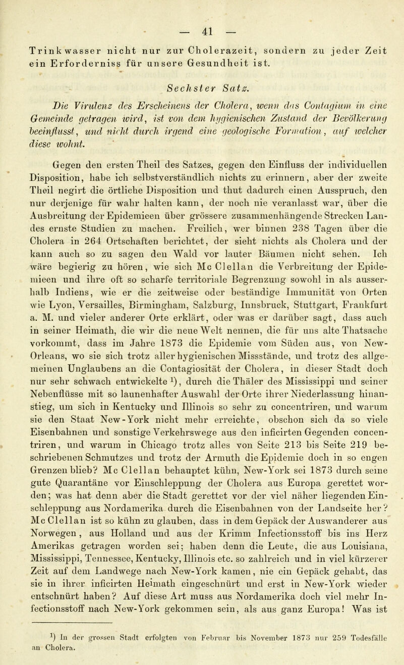 Trinkwasser nicht nur zur Cholerazeit, sondern zu jeder Zeit ein Erforderniss für unsere Gesundheit ist. Sechster Sat0. Die Virulenz des Erscheinens der Cholera, wenn das Contagiiim in eine Gemeinde getragen zvird, ist von dem hygienischen Zustand der BevölJcerimg heeinfl'usst, und nicht durch irgend eine geologische Formation, auf loelcher diese ivohnt. Gegen den ersten Theil des Satzes, gegen den Einfluss der individuellen Disposition, habe ich selbstverständlich nichts zu erinnern, aber der zweite Theil negirt die örtliche Disposition und thut dadurch einen Ausspruch, den nur derjenige für wahr halten kann, der noch nie veranlasst war, über die Ausbreitung der Epidemieen über grössere zusammenhängende Strecken Lan- des ernste Studien zu machen. Freilich, wer binnen 238 Tagen über die Cholera in 264 Ortschaften berichtet, der sieht nichts als Cholera und der kann auch so zu sagen den Wald vor lauter Bäumen nicht sehen. Ich wäre begierig zu hören, wie sich Mc Clellan die Verbreitung der Epide- mieen und ihre oft so scharfe territoriale Begrenzung sowohl in als ausser- halb Indiens, wie er die zeitweise oder beständige Immunität von Orten wie Lyon, Versailles, Birmingham, Salzburg, Innsbruck, Stuttgart, Frankfurt a. M. und vieler anderer Orte erklärt, oder was er darüber sagt, dass auch in seiner Heimath, die wir die neue Welt nennen, die für uns alte Thatsache vorkommt, dass im Jahre 1873 die Epidemie vom Süden aus, von New- Orleans, wo sie sich trotz aller hygienischen Missstände, und trotz des allge- meinen Unglaubens an die Contagiosität der Cholera, in dieser Stadt doch nur sehr schwach entwickelte i), durch die Thäler des Mississippi und seiner Nebenflüsse mit so launenhafter Auswahl der Orte ihrer Niederlassung hinan- stieg, um sich in Kentucky und Illinois so sehr zu concentriren, und warum sie den Staat New-York nicht mehr erreichte, obschon sich da so viele Eisenbahnen und sonstige Verkehrswege aus den inficirten Gegenden concen- triren, und warum in Chicago trotz alles von Seite 213 bis Seite 219 be- schriebenen Schmutzes und trotz der Armuth die Ei^idemie doch in so engen Grenzen blieb? Mc Clellan behauptet kühn, New-York sei 1873 durch seine gute Quarantäne vor Einschleppung der Cholera aus Europa gerettet wor- den ; was hat denn aber die Stadt gerettet vor der viel näher liegenden Ein- schleppung aus Nordamerika durch die Eisenbahnen von der Landseite her ? Mc Clellan ist so kühn zu glauben, dass in dem Gepäck der Auswanderer aus Norwegen, aus Holland und aus der Krimm Infectionsstoff bis ins Herz Amerikas getragen worden sei; haben denn die Leute, die aus Louisiana, Mississippi, Tennessee, Kentucky, Illinois etc. so zahlreich und in viel kürzerer Zeit auf dem Landwege nach New-York kamen, nie ein Gepäck gehabt, das sie in ihrer inficirten Heimath eingeschnürt und erst in New-York wieder entschnürt haben ? Auf diese Art muss aus Nordamerika doch viel mehr In- fectionsstoff nach New-York gekommen sein, als aus ganz Europa! Was ist 1) In der gi'ossen Stadt erfolgten von Februar bis November 1873 nur 259 Todesfall« Cholera.