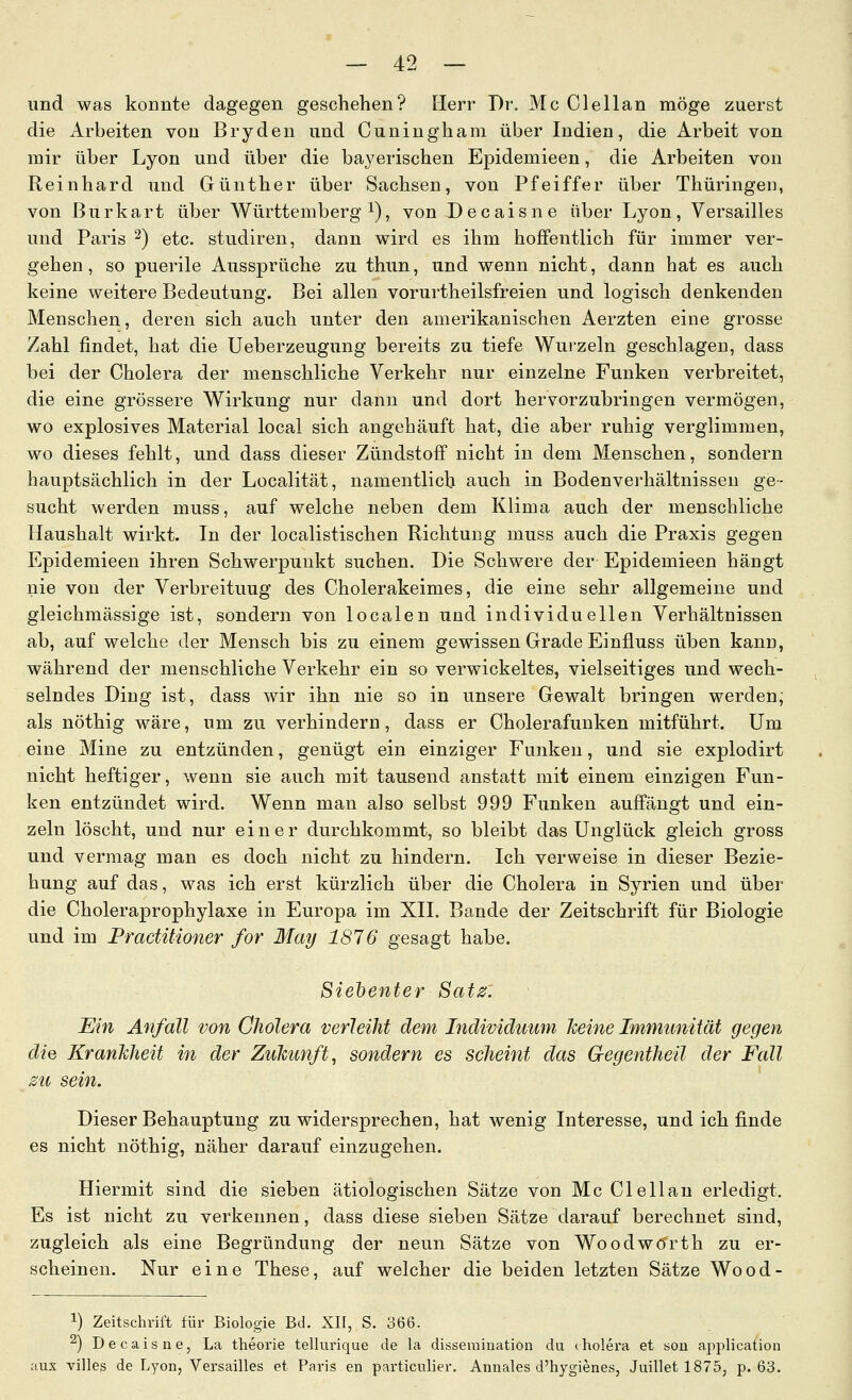 und was konnte dagegen geschehen? Herr Dr. Mc Clellan möge zuerst die Arbeiten von Bryden und Cuniugham über Indien, die Arbeit von mir über Lyon und über die bayerischen Epidemieen, die Arbeiten von Reinhard und Günther über Sachsen, von Pfeiffer über Thüringen, von ßurkart über Württemberg i), von Decaisne über Lyon, Versailles und Paris ^) etc. studiren, dann wird es ihm hoffentlich für immer ver- gehen , so puerile Aussprüche zu thun, und wenn nicht, dann hat es auch keine weitere Bedeutung. Bei allen vorurtheilsfreien und logisch denkenden Menschen, deren sich auch unter den amerikanischen Aerzten eine grosse Zahl findet, hat die Ueberzeugung bereits zu tiefe Wurzeln geschlagen, dass bei der Cholera der menschliche Verkehr nur einzelne Funken verbreitet, die eine grössere Wirkung nur dann und dort hervorzubringen vermögen, wo explosives Material local sich angehäuft hat, die aber ruhig verglimmen, wo dieses fehlt, und dass dieser Zündstoff nicht in dem Menschen, sondern hauptsächlich in der Localität, namentlich auch in Bodenverhältnissen ge- sucht werden muss, auf welche neben dem Klima auch der menschliche Haushalt wirkt. In der localistischen Richtung muss auch die Praxis gegen Epidemieen ihren Schwerpunkt suchen. Die Schwere der Epidemieen hängt nie von der Verbreitung des Cholerakeimes, die eine sehr allgemeine und gleichmässige ist, sondern von localen und individuellen Verhältnissen ab, auf welche der Mensch bis zu einem gewissen Grade Einfluss üben kann, während der menschliche Verkehr ein so verwickeltes, vielseitiges und wech- selndes Ding ist, dass wir ihn nie so in unsere Gewalt bringen werden, als nöthig wäre, um zu verhindern, dass er Cholerafunken mitführt. Um eine Mine zu entzünden, genügt ein einziger Funken, und sie explodirt nicht heftiger, wenn sie auch mit tausend anstatt mit einem einzigen Fun- ken entzündet wird. Wenn man also selbst 999 Funken auffängt und ein- zeln löscht, und nur einer durchkommt, so bleibt das Unglück gleich gross und vermag man es doch nicht zu hindern. Ich verweise in dieser Bezie- hung auf das, was ich erst kürzlich über die Cholera in Syrien und über die Choleraprophylaxe in Europa im XII. Bande der Zeitschrift für Biologie und im Practitioner for May 1876 gesagt habe. Siebenter Sat0: Ein Anfall von Cholera verleiht dem Individuum Jmne Immunität gegen die Krankheit in der Zukunft, sondern es scheint das Gegentheil der Fall zu sein. Dieser Behauptung zu widersprechen, hat wenig Interesse, und ich finde es nicht nöthig, näher darauf einzugehen. Hiermit sind die sieben ätiologischen Sätze von Mc Clellan erledigt. Es ist nicht zu verkennen, dass diese sieben Sätze darauf berechnet sind, zugleich als eine Begründung der neun Sätze von Woodwdrth zu er- scheinen. Nur eine These, auf welcher die beiden letzten Sätze Wood- 1) Zeitschrift für Biologie Bd. XII, S. 366. ^) Decaisne, La theorie tellurique de la disseraination du rholera et son application lUX villes de Lyon, Versailles et Paris en particulier. Annales d'hygienes, Juillet 1875, p. 63.