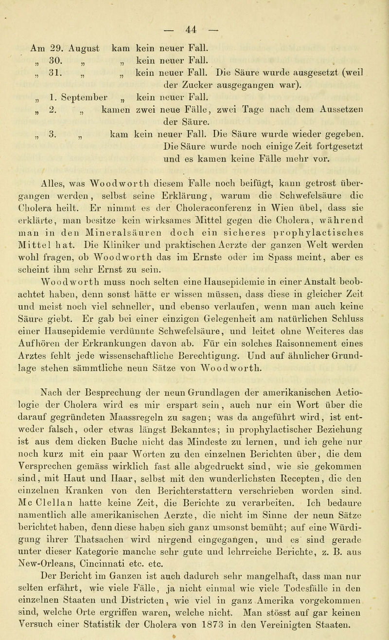 Am 29. August kam kein neuer Fall. „ 30. „ „ kein neuer Fall. „31. „ „ kein neuer Fall. Die Säure wurde ausgesetzt (weil der Zucker ausgegangen war). „ 1. September „ kein neuer Fall. „ 2. „ kamen zwei neue Fälle, zwei Tage nacli dem Aussetzen der Säure. „ 3. „ kam kein neuer Fall. Die Säure wurde wieder gegeben. Die Säure wurde noch einige Zeit fortgesetzt und es kamen keine Fälle mehr vor. Alles, was Woodworth diesem Falle noch beifügt, kann getrost über- gangen werden, selbst seine Erklärung, warum die Schwefelsäure die Cholera heilt. Er nimmt es der Choleraconferenz in Wien übel, dass sie erklärte, man besitze kein wirksames Mittel gegen die Cholera, während man in den Mineralsäuren doch ein sicheres prophylactisches Mittel hat. Die Kliniker und praktischen iierzte der ganzen Welt werden wohl fragen, ob Woodworth das im Ernste oder im Spass meint, aber es scheint ihm sehr Ernst zu sein. Woodworth muss noch selten eine Hausepidemie in einer Anstalt beob- achtet haben, denn sonst hätte er wissen müssen, dass diese in gleicher Zeit und meist noch viel schneller, und ebenso verlaufen, wenn man auch keine Säure giebt. Er gab bei einer einzigen Gelegenheit am natürlichen Schluss einer Hausepidemie verdünnte Schwefelsäure, und leitet ohne Weiteres das Aufhören der Erkrankungen davon ab. Für ein solches ßaisonnement eines Arztes fehlt jede wissenschaftliche Berechtigung. Und auf ähnlicher Grund- lage stehen sämmtliche neun Sätze von Woodworth. Nach der Besprechung der neun Grundlagen der amerikanischen Aetio- logie der Cholera wird es mir erspart sein, auch nur ein Wort über die darauf gegründeten Maassregeln zu sagen; was da angeführt wird, ist ent- weder falsch, oder etwas längst Bekanntes; in prophylactischer Beziehung ist aus dem dicken Buche nicht das Mindeste zu lernen, und ich gehe nur noch kurz mit ein paar Worten zu den einzelnen Berichten über, die dem Versprechen gemäss wirklich fast alle abgedruckt sind, wie sie . gekommen sind, mit Haut und Haar, selbst mit den wunderlichsten Recepten, die den einzelnen Kranken von den Berichterstattern verschrieben worden sind. Mc Clellan hatte keine Zeit, die Berichte zu verarbeiten. Ich bedaure namentlich alle amerikanischen Aerzte, die nicht im Sinne der neun Sätze berichtet haben, denn diese haben sich ganz umsonst bemüht; auf eine Würdi- gung ihrer Thatsachen wird nirgend eingegangen, und es sind gerade unter dieser Kategorie manche sehr gute und lehrreiche Berichte, z. B. aus New-Orleans, Cincinnati etc. etc. Der Bericht im Ganzen ist auch dadurch sehr mangelhaft, dass man nur selten erfährt, wie viele Fälle, ja nicht einmal wie viele Todesfälle in den einzelnen Staaten und Districten, wie viel in ganz Amerika vorgekommen sind, welche Orte ergriffen waren, welche nicht. Man stösst auf gar keinen Versuch einer Statistik der Cholera von 1873 in den Vereinigten Staaten.