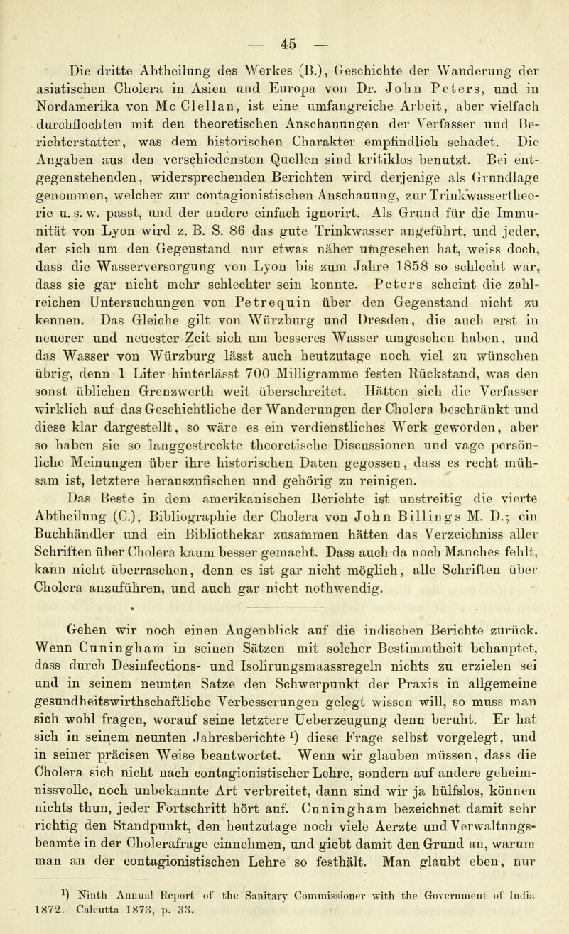 Die dritte Abtheilimg des AYerkes (B.), Geschichte der Wanderung der asiatischen Cholera in Asien und Europa von Dr. John Peters, und in Nordamerika von Mc Clellan, ist eine umfangreiche Arbeit, aber vielfach durchflochten mit den theoretischen Anschauungen der Verfasser und Be- richterstatter, was dem historischen Charakter empfindlich schadet. Die Angaben aus den verschiedensten Quellen sind kritiklos benutzt. Bei ent- gegenstehenden, widersprechenden Berichten wird derjenige als Grundlage genommen, welcher zur contagionistischen Anschauung, zur Trinkwassertheo- rie U.S.W, passt, und der andere einfach ignorirt. Als Grund für die Immu- nität von Lyon wird z. B. S. 86 das gute Trinkwasser angeführt, und jeder, der sich um den Gegenstand nur etwas näher umgesehen hat, weiss doch, dass die Wasserversorgung von Lyon bis zum Jahre 1858 so schlecht war, dass sie gar nicht mehr schlechter sein konnte. Peters scheint die zahl- reichen Untersuchungen von Petrequin über den Gegenstand nicht zu kennen. Das Gleiche gilt von Würzburg und Dresden, die auch erst in neuerer und neuester Zeit sich um besseres Wasser umgesehen haben, und das Wasser von Würzburg lässt auch heutzutage noch viel zu wünschen übrig, denn 1 Liter hinterlässt 700 Milligramme festen Rückstand, was den sonst üblichen Grenzwerth weit überschreitet. Hätten sich die Verfasser wirklich auf das Geschichtliche der Wanderungen der Cholera beschränkt und diese klar dargestellt, so wäre es ein verdienstliches Werk geworden, aber so haben sie so langgestreckte theoretische Discussionen und vage persön- liche Meinungen über ihre historischen Daten gegossen, dass es recht müh- sam ist, letztere herauszufischen und gehörig zu reinigen. Das Beste in dem amerikanischen Berichte ist unstreitig die vierte Abtheilung (C), Bibliographie der Cholera von John Billings M. D.; ein Buchhändler und ein Bibliothekar zusammen hätten das Verzeichniss aller Schriften über Cholera kaum besser gemacht. Dass auch da noch Manches fehlt, kann nicht überraschen, denn es ist gar nicht möglich, alle Schriften über Cholera anzuführen, und auch gar nicht nothwendig. Gehen wir noch einen Augenblick auf die indischen Berichte zurück. Wenn Cuningham in seinen Sätzen mit solcher Bestimmtheit behauptet, dass durch Desinfections- und Isolirungsmaassregeln nichts zu erzielen sei und in seinem neunten Satze den Schwerpunkt der Praxis in allgemeine gesundheitswirthschaftliche Verbesserungen gelegt wissen will, so muss man sich wohl fragen, worauf seine letztere üeberzeugung denn beruht. Er hat sich in seinem neunten Jahresberichte i) diese Frage selbst vorgelegt, und in seiner präcisen Weise beantwortet. Wenn wir glauben müssen, dass die Cholera sich nicht nach contagionistischer Lehre, sondern auf andere geheim- nissvolle, noch unbekannte Art verbreitet, dann sind wir ja hülfslos, können nichts thun, jeder Fortschritt hört auf. Cuningham bezeichnet damit sehr richtig den Standpunkt, den heutzutage noch viele Aerzte und Verwaltungs- beamte in der Cholerafrage einnehmen, und giebt damit den Grund an, warum man an der contagionistischen Lehre so festhält. Man glaubt eben, nur ^) Ninth Annual Report of the Sanitary Commissioner with the Government of India 1872. Calcutta 187?., p. 33.