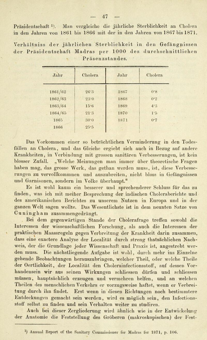 Präsidentschaft i). Man vergleiche die jährliche Sterblichkeit an Cholera in den Jahren von 1861 bis 1866 mit der in den Jahren von 1867 bis 1871. Verhältniss der jährlichen Sterblichkeit in den Gefängnissen der Präsidentschaft Madras per 1000 des durchschnittlichen Präsenzstandes. Jahr Cholera Jahr Cholera 1861/62 26-3 1867 0-8 1862/63 23-0 1868 0-2 1863/64 15-6 1869 4-3 1864/65 21-3 1870 1-5 1865 30-0 1871 0-7 1866 25-5 Das Vorkommen einer so beträchtlichen Verminderung in den Todes- fällen an Cholera, und das Gleiche ergiebt sich auch in Bezug auf andere Krankheiten, in Verbindung mit grossen sanitären Verbesserungen, ist kein blosser Zufall. „Welche Meinungen man immer über theoretische Fragen haben mag, das grosse Werk, das gethan werden muss, ist, diese Verbesse- rungen zu vervollkommnen und auszubreiten, nicht bloss in Gefängnissen und Garnisonen, sondern im Volke überhaupt. Es ist wohl kaum ein besserer und sprechenderer Schluss für das zu finden, was ich mit meiner Besprechung der indischen Choleraberichte und des amerikanischen Berichtes zu unserem Nutzen in Europa und in der ganzen Welt sagen wollte. Das Wesentlichste ist in dem neunten Satze von Cuningham zusammengedrängt. Bei dem gegenwärtigen Stande der Cholerafrage treffen sowohl die Interessen der wissenschaftlichen Forschung, als auch die Interessen der praktischen Maassregeln gegen Verbreitung der Krankheit darin zusammen, dass eine exactere Analyse der Localität durch streng thatsächlichen Nach- weis, der die Grundlage jeder Wissenschaft und Praxis ist, angestrebt wer- den muss. Die nächstliegende Aufgabe ist wohl, durch mehr ins Einzelne gehende Beobachtungen herauszubringen, welcher Theil, oder welche Theile der Oertlichkeit, der Localität den Cholerainfectionsstoff, auf dessen Vor- handensein wir aus seinen Wirkungen schliessen dürfen und schliessen müssen, hauptsächlich erzeugen und vermehren helfen, und an welchen Theilen des menschlichen Verkehrs er vorzugsweise haftet, wenn er Verbrei- tung durch ihn findet. Erst wenn in diesen Richtungen noch bestimmtere Entdeckungen gemacht sein werden, wird es möglich sein, den Infections- stoff selbst zu finden und sein Verhalten weiter zu studiren. Auch bei dieser Zergliederung wird ähnlich wie in der Entwickelung der Anatomie die Feststellung des Gröberen (makroskopischen) der Fest- 1) Annual Eeport of the Sanitary Commissioner for Madras for 1871, p. 106.