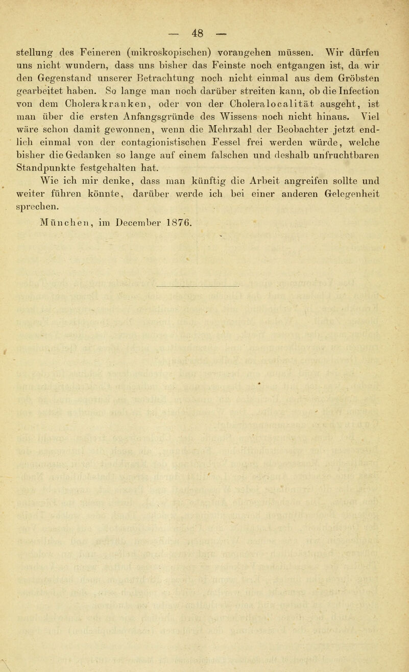 Stellung des Feineren (mikvoskopisclien) vorangehen müssen. Wir dürfen lins nicht wundern, dass uns bisher das Feinste noch entgangen ist, da wir den Gegenstand unserer Betrachtung noch nicht einmal aus dem Gröbsten gearbeitet haben. So lange man noch darüber streiten kann, ob die Infection von dem Cholerakranken, oder von der Choleralocalität ausgeht, ist man über die ersten Anfangsgründe des Wissens noch nicht hinaus. Viel wäre schon damit gewonnen, wenn die Mehrzahl der Beobachter jetzt end- lich einmal von der contagionistischen Fessel frei werden würde, welche bisher die Gedanken so lange auf einem falschen und deshalb unfruchtbaren Standpunkte festgehalten hat. Wie ich mir denke, dass man künftig die Arbeit angreifen sollte und weiter führen könnte, darüber werde ich bei einer anderen Gelegenheit sprechen. München, im December 1876.