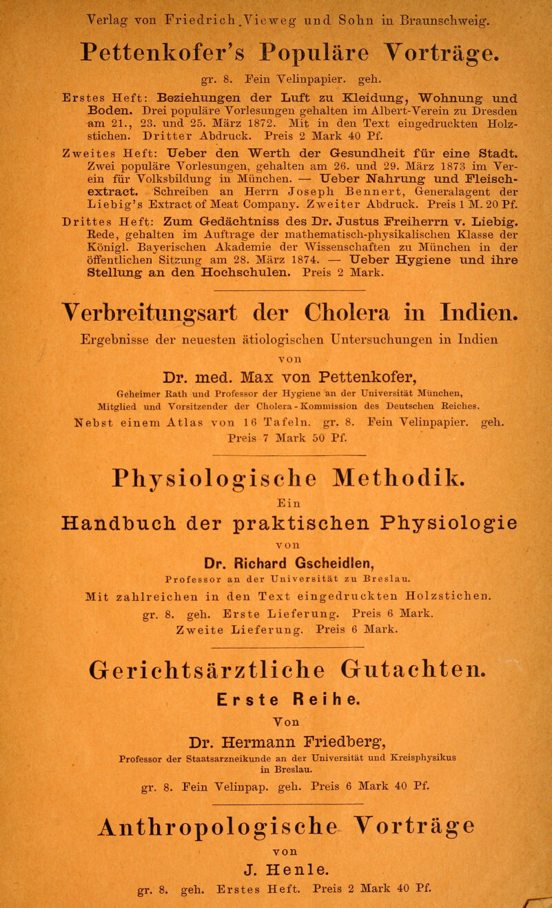 Pettenkofer's Populäre Yorträge. gr. 8. Fein Velinpapier, geh. Erstes Heft: Beziehungen der Luft zu Kleidung, Wohnung und Boden. Drei populäre Vorlesungen gehalten im Albert-Verein zu Dresden am 21., 23. und 25. März 1872. Mit in den Text eingedruckten Holz- stichen. Dritter Abdruck. Preis 2 Mark 40 Pf. Zweites Heft: Ueber den Werth der G-esundheit für eine Stadt. Zwei populäre Vorlesungen, gehalten am 26. und 29. März 1873 im Ver- ein für Volksbildung in München. — Ueber Nahrung und Fleiseh- extraet. Schreiben an Herrn Joseph Bennert, Generalagent der Liebig's Extract of Meat Company. Zweiter Abdruck. Preis 1 M. 20 Pf. Drittes Heft: Zum Gedächtniss des Dr. Justus Freiherrn v. Liebig. Eede, gehalten im Auftrage der mathematisch-physikalischen Klasse der Königl. Bayerischen Akademie der Wissenschaften zu München in der öffentlichen Sitzung am 28. März 1874. — Ueber Hygiene und ihre Stellung an den Hoehsehulen. Preis 2 Mark. Verbreitungsart der Cholera in Indien, Ergebnisse der neuesten ätiologischen Untersuchungen in Indien von Dr. med. Max von Pettenkofer, Geheimer Eath und Professor der Hygiene an der Universität München, Mitglied und Vorsitzender der Cholera - Kommission des Deutschen Reiches. Nebst einem Atlas von 16 Tafeln, gr. 8. Fein Velinpapier, geh. Preis 7 Mark 50 Pf. Physiologische Methodik. Ein Handbucli der praktisclien Physiologie von Dr. Richard Gscheidlen, Professor an der Universität zu Breslau. Mit zahlreichen in den Text eingedrnckten Holzstichen. gr. 8. geh. Erste Lieferung. Preis 6 Mark. Zweite Lieferung. Preis 6 Mark. Gerichtsärztliche Gutachten, Erste Reihe. Von Dr. Hermann Friedberg, Staatsarzneikunde an der Universität und in Breslau. gr. 8. Fein Yelinpap. geh. Preis 6 Mark 40 Pf. Professor der Staatsarzneikunde an der Universität und Kreisphysikus in Breslau. Anthropologische Vorträge von J. He nie. gr. 8. geh. Erstes Heft. Preis 2 Mark 40 Pf.