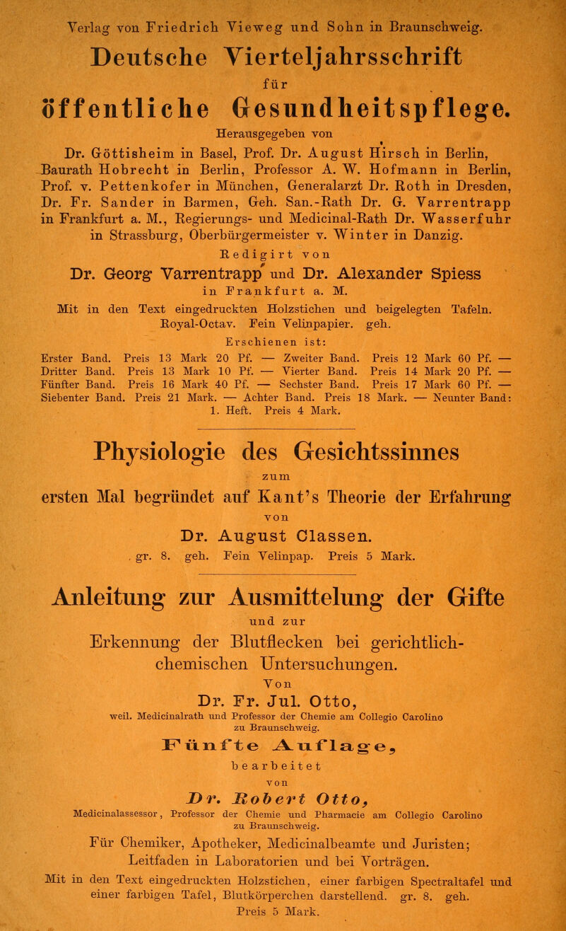 Deutsche Vierteljahrsschrift für öffentliche Gesundheitspflege. Herausgegeben von Dr. Göttisheim in Basel, Prof. Dr. August Hirsch in Berlin, Baurath Hobrecht in Berlin, Professor A. W. Hof mann in Berlin, Prof. V. Pettenkofer in München, Generalarzt Dr. Roth in Dresden, Dr. Fr. Sander in Barmen, Geh. San.-Rath Dr. G. Varrentrapp in Frankfurt a. M., Regierungs- und Medicinal-Rath Dr. Wasserfuhr in Strassburg, Oberbürgermeister v. Winter in Danzig. Redigirtvon Dr. Georg Varrentrapp' und Dr. Alexander Spiess in Frankfurt a. M. Mit in den Text eingedruckten Holzstichen und beigelegten Tafeln. Eoyal-Octav. Fein Yelinpapier. geb. Erschienen ist: Erster Band. Preis 13 Mark 20 Pf. — Zweiter Band. Preis 12 Mark 60 Pf. — Dritter Band. Preis 13 Mark 10 Pf. — Vierter Band. Preis 14 Mark 20 Pf. — Fünfter Band. Preis 16 Mark 40 Pf. — Sechster Band. Preis 17 Mark 60 Pf. — Siebenter Band. Preis 21 Mark. — Achter Band. Preis 18 Mark. — Neunter Band: 1. Heft. Preis 4 Mark. Physiologie des Gesichtssinnes zum ersten Mal begründet auf Kant's Theorie der Erfahrung von Dr. August Classen. . gr. 8. geh. Fein Velinpap. Preis 5 Mark. Anleitung zur Ausmittelung der Gifte und zur Erkennung der Blutflecken bei gerichtlich- chemischen Untersuchungen. Von Dr. Fr. Jul. Otto, weil. Medicinalrath. iind Professor der Chemie am CoUegio CaroHno zu Braunschweig. Fünfte .A-Tiflag^e^ be arbeitet von Dr. Mohert Otto, Medicinalassessor, Professor der Chemie und Pharmacie am CoUegio Caroline zu Braunschweig. Für Chemiker, Apotheker, Medicinalbeamte und Juristen; Leitfaden in Laboratorien und bei Vorträgen. Mit in den Text eingedruckten Holzstichen, einer farbigen Spectraltafel und einer farbigen Tafel, Blutkörperchen darstellend, gr. 8. geh. Preis 5 Mark.