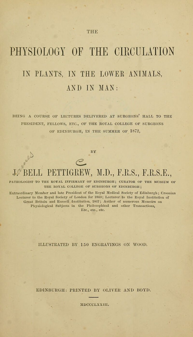 THE PHYSIOLOGY OF THE CIRCULATION IN PLANTS, IN THE LOWES ANIMALS, AND IN MAN: BEING A COURSE OF LECTURES DELIVERED AT SURGEONS' HALL TO THE PRESIDENT, FELLOWS, ETC., OF THE ROYAL COLLEGE OF SURGEONS OF EDINBURGH, IN THE SUMMER OF 1872, J. BELL PETTIGREW, M.D., F.R.S., F.R.S.E., PATHOLOGIST TO THE ROYAL INFIRMARY OF EDINBURGH; CURATOR OF THE MUSEUM OF THE ROYAL COLLEGE OF SURGEONS OF EDINBURGH; Extraordinary Member and late President of the Royal Medical Society of Edinburgh; Croonian Lecturer to the Royal Society of London for 1860; Lecturer to the Royal Institution of Great Britain and Russell Institution, 1867; Author of numerous Memoirs on Physiological Subjects in the Philosophical and other Transactions, Etc., etc., etc. ILLUSTRATED BY 150 ENGRAVINGS ON WOOD. EDINBURGH: PRINTED BY OLIVEE AND BOYD. MDCCCLXXIII.