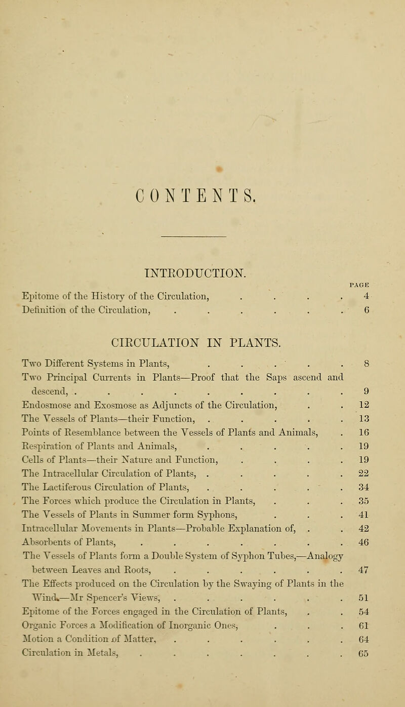 CONTENTS. INTRODUCTION. PAGE Epitome of the History of the Circulation, . . . .4 Definition of the Circulation, . . . . . .6 CIKCULATION IN PLANTS. Two Different Systems in Plants, . . . ' . .8 Two Principal Currents in Plants—Proof that the Saps ascend and descend, ......... 9 Endosmose and Exosmose as Adjuncts of the Circulation, . . 12 The Vessels of Plants—their Function, . . . . .13 Points of Resemblance between the Vessels of Plants and Animals, . 16 Pe-piration of Plants and Animals, . . . . .19 Cells of Plants—their Nature and Function, . . . .19 The Intracellular Circulation of Plants, . . . . .22 The Lactiferous Circulation of Plants, . . . 34 The Forces which produce the Circulation in Plants, . . .35 The Vessels of Plants in Summer form Syphons, . . .41 Intracellular Movements in Plants—Probable Explanation of, . . 42 Absorbents of Plants, . . . . . . .46 The Vessels of Plants form a Double System of Syphon Tubes,—Analogy between Leaves and Roots, . . . . . .47 The Effects produced on the Circulation by the Swaying of Plants in the Wind.—Mr Spencer's Views, . . . . . .51 Epitome of the Forces engaged in the Circulation of Plants, . . 54 Organic Forces .a Modification of Inorganic Ones, . . .61 Motion a Condition i>f Matter, . . . . . .64 Circulation in Metals, ....... 65