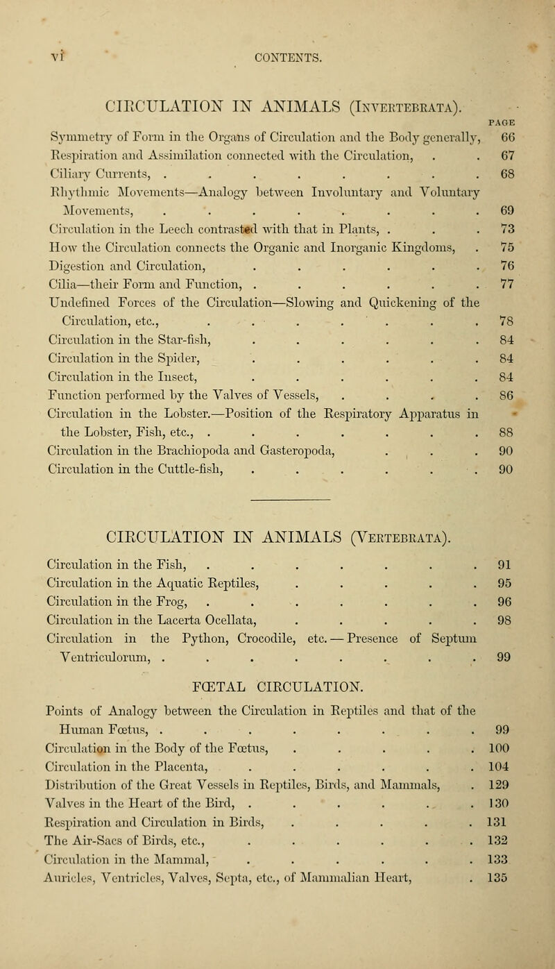 CIRCULATION IN ANIMALS (Inyebtebeata). PAGE Symmetry of Form in the Organs of Circulation and the Body generally, 66 Respiration and Assimilation connected with the Circulation, . . 67 Ciliary Currents, ....... Rhythmic Movements—Analogy between Involuntary and Voluntary Movements, ........ Circulation in the Leech contrasted with that in Plants, . How the Circulation connects the Organic and Inorganic Kingdoms, Digestion and Circulation, ..... Cilia—their Form and Function, ..... Undefined Forces of the Circulation—Slowing and Quickening of the Circulation, etc., . . • Circulation in the Star-fish, ..... Circulation in the Spider, Circulation in the Insect, ..... Function performed by the Valves of Vessels, Circulation in the Lobster.—Position of the Respiratory Apparatus in the Lobster, Fish, etc., ...... Circulation in the Brachiopoda and Gasteropoda, Circulation in the Cuttle-fish, . . . . . 68 69 73 75 76 77 78 84 84 84 86 88 90 90 CIRCULATION IN ANIMALS ( Vertebrae a). Circulation in the Fish, . . . . . . .91 Circulation in the Aquatic Reptiles, . . . . .95 Circulation in the Frog, . . . . . . .96 Circulation in the Lacerta Ocellata, . . . . .98 Circulation in the Python, Crocodile, etc. — Presence of Septum Ventriculorum, . . . . . . . .99 FCETAL CIRCULATION. Points of Analogy between the Circulation in Reptiles and that of the Human Foetus, . . . . . . . .99 Circulation in the Body of the Foetus, ..... 100 Circulation in the Placenta, ...... 104 Distribution of the Great Vessels in Reptiles, Birds, and Mammals, . 129 Valves in the Heart of the Bird, . . . . . . 130 Respiration and Circulation in Birds, ..... 131 The Air-Sacs of Birds, etc., . . . . . .132 Circulation in the Mammal, ...... 133 Auricles, Ventricles, Valves, Septa, etc., of Mammalian Heart, . 135