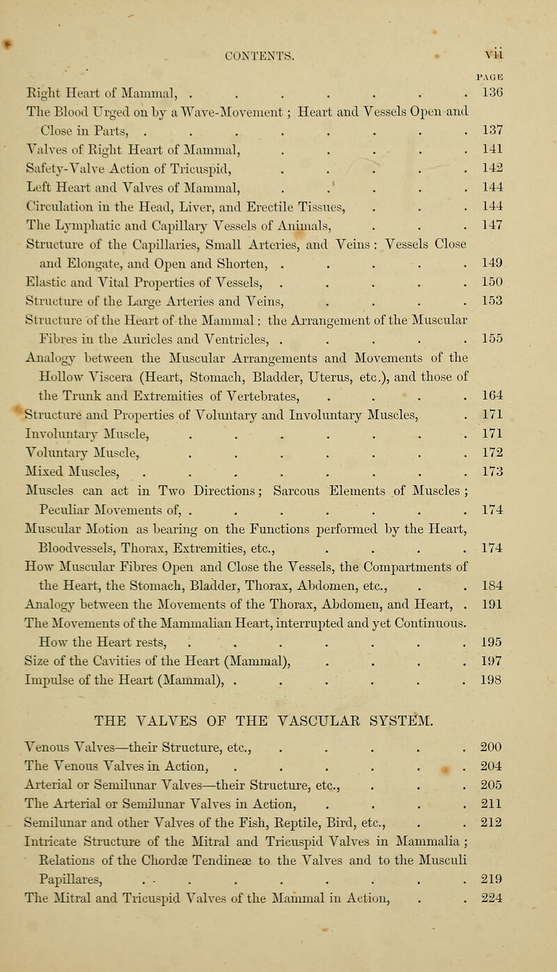 PAGE Eight Heart of Mammal, . . . . . . .136 The Blood Urged on by a Wave-Movement ; Heart and Vessels Open and Close in Parts, 137 Valves of Right Heart of Mammal, . . ... .141 Safety-Valve Action of Tricuspid, ..... 142 Left Heart and Valves of Mammal, . .' . . .144 Circulation in the Head, Liver, and Erectile Tissues, . . . 144 The Lymphatic and Capillary Vessels of Animals, . . . 147 Structure of the Capillaries, Small Arteries, and Veins : Vessels Close and Elongate, and Open and Shorten, ..... 149 Elastic and Vital Properties of Vessels, . . . . .150 Structure of the Large Arteries and Veins, .... 153 Structure of the Heart of the Mammal: the Arrangement of the Muscular Fibres in the Auricles and Ventricles, . . . . .155 Analogy between the Muscular Arrangements and Movements of the Hollow Viscera (Heart, Stomach, Bladder, Uterus, etc.), and those of the Trunk and Extremities of Vertebrates, . . . .164 Structure and Properties of Voluntary and Involuntary Muscles, . 171 Involuntary Muscle, . . . . . . .171 Voluntary Muscle, . . . . . . .172 Mixed Muscles, . . . . . . . .173 Muscles can act in Two Directions; Sarcous Elements of Muscles ; Peculiar Movements of, . . . . . . .174 Muscular Motion as bearing on the Functions performed by the Heart, Bloodvessels, Thorax, Extremities, etc., . . . .174 How Muscular Fibres Open and Close the Vessels, the Compartments of the Heart, the Stomach, Bladder, Thorax, Abdomen, etc., . . 184 Analogy between the Movements of the Thorax, Abdomen, and Heart, . 191 The Movements of the Mammalian Heart, interrupted and yet Continuous. How the Heart rests, ....... 195 Size of the Cavities of the Heart (Mammal), .... 197 Impulse of the Heart (Mammal), . . . . . .198 THE VALVES OF THE VASCULAR SYSTEM. Venous Valves—their Structure, etc., ..... 200 The Venous Valves in Action, ...... 204 Arterial or Semilunar Valves—their Structure, etc., . . . 205 The Arterial or Semilunar Valves in Action, . . . .211 Semilunar and other Valves of the Fish, Reptile, Bird, etc., . .212 Intricate Structure of the Mitral and Tricuspid Valves in Mammalia ; Relations of the Chords Tendineee to the Valves and to the Musculi Papillares, ... . . . . . .219 The Mitral and Tricuspid Valves of the Mammal in Action, . . 224