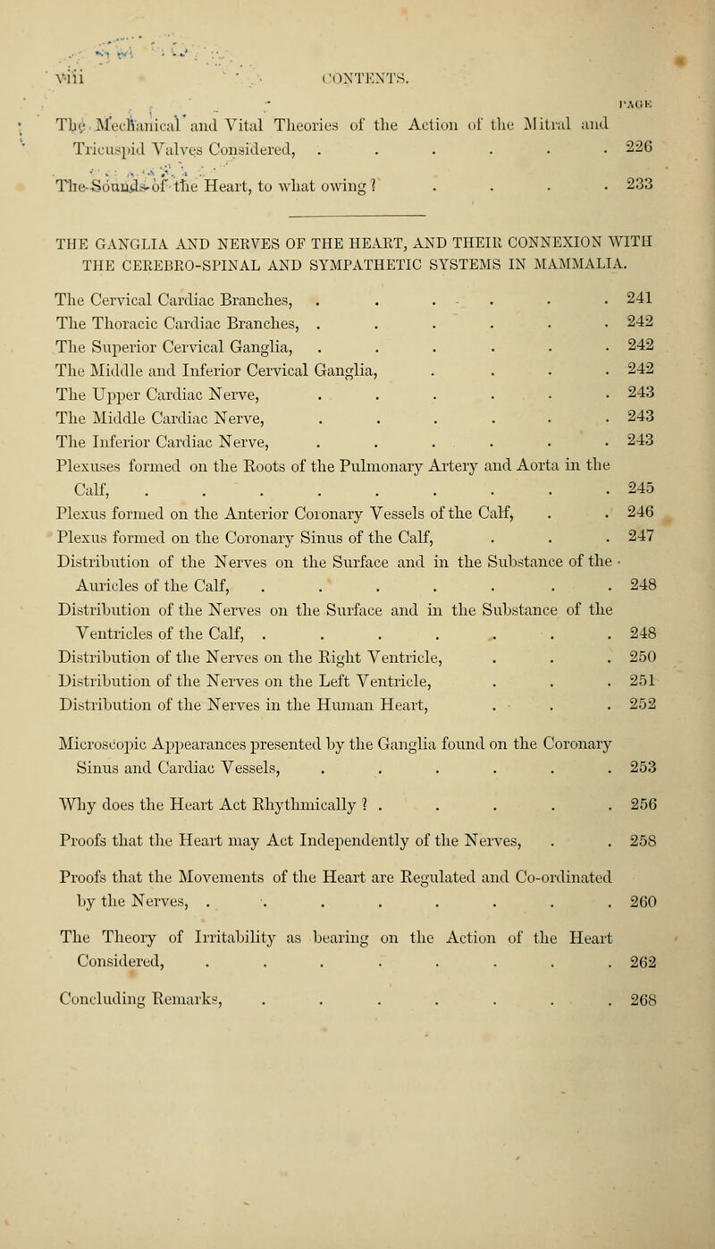 viii ' ■ CONTENTS. PACK Tin.- ftjfecianical*and Vital Theories of the Action of the Mitral and Tricuspid Valws Considered, ...... 226 The-Sonuds- of- the Heart, to what owing1? .... 233 THE GANGLIA AND NERVES OF THE HEART, AND THEIR CONNEXION WITH THE CEREBRO-SPINAL AND SYMPATHETIC SYSTEMS IN MAMMALIA. The Cervical Cardiac Branches, . . . - • • 241 The Thoracic Cardiac Branches, ...... 242 The Superior Cervical Ganglia, ...... 242 The Middle and Inferior Cervical Ganglia, .... 242 The Upper Cardiac Nerve, ...... 243 The Middle Cardiac Nerve, 243 The Inferior Cardiac Nerve, . . . . . • 243 Plexuses formed on the Boots of the Pulmonary Artery and Aorta in the Calf, 245 Plexus formed on the Anterior Coronary Vessels of the Calf, . . 246 Plexus formed on the Coronary Sinus of the Calf, . . . 247 Distrihution of the Nerves on the Surface and in the Substance of the ■ Auricles of the Calf, . . . . . ... 248 Distribution of the Nerves on the Surface and in the Substance of the Ventricles of the Calf, . . . ... . .248 Distribution of the Nerves on the Bight Ventricle, . . . 250 Distribution of the Nerves on the Left Ventricle, . . .251 Distribution of the Nerves in the Human Heart, . . . 252 Microscopic Appearances presented by the Ganglia found on the Coronary Sinus and Cardiac Vessels, . . . . . . 253 Why does the Heart Act Bhythmically ? . . . . .256 Proofs that the Heart may Act Independently of the Nerves, . . 258 Proofs that the Movements of the Heart are Begulated and Co-ordinated by the Nerves, ........ 260 The Theory of Irritability as bearing on the Action of the Heart Considered, ........ 262 Concluding Bemarks, ....... 268