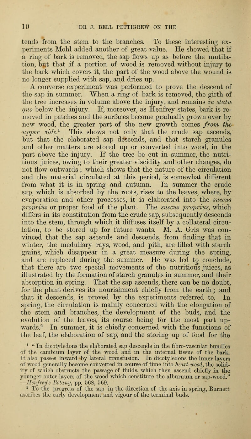 tends from the stem to the branches. To these interesting ex- periments Mohl added another of great value. He showed that if a ring of bark is removed, the sap flows up as before the mutila- tion, but that if a portion of wood is removed without injury to the bark which covers it, the part of the wood above the wound is no longer supplied with sap, and dries up. A converse experiment was performed to prove the descent of the sap in summer. When a ring of bark is removed, the girth of the tree increases in volume above the injury, and remains in statu quo below the injury. If, moreover, as Henfrey states, bark is re- moved in patches and the surfaces become gradually grown over by new wood, the greater part of the new growth comes from the, upper side} This shows not only that the crude sap ascends, but that the elaborated sap descends, and that starch granules and other matters are stored up or converted into wood, in the part above the injury. If the tree be cut in summer, the nutri- tious juices, owing to their greater viscidity and other changes, do not flow outwards ; which shows that the nature of the circulation and the material circulated at this period, is somewhat different from what it is in spring and autumn. In summer the crude sap, which is absorbed by the roots, rises to the leaves, where, by evaporation and other processes, it is elaborated into the succtts proprius or proper food of the plant. The succus proprius, which differs in its constitution from the crude sap, subsequently descends into the stem, through which it diffuses itself by a collateral circu- lation, to be stored up for future wants. M. A. Gris was con- vinced that the sap ascends and descends, from finding that in winter, the medullary rays, wood, and pith, are filled with starch grains, which disappear in a great measure during the spring, and are replaced during the summer. He was led to conclude, that there are two special movements of the nutritious juices, as illustrated by the formation of starch granules in summer, and their absorption in spring. That the sap ascends, there can be no doubt, for the plant derives its nourishment chiefly from the earth; and that it descends, is proved by the experiments referred to. In spring, the circulation is mainly concerned with the elongation of the stem and branches, the development of the buds, and the evolution of the leaves, its course being for the most part up- wards.2 In summer, it is chiefly concerned with the functions of the leaf, the elaboration of sap, and the storing up of food for the 1  In dicotyledons the elaborated sap descends in the fibro-vascular bundles of the cambium layer of the wood and in the internal tissue of the bark. It also passes inward by lateral transfusion. In dicotyledons the inner layers of wood generally become converted in course of time into heart-wood, the solid- ity of which obstructs the passage of fluids, which then ascend chiefly in the younger outer layers of the wood which constitute the alburnum or sap-wood. —Heufrey's Botany, pp. 56S, 569. 2 To the progress of the sap in the direction of the axis in spring, Burnett ascribes the early development and vigour of the terminal buds.