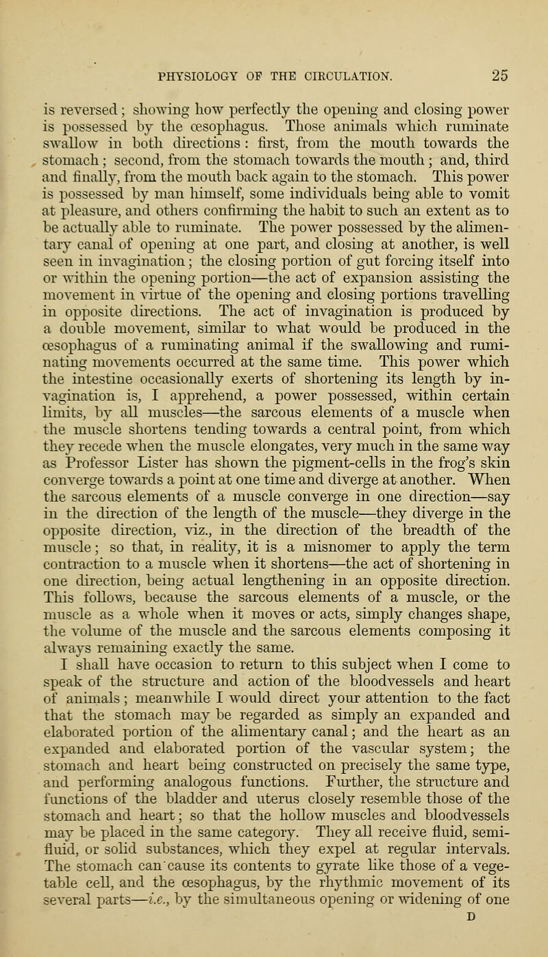 is reversed; showing how perfectly the opening and closing power is possessed by the oesophagus. Those animals which ruminate swallow in both directions : first, from the mouth towards the stomach; second, from the stomach towards the mouth ; and, third and finally, from the mouth back again to the stomach. This power is possessed by man himself, some individuals being able to vomit at pleasure, and others confirming the habit to such an extent as to be actually able to ruminate. The power possessed by the alimen- tary canal of opening at one part, and closing at another, is well seen in invagination; the closing portion of gut forcing itself into or within the opening portion—the act of expansion assisting the movement in virtue of the opening and closing portions travelling in opposite directions. The act of invagination is produced by a double movement, similar to what would be produced in the oesophagus of a ruminating animal if the swallowing and rumi- nating movements occurred at the same time. This power which the intestine occasionally exerts of shortening its length by in- vagination is, I apprehend, a power possessed, within certain limits, by all muscles—the sarcous elements of a muscle when the muscle shortens tending towards a central point, from which they recede when the muscle elongates, very much in the same way as Professor Lister has shown the pigment-cells in the frog's skin converge towards a point at one time and diverge at another. When the sarcous elements of a muscle converge in one direction—say in the direction of the length of the muscle—they diverge in the opposite direction, viz., in the direction of the breadth of the muscle; so that, in reality, it is a misnomer to apply the term contraction to a muscle when it shortens—the act of shortening in one direction, being actual lengthening in an opposite direction. This follows, because the sarcous elements of a muscle, or the muscle as a whole when it moves or acts, simply changes shape, the volume of the muscle and the sarcous elements composing it always remaining exactly the same. I shall have occasion to return to this subject when I come to speak of the structure and action of the bloodvessels and heart of animals; meanwhile I would direct your attention to the fact that the stomach may be regarded as simply an expanded and elaborated portion of the alimentary canal; and the heart as an expanded and elaborated portion of the vascular system; the stomach and heart being constructed on precisely the same type, and performing analogous functions. Further, the structure and functions of the bladder and uterus closely resemble those of the stomach and heart; so that the hollow muscles and bloodvessels may be placed in the same category. They all receive fluid, semi- fluid, or solid substances, which they expel at regular intervals. The stomach can cause its contents to gyrate like those of a vege- table cell, and the oesophagus, by the rhythmic movement of its several parts—i.e., by the simultaneous opening or widening of one D