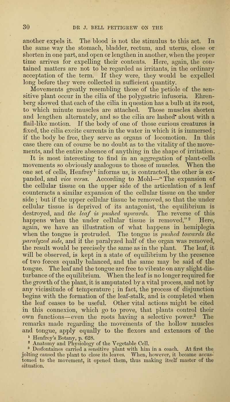 another expels it. The blood is not the stimulus to this act. In the same way the stomach, bladder, rectum, and uterus, close or shorten in one part, and open or lengthen in another, when the proper time arrives for expelling their contents. Here, again, the con- tained matters are not to be regarded as irritants, in the ordinary acceptation of the term. If they were, they would be expelled long before they were collected in sufficient quantity. Movements greatly resembling those of the petiole of the sen- sitive plant occur in the cilia of the polygastric infusoria. Ehren- berg showed that each of the cilia in question has a bulb at its root, to which minute muscles are attached. Those muscles shorten and lengthen alternately, and so the cilia are lashed* about with a flail-like motion. If the body of one of those curious creatures is fixed, the cilia excite currents in the water in which it is immersed ; if the body be free, they serve as organs of locomotion. In this case there can of course be no doubt as to the vitality of the move- ments, and the entire absence of anything in the shape of irritation. It is most interesting to find in an aggregation of plant-cells movements so obviously analogous to those of muscles. When the one set of cells, Henfrey1 informs us, is contracted, the other is ex- panded, and vice versa. According to Mohl— The expansion of the cellular tissue on the upper side of the articulation of a leaf counteracts a similar expansion of the cellular tissue on the under side ; but if the upper cellular tissue be removed, so that the under cellular tissue is deprived of its antagonist, the equilibrium is destroyed, and the leaf is pushed upwards. The reverse of this happens when the under cellular tissue is removed.2 Here, again, we have an illustration of what happens in hemiplegia when the tongue is protruded. The tongue is pushed towards the paralyzed side, and il the paralyzed half of the organ was removed, the result would be precisely the same as in the plant. The leaf, it will be observed, is kept in a state of equilibrium by the presence of two forces equally balanced, and the same may be said of the tongue. The leaf and the tongue are free to vibrate on any slight dis- turbance of the equilibrium. When the leaf is no longer required for the growth of the plant, it is amputated by a vital process, and not by any vicissitude of temperature ; in fact, the process of disjunction begins with the formation of the leaf-stalk, and is completed when the leaf ceases to be useful. Other vital actions might be cited in this connexion, which go to prove, that plants control their own functions—even the roots having a selective power.3 The remarks made regarding the movements of the hollow muscles and tongue, apply equally to the flexors and extensors of the 1 Henfrey's Botany, p. 628. 2 Anatomy and Physiology of the Vegetable Cell. 3 Desfontaines carried a sensitive plant with him in a coach. At first the jolting caused the plant to close its leaves. When, however, it became accus- tomed to the movement, it opened them, thus making itself master of the situation.