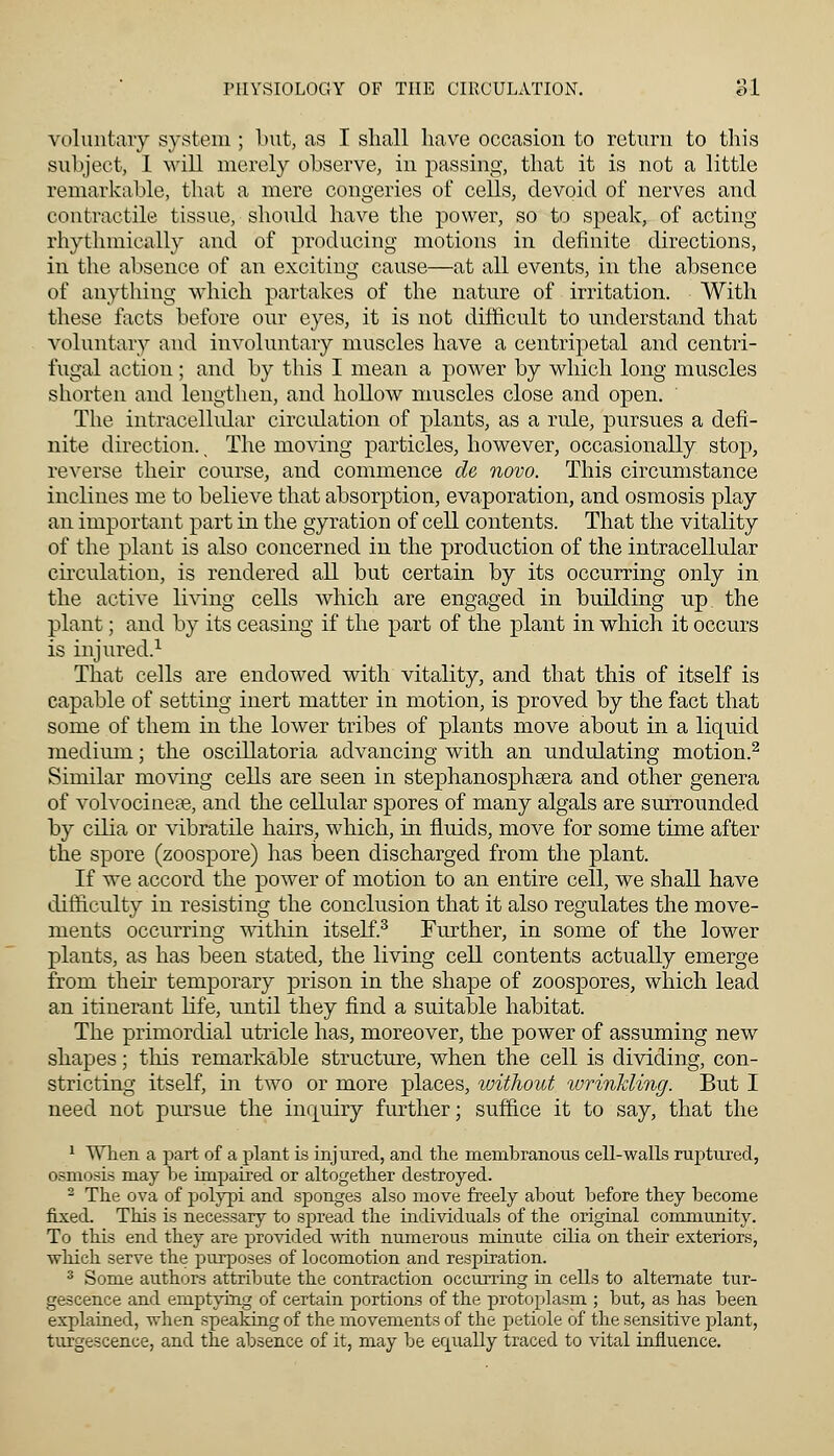 voluntary system ; Imt, as I shall have occasion to return to this subject, 1 will merely observe, in passing, that it is not a little remarkable, that a mere congeries of cells, devoid of nerves and contractile tissue, should have the power, so to speak, of acting rhythmically and of producing motions in definite directions, in the absence of an exciting cause—at all events, in the absence of anything which partakes of the nature of irritation. With these facts before our eyes, it is not difficult to understand that voluntary and involuntary muscles have a centripetal and centri- fugal action ; and by this I mean a power by which long muscles shorten and lengthen, and hollow muscles close and open. The intracellular circulation of plants, as a rule, pursues a defi- nite direction., The moving particles, however, occasionally stop, reverse their course, and commence de novo. This circumstance inclines me to believe that absorption, evaporation, and osmosis play an important part in the gyration of cell contents. That the vitality of the plant is also concerned in the production of the intracellular circulation, is rendered all but certain by its occurring only in. the active living cells which are engaged in building up. the plant; and by its ceasing if the part of the plant in which it occurs is injured.1 That cells are endowed with vitality, and that this of itself is capable of setting inert matter in motion, is proved by the fact that some of them in the lower tribes of plants move about in a liquid medium; the oscillatoria advancing with an undulating motion.2 Similar moving cells are seen in stephanosphasra and other genera of volvocinese, and the cellular spores of many algals are surrounded by cilia or vibratile hairs, which, in fluids, move for some time after the spore (zoospore) has been discharged from the plant. If we accord the power of motion to an entire cell, we shall have difficulty in resisting the conclusion that it also regulates the move- ments occurring within itself.3 Further, in some of the lower plants, as has been stated, the living cell contents actually emerge from their temporary prison in the shape of zoospores, which lead an itinerant life, until they find a suitable habitat. The primordial utricle has, moreover, the power of assuming new shapes; this remarkable structure, when the cell is dividing, con- stricting itself, in two or more places, without wrinkling. But I need not pursue the inquiry further; suffice it to say, that the 1 When a part of a plant is injured, and the membranous cell-walls ruptured, osmosis may be impaired or altogether destroyed. 2 The ova of polypi and sponges also move freely about before they become fixed. This is necessary to spread the individuals of the original community. To this end they are provided with numerous minute cilia on their exteriors, which serve the purposes of locomotion and respiration. 3 Some authors attribute the contraction occurring in cells to alternate tur- gescence and emptying of certain portions of the protoplasm ; but, as has been explained, when speaking of the movements of the petiole of the sensitive plant, turgescence, and the absence of it, may be equally traced to vital influence.