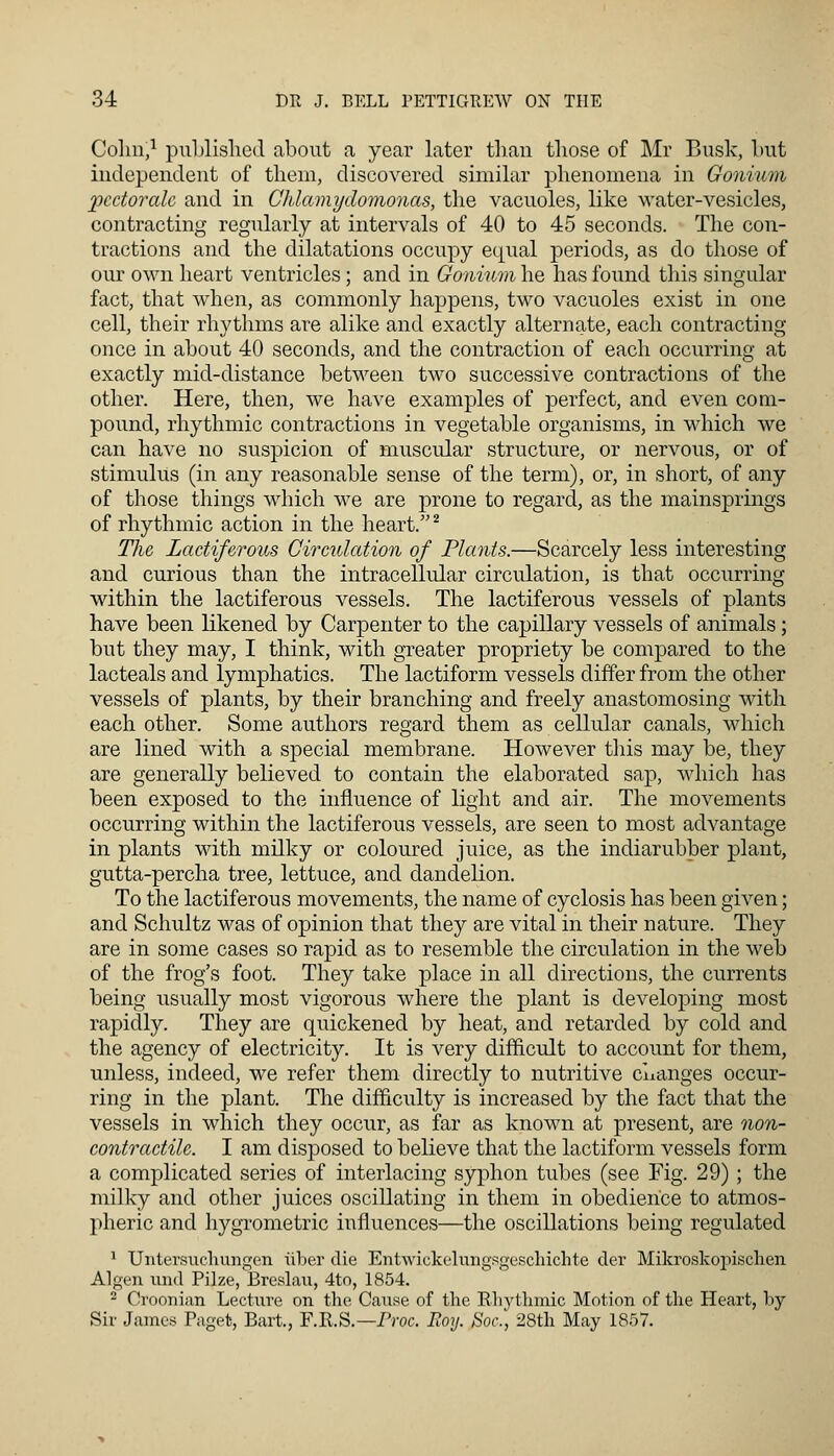 Colm,1 published about a year later than those of Mr Busk, but independent of them, discovered similar phenomena in Gonium pcctoralc and in Chlamydomonas, the vacuoles, like water-vesicles, contracting regularly at intervals of 40 to 45 seconds. The con- tractions and the dilatations occupy equal periods, as do those of our own heart ventricles; and in Gonium he has found this singular fact, that when, as commonly happens, two vacuoles exist in one cell, their rhythms are alike and exactly alternate, each contracting once in about 40 seconds, and the contraction of each occurring at exactly mid-distance between two successive contractions of the other. Here, then, we have examples of perfect, and even com- pound, rhythmic contractions in vegetable organisms, in which we can have no suspicion of muscular structure, or nervous, or of stimulus (in any reasonable sense of the term), or, in short, of any of those things which we are prone to regard, as the mainsprings of rhythmic action in the heart.2 TJie Lactiferous Circulation of Plants.—Scarcely less interesting and curious than the intracellular circulation, is that occurring within the lactiferous vessels. The lactiferous vessels of plants have been likened by Carpenter to the capillary vessels of animals; but they may, I think, with greater propriety be compared to the lacteals and lymphatics. The lactiform vessels differ from the other vessels of plants, by their branching and freely anastomosing with each other. Some authors regard them as cellular canals, which are lined with a special membrane. However this may be, they are generally believed to contain the elaborated sap, which has been exposed to the influence of light and air. The movements occurring within the lactiferous vessels, are seen to most advantage in plants with milky or coloured juice, as the indiarubber plant, gutta-percha tree, lettuce, and dandelion. To the lactiferous movements, the name of cyclosis has been given; and Schultz was of opinion that they are vital in their nature. They are in some cases so rapid as to resemble the circulation in the web of the frog's foot. They take place in all directions, the currents being usually most vigorous where the plant is developing most rapidly. They are quickened by heat, and retarded by cold and the agency of electricity. It is very difficult to account for them, unless, indeed, we refer them directly to nutritive changes occur- ring in the plant. The difficulty is increased by the fact that the vessels in which they occur, as far as known at present, are non- contractile. I am disposed to believe that the lactiform vessels form a complicated series of interlacing syphon tubes (see Fig. 29); the milky and other juices oscillating in them in obedience to atmos- pheric and hygrometric influences—the oscillations being regulated 1 TJntersuchungen ubex die Entwickelimgsgeschichte der Mikroskopischen Algen und Pilze, Breslau, 4to, 1854. 2 Croonian Lecture on the Cause of the Rhythmic Motion of the Heart, by Sir James Paget, Bart., F.R.S.— Proc. Roy. Soc.) 28th May 1857.