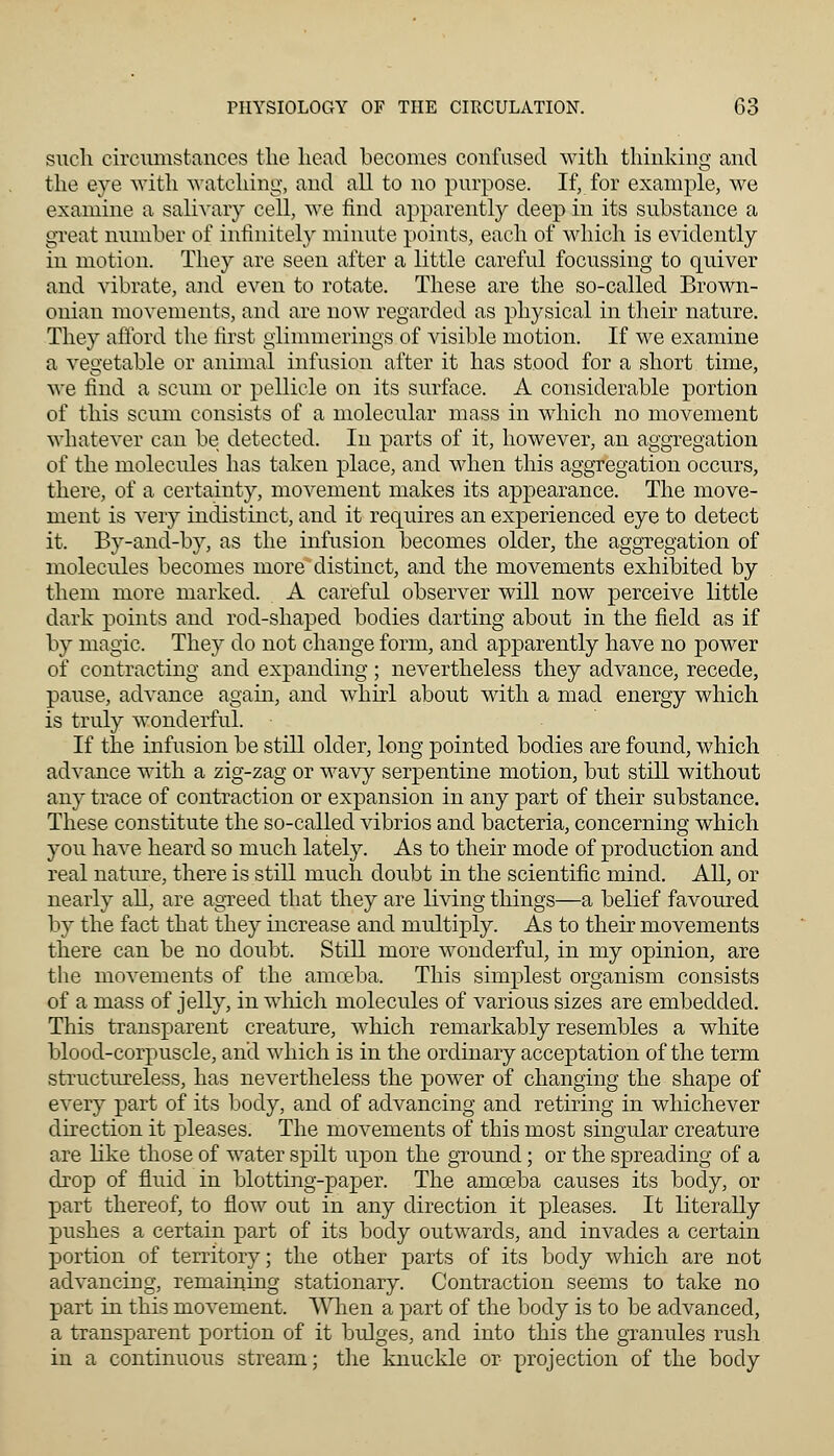 such circumstances the head becomes confused with thinking and the eye with watching, and all to no purpose. If, for example, we examine a salivary cell, we find apparently deep in its substance a great number of infinitely minute points, each of which is evidently in motion. They are seen after a little careful focussing to quiver and vibrate, and even to rotate. These are the so-called Brown- onian movements, and are now regarded as physical in their nature. They afford the first glimmerings of visible motion. If we examine a vegetable or animal infusion after it has stood for a short time, we find a scum or pellicle on its surface. A considerable portion of this scum consists of a molecular mass in which no movement whatever can be detected. In parts of it, however, an aggregation of the molecules has taken place, and when this aggregation occurs, there, of a certainty, movement makes its appearance. The move- ment is very indistinct, and it requires an experienced eye to detect it. By-and-by, as the infusion becomes older, the aggregation of molecules becomes more distinct, and the movements exhibited by them more marked. A careful observer will now perceive little dark points and rod-shaped bodies darting about in the field as if by magic. They do not change form, and apparently have no power of contracting and expanding; nevertheless they advance, recede, pause, advance again, and whirl about with a mad energy which is truly wonderful. If the infusion be still older, long pointed bodies are found, which advance with a zig-zag or wavy serpentine motion, but still without any trace of contraction or expansion in any part of their substance. These constitute the so-called vibrios and bacteria, concerning which you have heard so much lately. As to their mode of production and real nature, there is still much doubt in the scientific mind. All, or nearly all, are agreed that they are living things—a belief favoured by the fact that they increase and multiply. As to their movements there can be no doubt. Still more wonderful, in my opinion, are the movements of the amoeba. This simplest organism consists of a mass of jelly, in which molecules of various sizes are embedded. This transparent creature, which remarkably resembles a white blood-corpuscle, and which is in the ordinary acceptation of the term structureless, has nevertheless the power of changing the shape of every part of its body, and of advancing and retiring in whichever direction it pleases. The movements of this most singular creature are like those of water spilt upon the ground; or the spreading of a drop of fluid in blotting-paper. The amoeba causes its body, or part thereof, to flow out in any direction it pleases. It literally pushes a certain part of its body outwards, and invades a certain portion of territory; the other parts of its body which are not advancing, remaining stationary. Contraction seems to take no part in this movement. When a part of the body is to be advanced, a transparent portion of it bulges, and into this the granules rush in a continuous stream; the knuckle or projection of the body