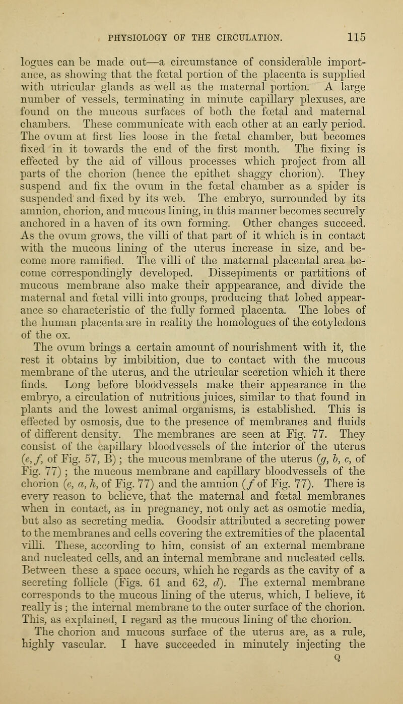 logues can be made out—a circumstance of considerable import- ance, as showing that the fcetal portion of the placenta is supplied with utricular glands as well as the maternal portion. A large number of vessels, terminating in minute capillary plexuses, are found on the mucous surfaces of both the fcetal and maternal chambers. These communicate with each other at an early period. The ovum at first lies loose in the fcetal chamber, but becomes fixed in it towards the end of the first month. The fixing is effected by the aid of villous processes which project from all parts of the chorion (hence the epithet shaggy chorion). They suspend and fix the ovum in the fcetal chamber as a spider is suspended and fixed by its web. The embryo, surrounded by its amnion, chorion, and mucous lining, in this manner becomes securely anchored in a haven of its own forming. Other changes succeed. As the ovum grows, the villi of that part of it which is in contact with the mucous lining of the uterus increase in size, and be- come more ramified. The villi of the maternal placental area be- come correspondingly developed. Dissepiments or partitions of mucous membrane also make their apppearance, and divide the maternal and fcetal villi into groups, producing that lobed appear- ance so characteristic of the fully formed placenta. The lobes of the human placenta are in reality the homologues of the cotyledons of the ox. The ovuni brings a certain amount of nourishment with it, the rest it obtains by imbibition, due to contact with the mucous membrane of the uterus, and the utricular secretion which it there finds. Long before bloodvessels make their appearance in the embryo, a circulation of nutritious juices, similar to that found in plants and the lowest animal organisms, is established. This is effected by osmosis, due to the presence of membranes and fluids of different density. The membranes are seen at Fig. 77. They consist of the capillary bloodvessels of the interior of the uterus (c,f, of Fig. 57, B); the mucous membrane of the uterus (g, b, c, of Fig. 77); the mucous membrane and capillary bloodvessels of the chorion (e, a, k, of Fig. 77) and the amnion (/ of Fig. 77). There is every reason to believe, that the maternal and fcetal membranes when in contact, as in pregnancy, not only act as osmotic media, but also as secreting media. G-oodsir attributed a secreting power to the membranes and cells covering the extremities of the placental villi. These, according to him, consist of an external membrane and nucleated cells, and an internal membrane and nucleated cells. Between these a space occurs, which he regards as the cavity of a secreting follicle (Figs. 61 and 62, cl). The external membrane corresponds to the mucous lining of the uterus, which, I believe, it really is ; the internal membrane to the outer surface of the chorion. This, as explained, I regard as the mucous lining of the chorion. The chorion and mucous surface of the uterus are, as a rule, highly vascular. I have succeeded in minutely injecting the Q