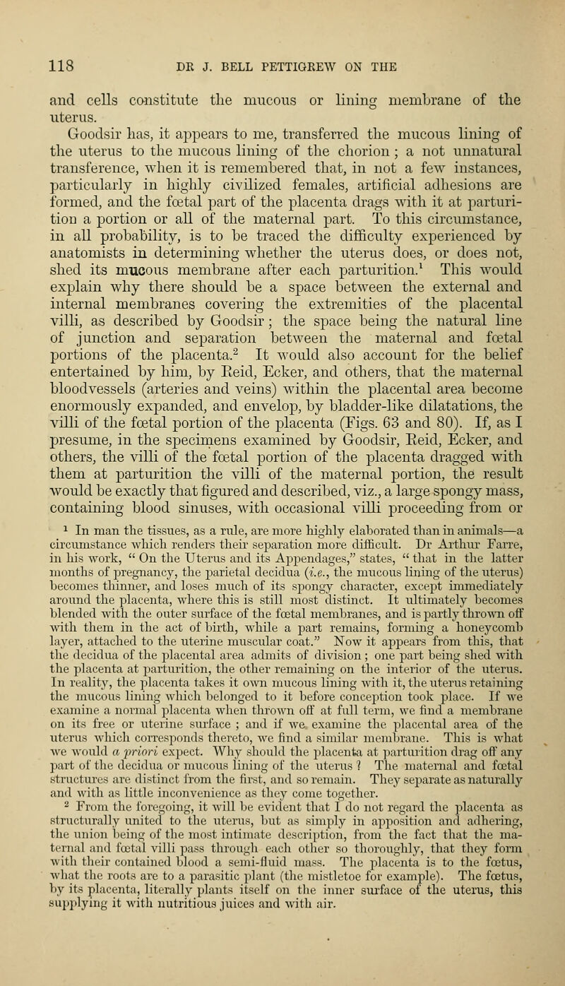 and cells constitute the mucous or lining membrane of the uterus. Goodsir has, it appears to me, transferred the mucous lining of the uterus to the mucous lining of the chorion; a not unnatural transference, when it is remembered that, in not a few instances, particularly in highly civilized females, artificial adhesions are formed, and the fcetal part of the placenta drags with it at parturi- tion a portion or all of the maternal part. To this circumstance, in all probability, is to be traced the difficulty experienced by anatomists in determining whether the uterus does, or does not, shed its mucous membrane after each parturition.1 This would explain why there should be a space between the external and internal membranes covering the extremities of the placental villi, as described by Goodsir; the space being the natural line of junction and separation between the maternal and fcetal portions of the placenta.2 It would also account for the belief entertained by him, by Eeid, Ecker, and others, that the maternal bloodvessels (arteries and veins) within the placental area become enormously expanded, and envelop, by bladder-like dilatations, the villi of the fcetal portion of the placenta (Figs. 63 and 80). If, as I presume, in the specimens examined by Goodsir, Eeid, Ecker, and others, the villi of the fcetal portion of the placenta dragged with them at parturition the villi of the maternal portion, the residt would be exactly that figured and described, viz., a large spongy mass, containing blood sinuses, with occasional villi proceeding from or 1 In man the tissues, as a rule, are more highly elaborated than in animals—a circumstance winch renders their separation more difficult. Dr Arthur Farre, in his work,  On the Uterus and its Appendages, states,  that in the latter months of pregnancy, the parietal decidua (i.e., the mucous lining of the uterus) becomes thinner, and loses much of its spongy character, except immediately around the placenta, where this is still most distinct. It ultimately becomes blended with the outer surface of the foetal membranes, and is partly thrown off with them in the act of birth, while a part remains, forming a honeycomb layer, attached to the uterine muscular coat. Now it appears from this, that the decidua of the placental area admits of division ; one part being shed with the placenta at parturition, the other remaining on the interior of the uterus. In reality, the placenta takes it own mucous lining with it, the uterus retaining the mucous lining which belonged to it before conception took place. If we examine a normal placenta when thrown off at full term, we find a membrane on its free or uterine surface ; and if we. examine the placental area of the uterus which corresponds thereto, we find a similar membrane. This is what Ave would a priori expect. Why should the placenta at parturition drag off any part of the decidua or mucous lining of the uterus 1 The maternal and fcetal structures are distinct from the first, and so remain. They separate as naturally and with as little inconvenience as they come together. 2 From the foregoing, it will be evident that I do not regard the placenta as structurally united to the uterus, but as simply in apjwsition and adhering, the union being of the most intimate description, from the fact that the ma- ternal and fcetal villi pass through each other so thoroughly, that they form with their contained blood a semi-fluid mass. The placenta is to the foetus, what the roots are to a parasitic plant (the mistletoe for example). The foetus, by its placenta, literally plants itself on the inner surface of the uterus, this supplying it with nutritious juices and with air.