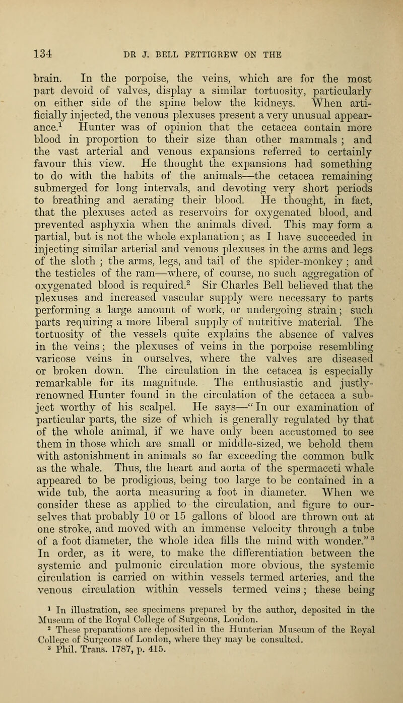 brain. In the porpoise, the veins, which are for the most part devoid of valves, display a similar tortuosity, particularly on either side of the spine below the kidneys. When arti- ficially injected, the venous plexuses present a very unusual appear- ance.1 Hunter was of opinion that the cetacea contain more blood in proportion to their size than other mammals ; and the vast arterial and venous expansions referred to certainly favour this view. He thought the expansions had something to do with the habits of the animals—the cetacea remaining submerged for long intervals, and devoting very short periods to breathing and aerating their blood. He thought, in fact, that the plexuses acted as reservoirs for oxygenated blood, and prevented asphyxia when the animals dived. This may form a partial, but is not the whole explanation; as I have succeeded in injecting similar arterial and venous plexuses in the arms and legs of the sloth ; the arms, legs, and tail of the spider-monkey ; and the testicles of the ram—where, of course, no such aggregation of oxygenated blood is required.2 Sir Charles Bell believed that the plexuses and increased vascular supply were necessary to parts performing a large amount of work, or undergoing strain; such parts requiring a more liberal supply of nutritive material. The tortuosity of the vessels quite explains the absence of valves in the veins; the plexuses of veins in the porpoise resembling varicose veins in ourselves, where the valves are diseased or broken down. The circulation in the cetacea is especially remarkable for its magnitude. The enthusiastic and justly- renowned Hunter found in the circulation of the cetacea a sub- ject worthy of his scalpel. He says— In our examination of particular parts, the size of which is generally regulated by that of the whole animal, if we have only been accustomed to see them in those which are small or middle-sized, we behold them with astonishment in animals so far exceeding the common bulk as the whale. Thus, the heart and aorta of the spermaceti whale appeared to be prodigious, being too large to be contained in a wide tub, the aorta measuring a foot in diameter. When we consider these as applied to the circulation, and figure to our- selves that probably 10 or 15 gallons of blood are thrown out at one stroke, and moved with an immense velocity through a tube of a foot diameter, the whole idea fills the mind with wonder.3 In order, as it were, to make the differentiation between the systemic and pulmonic circulation more obvious, the systemic circulation is carried on within vessels termed arteries, and the venous circulation within vessels termed veins; these being 1 In illustration, see specimens prepared by the author, deposited in the Museum of the Royal College of Surgeons, London. 2 These preparations are deposited in the Hunterian Museum of the Royal College of Surgeons of London, where they may be consulted.