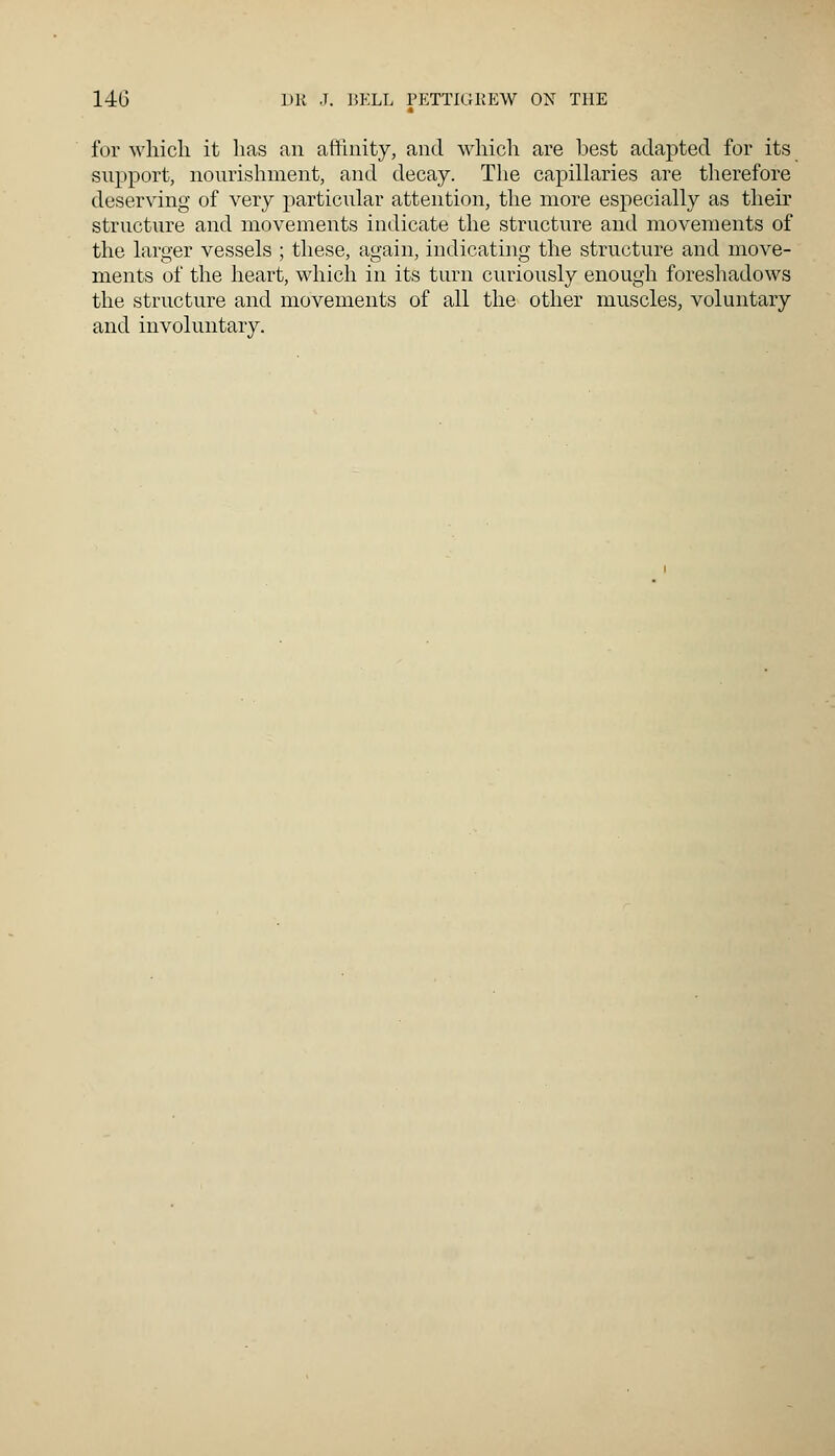 for which it lias an affinity, and which are best adapted for its support, nourishment, and decay. The capillaries are therefore deserving of very particular attention, the more especially as their structure and movements indicate the structure and movements of the larger vessels ; these, again, indicating the structure and move- ments of the heart, which in its turn curiously enough foreshadows the structure and movements of all the other muscles, voluntary and involuntary.
