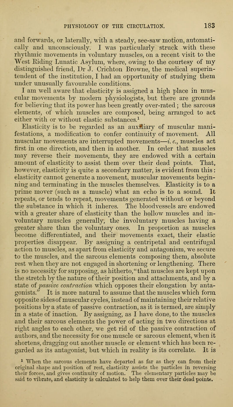 and forwards, or laterally, with a steady, see-saw motion, automati- cally and unconsciously. I was particularly struck with, these rhythmic movements in voluntary muscles, on a recent visit to the West Riding Lunatic Asylum, where, owing to the courtesy of my distinguished friend, I)r J. Crichton Browne, the medical superin- tendent of the institution, I had an opportunity of studying them under unusually favourable conditions. I am well aware that elasticity is assigned a high place in mus- cular movements by modern physiologists, but there are grounds for believing that its power has been greatly over-rated; the sarcous elements, of which muscles are composed, being arranged to act either with or without elastic substances.1 Elasticity is to be regarded as an auxiliary of muscular mani- festations, a modification to confer continuity of movement. All muscular movements are interrupted movements—i. e., muscles act first in one direction, and then in another. In order that muscles may reverse their movements, they are endowed with a certain amount of elasticity to assist them over their dead points. That, however, elasticity is quite a secondary matter, is evident from this: elasticity cannot generate a movement, muscular movements begin- ning and terminating in the muscles themselves. Elasticity is to a prime mover (such as a muscle) what an echo is to a sound. It repeats, or tends to repeat, movements generated without or beyond the substance in which it inheres. The bloodvessels are endowed with a greater share of elasticity than the hollow muscles and in- voluntary muscles generally, the involuntary muscles having a greater share than the voluntary ones. In proportion as muscles become differentiated, and their movements exact, their elastic properties disappear. By assigning a centripetal and centrifugal action to muscles, as apart from elasticity and antagonism, we secure to the muscles, and the sarcous elements composing them, absolute rest when they are not engaged in shortening or lengthening. There is no necessity for supposing, as hitherto,that muscles are kept upon the stretch by the nature of their position and attachments, and by a state of passive contraction which opposes their elongation by anta- gonists. It is more natural to assume that the muscles which form opposite sides of muscular cycles, instead of maintaining their relative positions by a state of passive contraction, as it is termed, are simply in a state of inaction. By assigning, as I have done, to the muscles and their sarcous elements the power of acting in two directions at right angles to each other, we get rid of the passive contraction of authors, and the necessity for one muscle or sarcous element, when it shortens, dragging out another muscle or element which has been re- garded as its antagonist, but which in reality is its correlate. It is 1 When the sarcous elements have departed as far as they can from their original shape and position of rest, elasticity assists the particles in reversing their forces, and gives continuity of motion. The elementary particles may be said to vibrate, and elasticity is calculated to help them over their dead points.