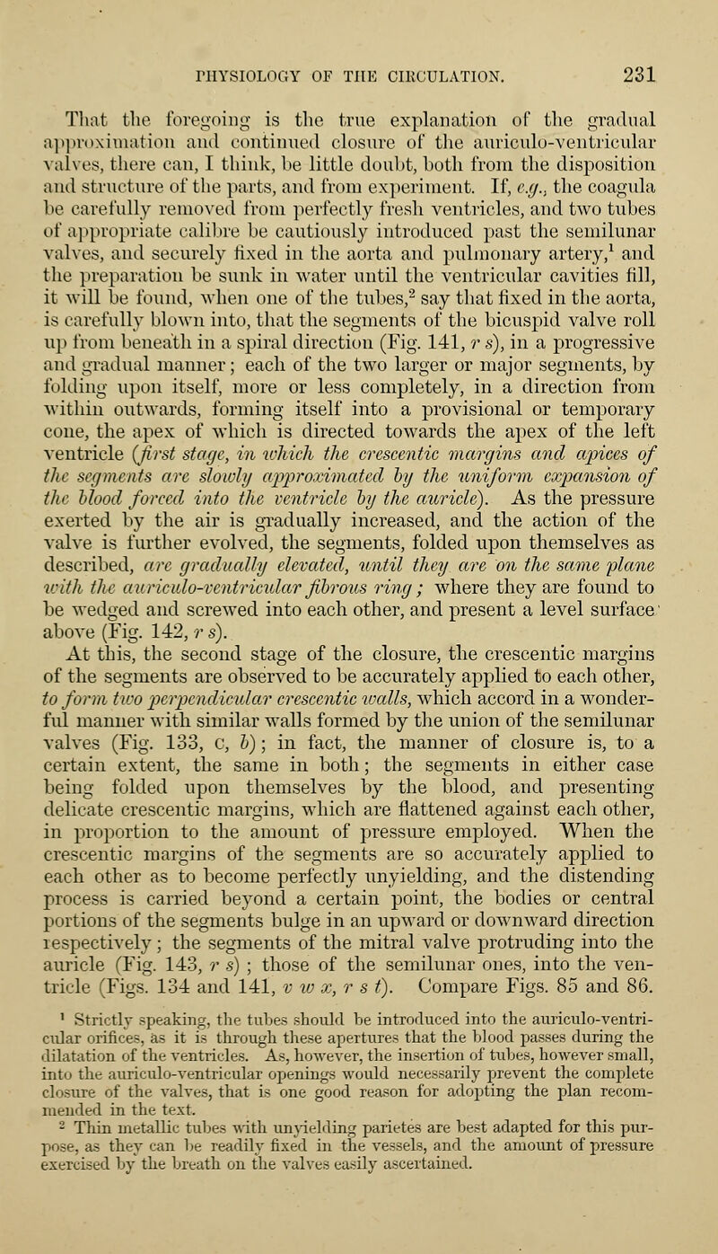 That the foregoing is the true explanation of the gradual approximation and continued closure of the auriculo-ventricular valves, there can, I think, be little doubt, both from the disposition and structure of the parts, and from experiment. If, e.g.. the coagula be carefully removed from perfectly fresh ventricles, and two tubes of appropriate calibre be cautiously introduced past the semilunar valves, and securely fixed in the aorta and pulmonary artery,1 and the preparation be sunk in water until the ventricular cavities fill, it will be found, when one of the tubes,2 say that fixed in the aorta, is carefully blown into, that the segments of the bicuspid valve roll up from beneath in a spiral direction (Fig. 141, r s), in a progressive and gradual manner; each of the two larger or major segments, by folding upon itself, more or less completely, in a direction from within outwards, forming itself into a provisional or temporary cone, the apex of which is directed towards the apex of the left ventricle {first stage, in which the crescentic margins and apices of the segments are slowly approximated by the uniform expansion of the blood forced into the ventricle by the auricle). As the pressure exerted by the air is gradually increased, and the action of the valve is further evolved, the segments, folded upon themselves as described, are gradually elevated, until they are on the same plane with the auriado-ventricular fibrous ring ; where they are found to be wedged and screwed into each other, and present a level surface' above (Fig. 142, r s). At this, the second stage of the closure, the crescentic margins of the segments are observed to be accurately applied to each other, to form two perpendicular crescentic walls, which accord in a wonder- ful manner with similar walls formed by the union of the semilunar valves (Fig. 133, c, b); in fact, the manner of closure is, to a certain extent, the same in both; the segments in either case being folded upon themselves by the blood, and presenting delicate crescentic margins, which are flattened against each other, in proportion to the amount of pressure employed. When the crescentic margins of the segments are so accurately applied to each other as to become perfectly unyielding, and the distending process is carried beyond a certain point, the bodies or central portions of the segments bulge in an upward or downward direction respectively; the segments of the mitral valve protruding into the auricle (Fig. 143, r s) ; those of the semilunar ones, into the ven- tricle (Figs. 134 and 141, v w x, r s t). Compare Figs. 85 and 86. 1 Strictly speaking, the tubes should be introduced into the auriculo-ventri- cidar orifices, as it is through these apertures that the blood passes during the dilatation of the ventricles. As, however, the insertion of tubes, however small, into the auriculo-ventricular openings would necessarily prevent the complete closure of the valves, that is one good reason for adopting the plan recom- mended in the text. 2 Thin metallic tubes with unyielding parietes are best adapted for this pur- pose, as they can be readily fixed in the vessels, and the amount of pressure exercised by the breath on the valves easily ascertained.